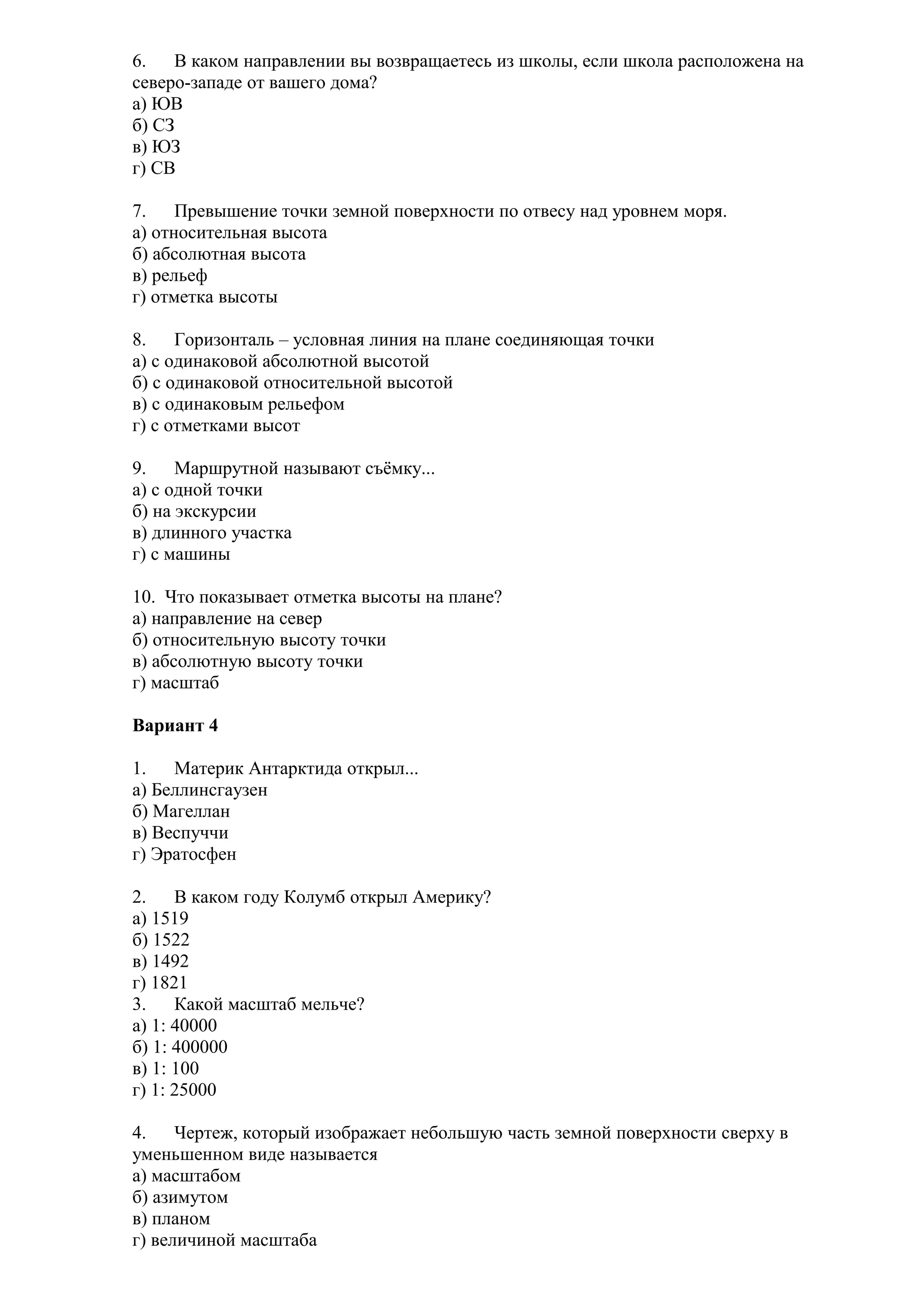 6.
В каком направлении вы возвращаетесь из школы, если школа расположена на
северо-западе от вашего дома?
а) ЮВ
б) СЗ
в) ЮЗ
г) СВ
7.
Превышение точки земной поверхности по отвесу над уровнем моря.
а) относительная высота
б) абсолютная высота
в) рельеф
г) отметка высоты
8.
Горизонталь – условная линия на плане соединяющая точки
а) с одинаковой абсолютной высотой
б) с одинаковой относительной высотой
в) с одинаковым рельефом
г) с отметками высот
9.
Маршрутной называют съёмку...
а) с одной точки
б) на экскурсии
в) длинного участка
г) с машины
10. Что показывает отметка высоты на плане?
а) направление на север
б) относительную высоту точки
в) абсолютную высоту точки
г) масштаб
Вариант 4
1.
Материк Антарктида открыл...
а) Беллинсгаузен
б) Магеллан
в) Веспуччи
г) Эратосфен
2.
В каком году Колумб открыл Америку?
а) 1519
б) 1522
в) 1492
г) 1821
3.
Какой масштаб мельче?
а) 1: 40000
б) 1: 400000
в) 1: 100
г) 1: 25000
4.
Чертеж, который изображает небольшую часть земной поверхности сверху в
уменьшенном виде называется
а) масштабом
б) азимутом
в) планом
г) величиной масштаба

 