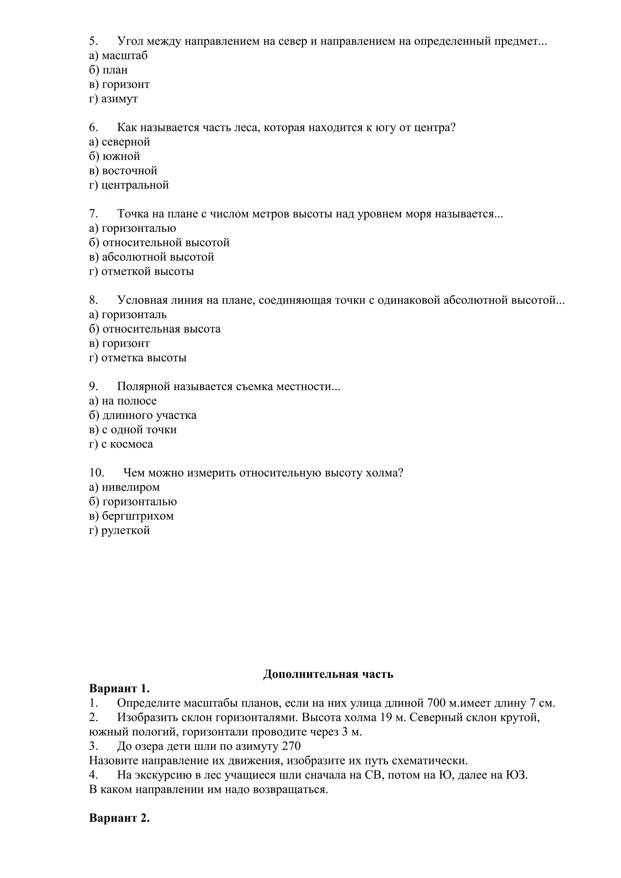 5.
Угол между направлением на север и направлением на определенный предмет...
а) масштаб
б) план
в) горизонт
г) азимут
6.
Как называется часть леса, которая находится к югу от центра?
а) северной
б) южной
в) восточной
г) центральной
7.
Точка на плане с числом метров высоты над уровнем моря называется...
а) горизонталью
б) относительной высотой
в) абсолютной высотой
г) отметкой высоты
8.
Условная линия на плане, соединяющая точки с одинаковой абсолютной высотой...
а) горизонталь
б) относительная высота
в) горизонт
г) отметка высоты
9.
Полярной называется съемка местности...
а) на полюсе
б) длинного участка
в) с одной точки
г) с космоса
10.
Чем можно измерить относительную высоту холма?
а) нивелиром
б) горизонталью
в) бергштрихом
г) рулеткой

Дополнительная часть
Вариант 1.
1.
Определите масштабы планов, если на них улица длиной 700 м.имеет длину 7 см.
2.
Изобразить склон горизонталями. Высота холма 19 м. Северный склон крутой,
южный пологий, горизонтали проводите через 3 м.
3.
До озера дети шли по азимуту 270
Назовите направление их движения, изобразите их путь схематически.
4.
На экскурсию в лес учащиеся шли сначала на СВ, потом на Ю, далее на ЮЗ.
В каком направлении им надо возвращаться.
Вариант 2.

 