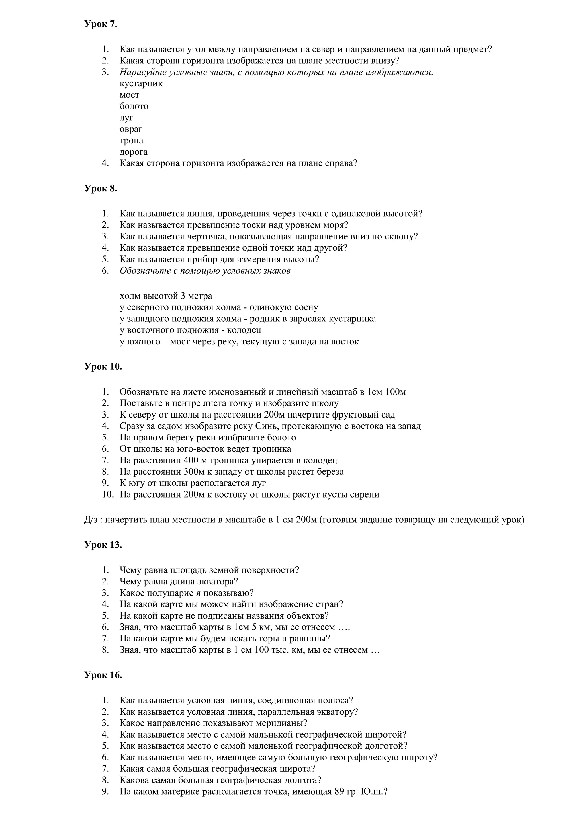 Урок 7.
1.
2.
3.

4.

Как называется угол между направлением на север и направлением на данный предмет?
Какая сторона горизонта изображается на плане местности внизу?
Нарисуйте условные знаки, с помощью которых на плане изображаются:
кустарник
мост
болото
луг
овраг
тропа
дорога
Какая сторона горизонта изображается на плане справа?

Урок 8.
1.
2.
3.
4.
5.
6.

Как называется линия, проведенная через точки с одинаковой высотой?
Как называется превышение тоски над уровнем моря?
Как называется черточка, показывающая направление вниз по склону?
Как называется превышение одной точки над другой?
Как называется прибор для измерения высоты?
Обозначьте с помощью условных знаков
холм высотой 3 метра
у северного подножия холма - одинокую сосну
у западного подножия холма - родник в зарослях кустарника
у восточного подножия - колодец
у южного – мост через реку, текущую с запада на восток

Урок 10.
1.
2.
3.
4.
5.
6.
7.
8.
9.
10.

Обозначьте на листе именованный и линейный масштаб в 1см 100м
Поставьте в центре листа точку и изобразите школу
К северу от школы на расстоянии 200м начертите фруктовый сад
Сразу за садом изобразите реку Синь, протекающую с востока на запад
На правом берегу реки изобразите болото
От школы на юго-восток ведет тропинка
На расстоянии 400 м тропинка упирается в колодец
На расстоянии 300м к западу от школы растет береза
К югу от школы располагается луг
На расстоянии 200м к востоку от школы растут кусты сирени

Д/з : начертить план местности в масштабе в 1 см 200м (готовим задание товарищу на следующий урок)
Урок 13.
1.
2.
3.
4.
5.
6.
7.
8.

Чему равна площадь земной поверхности?
Чему равна длина экватора?
Какое полушарие я показываю?
На какой карте мы можем найти изображение стран?
На какой карте не подписаны названия объектов?
Зная, что масштаб карты в 1см 5 км, мы ее отнесем ….
На какой карте мы будем искать горы и равнины?
Зная, что масштаб карты в 1 см 100 тыс. км, мы ее отнесем …

Урок 16.
1.
2.
3.
4.
5.
6.
7.
8.
9.

Как называется условная линия, соединяющая полюса?
Как называется условная линия, параллельная экватору?
Какое направление показывают меридианы?
Как называется место с самой мальнькой географической широтой?
Как называется место с самой маленькой географической долготой?
Как называется место, имеющее самую большую географическую широту?
Какая самая большая географическая широта?
Какова самая большая географическая долгота?
На каком материке располагается точка, имеющая 89 гр. Ю.ш.?

 