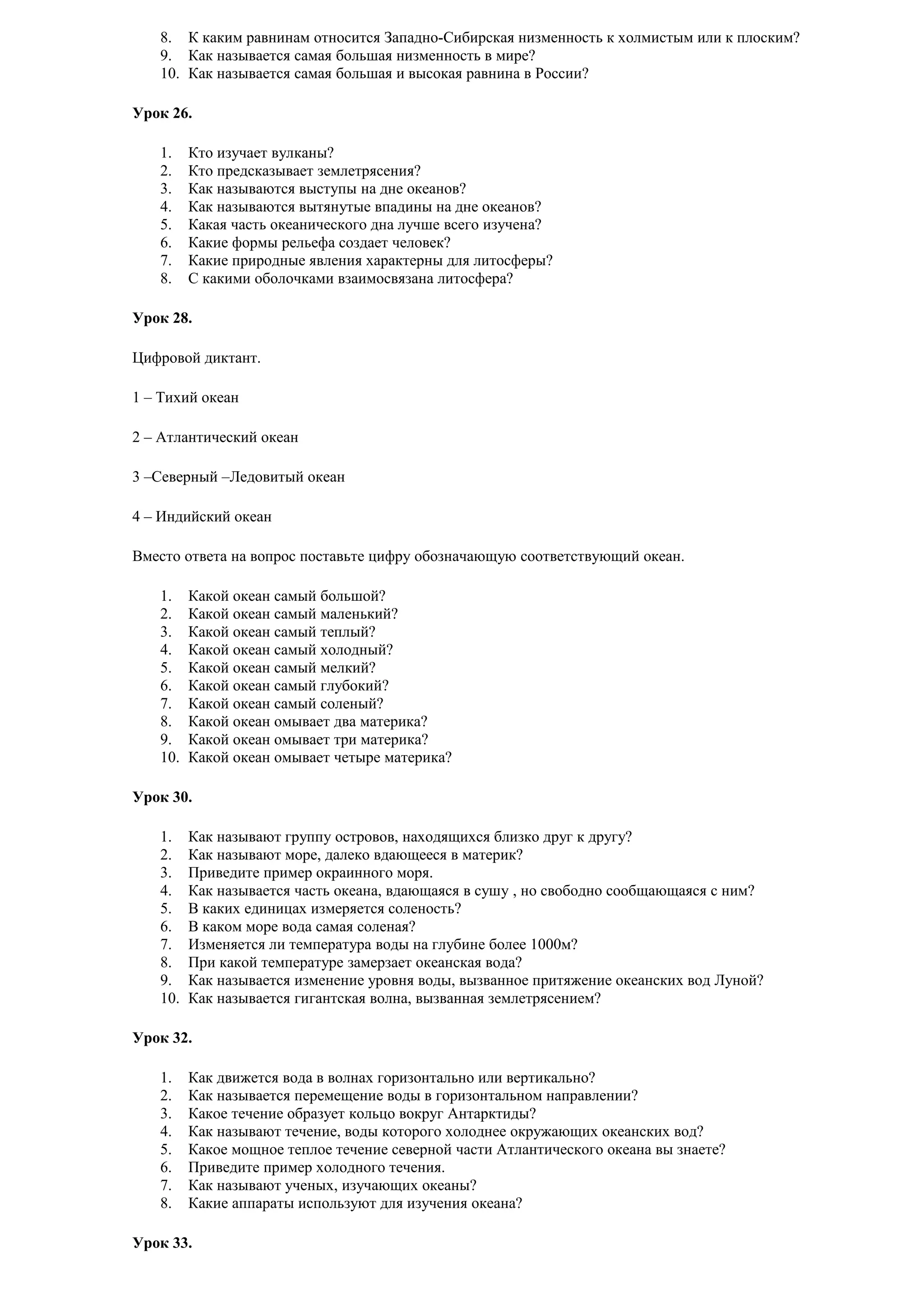 8. К каким равнинам относится Западно-Сибирская низменность к холмистым или к плоским?
9. Как называется самая большая низменность в мире?
10. Как называется самая большая и высокая равнина в России?
Урок 26.
1.
2.
3.
4.
5.
6.
7.
8.

Кто изучает вулканы?
Кто предсказывает землетрясения?
Как называются выступы на дне океанов?
Как называются вытянутые впадины на дне океанов?
Какая часть океанического дна лучше всего изучена?
Какие формы рельефа создает человек?
Какие природные явления характерны для литосферы?
С какими оболочками взаимосвязана литосфера?

Урок 28.
Цифровой диктант.
1 – Тихий океан
2 – Атлантический океан
3 –Северный –Ледовитый океан
4 – Индийский океан
Вместо ответа на вопрос поставьте цифру обозначающую соответствующий океан.
1.
2.
3.
4.
5.
6.
7.
8.
9.
10.

Какой океан самый большой?
Какой океан самый маленький?
Какой океан самый теплый?
Какой океан самый холодный?
Какой океан самый мелкий?
Какой океан самый глубокий?
Какой океан самый соленый?
Какой океан омывает два материка?
Какой океан омывает три материка?
Какой океан омывает четыре материка?

Урок 30.
1.
2.
3.
4.
5.
6.
7.
8.
9.
10.

Как называют группу островов, находящихся близко друг к другу?
Как называют море, далеко вдающееся в материк?
Приведите пример окраинного моря.
Как называется часть океана, вдающаяся в сушу , но свободно сообщающаяся с ним?
В каких единицах измеряется соленость?
В каком море вода самая соленая?
Изменяется ли температура воды на глубине более 1000м?
При какой температуре замерзает океанская вода?
Как называется изменение уровня воды, вызванное притяжение океанских вод Луной?
Как называется гигантская волна, вызванная землетрясением?

Урок 32.
1.
2.
3.
4.
5.
6.
7.
8.

Как движется вода в волнах горизонтально или вертикально?
Как называется перемещение воды в горизонтальном направлении?
Какое течение образует кольцо вокруг Антарктиды?
Как называют течение, воды которого холоднее окружающих океанских вод?
Какое мощное теплое течение северной части Атлантического океана вы знаете?
Приведите пример холодного течения.
Как называют ученых, изучающих океаны?
Какие аппараты используют для изучения океана?

Урок 33.

 