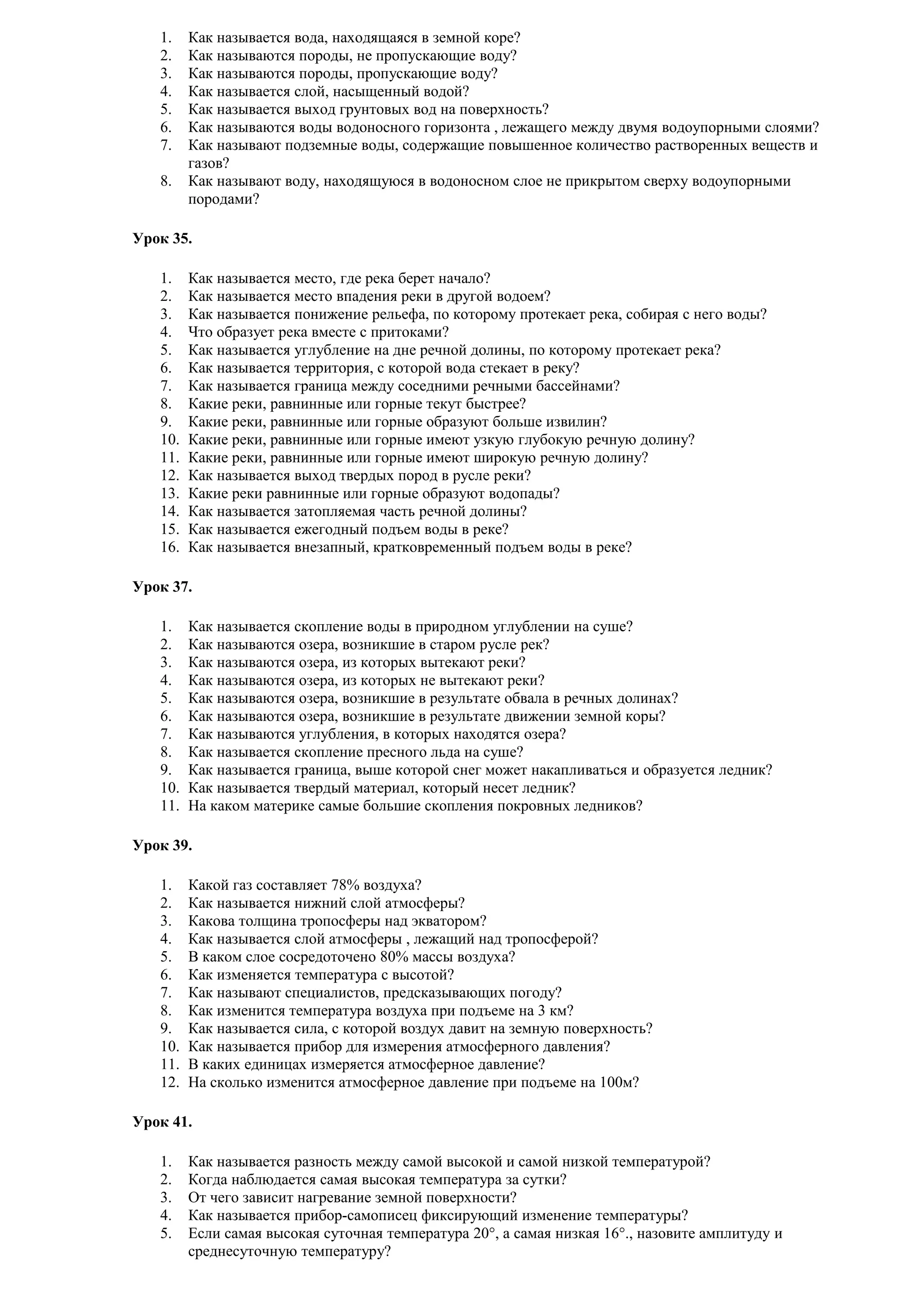 1.
2.
3.
4.
5.
6.
7.
8.

Как называется вода, находящаяся в земной коре?
Как называются породы, не пропускающие воду?
Как называются породы, пропускающие воду?
Как называется слой, насыщенный водой?
Как называется выход грунтовых вод на поверхность?
Как называются воды водоносного горизонта , лежащего между двумя водоупорными слоями?
Как называют подземные воды, содержащие повышенное количество растворенных веществ и
газов?
Как называют воду, находящуюся в водоносном слое не прикрытом сверху водоупорными
породами?

Урок 35.
1.
2.
3.
4.
5.
6.
7.
8.
9.
10.
11.
12.
13.
14.
15.
16.

Как называется место, где река берет начало?
Как называется место впадения реки в другой водоем?
Как называется понижение рельефа, по которому протекает река, собирая с него воды?
Что образует река вместе с притоками?
Как называется углубление на дне речной долины, по которому протекает река?
Как называется территория, с которой вода стекает в реку?
Как называется граница между соседними речными бассейнами?
Какие реки, равнинные или горные текут быстрее?
Какие реки, равнинные или горные образуют больше извилин?
Какие реки, равнинные или горные имеют узкую глубокую речную долину?
Какие реки, равнинные или горные имеют широкую речную долину?
Как называется выход твердых пород в русле реки?
Какие реки равнинные или горные образуют водопады?
Как называется затопляемая часть речной долины?
Как называется ежегодный подъем воды в реке?
Как называется внезапный, кратковременный подъем воды в реке?

Урок 37.
1.
2.
3.
4.
5.
6.
7.
8.
9.
10.
11.

Как называется скопление воды в природном углублении на суше?
Как называются озера, возникшие в старом русле рек?
Как называются озера, из которых вытекают реки?
Как называются озера, из которых не вытекают реки?
Как называются озера, возникшие в результате обвала в речных долинах?
Как называются озера, возникшие в результате движении земной коры?
Как называются углубления, в которых находятся озера?
Как называется скопление пресного льда на суше?
Как называется граница, выше которой снег может накапливаться и образуется ледник?
Как называется твердый материал, который несет ледник?
На каком материке самые большие скопления покровных ледников?

Урок 39.
1.
2.
3.
4.
5.
6.
7.
8.
9.
10.
11.
12.

Какой газ составляет 78% воздуха?
Как называется нижний слой атмосферы?
Какова толщина тропосферы над экватором?
Как называется слой атмосферы , лежащий над тропосферой?
В каком слое сосредоточено 80% массы воздуха?
Как изменяется температура с высотой?
Как называют специалистов, предсказывающих погоду?
Как изменится температура воздуха при подъеме на 3 км?
Как называется сила, с которой воздух давит на земную поверхность?
Как называется прибор для измерения атмосферного давления?
В каких единицах измеряется атмосферное давление?
На сколько изменится атмосферное давление при подъеме на 100м?

Урок 41.
1.
2.
3.
4.
5.

Как называется разность между самой высокой и самой низкой температурой?
Когда наблюдается самая высокая температура за сутки?
От чего зависит нагревание земной поверхности?
Как называется прибор-самописец фиксирующий изменение температуры?
Если самая высокая суточная температура 20°, а самая низкая 16°., назовите амплитуду и
среднесуточную температуру?

 