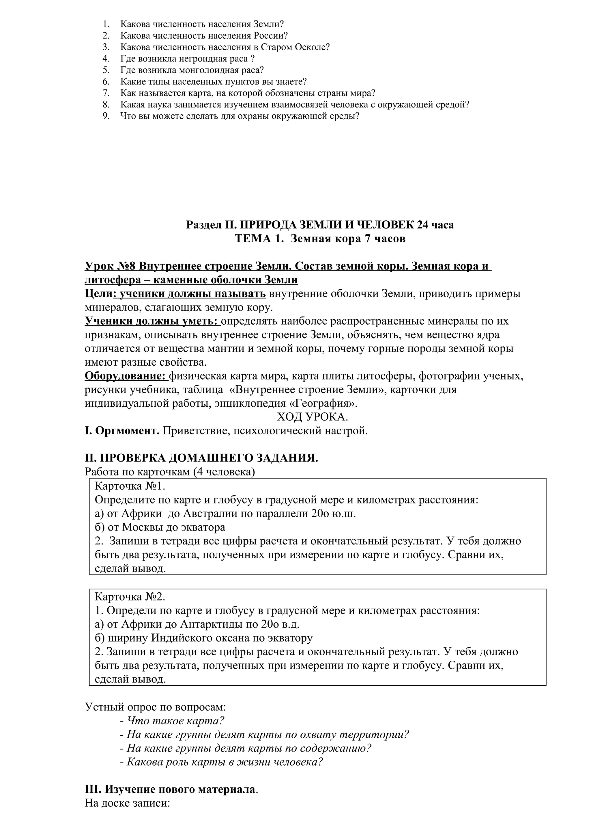 1.
2.
3.
4.
5.
6.
7.
8.
9.

Какова численность населения Земли?
Какова численность населения России?
Какова численность населения в Старом Осколе?
Где возникла негроидная раса ?
Где возникла монголоидная раса?
Какие типы населенных пунктов вы знаете?
Как называется карта, на которой обозначены страны мира?
Какая наука занимается изучением взаимосвязей человека с окружающей средой?
Что вы можете сделать для охраны окружающей среды?

Раздел II. ПРИРОДА ЗЕМЛИ И ЧЕЛОВЕК 24 часа
ТЕМА 1. Земная кора 7 часов
Урок №8 Внутреннее строение Земли. Состав земной коры. Земная кора и
литосфера – каменные оболочки Земли
Цели: ученики должны называть внутренние оболочки Земли, приводить примеры
минералов, слагающих земную кору.
Ученики должны уметь: определять наиболее распространенные минералы по их
признакам, описывать внутреннее строение Земли, объяснять, чем вещество ядра
отличается от вещества мантии и земной коры, почему горные породы земной коры
имеют разные свойства.
Оборудование: физическая карта мира, карта плиты литосферы, фотографии ученых,
рисунки учебника, таблица «Внутреннее строение Земли», карточки для
индивидуальной работы, энциклопедия «География».
ХОД УРОКА.
I. Оргмомент. Приветствие, психологический настрой.
II. ПРОВЕРКА ДОМАШНЕГО ЗАДАНИЯ.
Работа по карточкам (4 человека)
Карточка №1.
Определите по карте и глобусу в градусной мере и километрах расстояния:
а) от Африки до Австралии по параллели 20о ю.ш.
б) от Москвы до экватора
2. Запиши в тетради все цифры расчета и окончательный результат. У тебя должно
быть два результата, полученных при измерении по карте и глобусу. Сравни их,
сделай вывод.
Карточка №2.
1. Определи по карте и глобусу в градусной мере и километрах расстояния:
а) от Африки до Антарктиды по 20о в.д.
б) ширину Индийского океана по экватору
2. Запиши в тетради все цифры расчета и окончательный результат. У тебя должно
быть два результата, полученных при измерении по карте и глобусу. Сравни их,
сделай вывод.
Устный опрос по вопросам:
- Что такое карта?
- На какие группы делят карты по охвату территории?
- На какие группы делят карты по содержанию?
- Какова роль карты в жизни человека?
III. Изучение нового материала.
На доске записи:

 