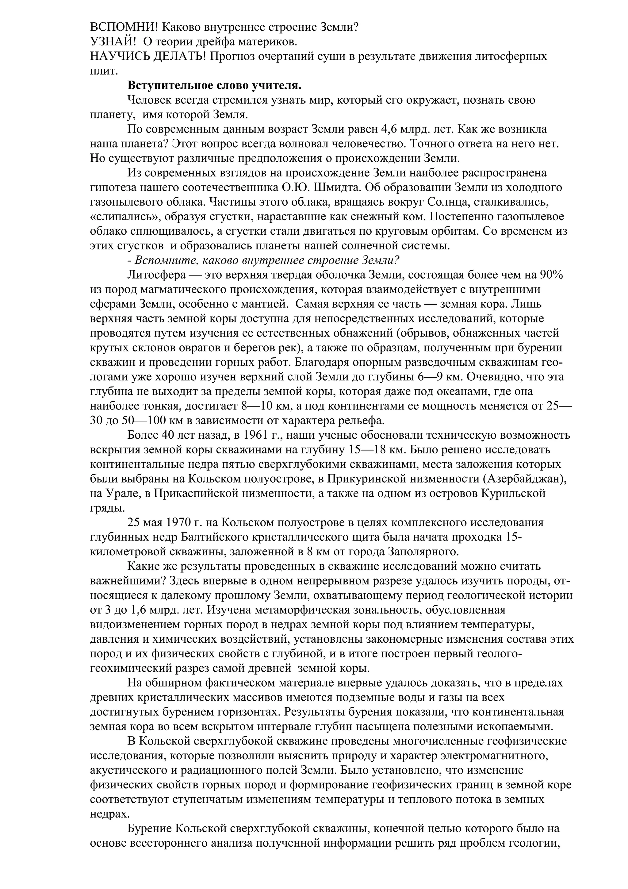 ВСПОМНИ! Каково внутреннее строение Земли?
УЗНАЙ! О теории дрейфа материков.
НАУЧИСЬ ДЕЛАТЬ! Прогноз очертаний суши в результате движения литосферных
плит.
Вступительное слово учителя.
Человек всегда стремился узнать мир, который его окружает, познать свою
планету, имя которой Земля.
По современным данным возраст Земли равен 4,6 млрд. лет. Как же возникла
наша планета? Этот вопрос всегда волновал человечество. Точного ответа на него нет.
Но существуют различные предположения о происхождении Земли.
Из современных взглядов на происхождение Земли наиболее распространена
гипотеза нашего соотечественника О.Ю. Шмидта. Об образовании Земли из холодного
газопылевого облака. Частицы этого облака, вращаясь вокруг Солнца, сталкивались,
«слипались», образуя сгустки, нараставшие как снежный ком. Постепенно газопылевое
облако сплющивалось, а сгустки стали двигаться по круговым орбитам. Со временем из
этих сгустков и образовались планеты нашей солнечной системы.
- Вспомните, каково внутреннее строение Земли?
Литосфера — это верхняя твердая оболочка Земли, состоящая более чем на 90%
из пород магматического происхождения, которая взаимодействует с внутренними
сферами Земли, особенно с мантией. Самая верхняя ее часть — земная кора. Лишь
верхняя часть земной коры доступна для непосредственных исследований, которые
проводятся путем изучения ее естественных обнажений (обрывов, обнаженных частей
крутых склонов оврагов и берегов рек), а также по образцам, полученным при бурении
скважин и проведении горных работ. Благодаря опорным разведочным скважинам геологами уже хорошо изучен верхний слой Земли до глубины 6—9 км. Очевидно, что эта
глубина не выходит за пределы земной коры, которая даже под океанами, где она
наиболее тонкая, достигает 8—10 км, а под континентами ее мощность меняется от 25—
30 до 50—100 км в зависимости от характера рельефа.
Более 40 лет назад, в 1961 г., наши ученые обосновали техническую возможность
вскрытия земной коры скважинами на глубину 15—18 км. Было решено исследовать
континентальные недра пятью сверхглубокими скважинами, места заложения которых
были выбраны на Кольском полуострове, в Прикуринской низменности (Азербайджан),
на Урале, в Прикаспийской низменности, а также на одном из островов Курильской
гряды.
25 мая 1970 г. на Кольском полуострове в целях комплексного исследования
глубинных недр Балтийского кристаллического щита была начата проходка 15километровой скважины, заложенной в 8 км от города Заполярного.
Какие же результаты проведенных в скважине исследований можно считать
важнейшими? Здесь впервые в одном непрерывном разрезе удалось изучить породы, относящиеся к далекому прошлому Земли, охватывающему период геологической истории
от 3 до 1,6 млрд. лет. Изучена метаморфическая зональность, обусловленная
видоизменением горных пород в недрах земной коры под влиянием температуры,
давления и химических воздействий, установлены закономерные изменения состава этих
пород и их физических свойств с глубиной, и в итоге построен первый геологогеохимический разрез самой древней земной коры.
На обширном фактическом материале впервые удалось доказать, что в пределах
древних кристаллических массивов имеются подземные воды и газы на всех
достигнутых бурением горизонтах. Результаты бурения показали, что континентальная
земная кора во всем вскрытом интервале глубин насыщена полезными ископаемыми.
В Кольской сверхглубокой скважине проведены многочисленные геофизические
исследования, которые позволили выяснить природу и характер электромагнитного,
акустического и радиационного полей Земли. Было установлено, что изменение
физических свойств горных пород и формирование геофизических границ в земной коре
соответствуют ступенчатым изменениям температуры и теплового потока в земных
недрах.
Бурение Кольской сверхглубокой скважины, конечной целью которого было на
основе всестороннего анализа полученной информации решить ряд проблем геологии,

 