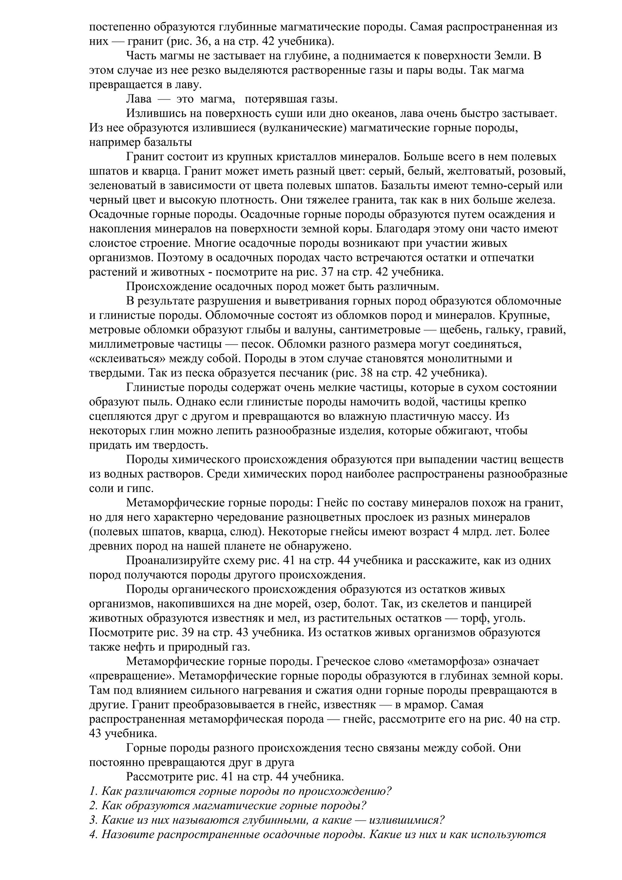 постепенно образуются глубинные магматические породы. Самая распространенная из
них — гранит (рис. 36, а на стр. 42 учебника).
Часть магмы не застывает на глубине, а поднимается к поверхности Земли. В
этом случае из нее резко выделяются растворенные газы и пары воды. Так магма
превращается в лаву.
Лава — это магма, потерявшая газы.
Излившись на поверхность суши или дно океанов, лава очень быстро застывает.
Из нее образуются излившиеся (вулканические) магматические горные породы,
например базальты
Гранит состоит из крупных кристаллов минералов. Больше всего в нем полевых
шпатов и кварца. Гранит может иметь разный цвет: серый, белый, желтоватый, розовый,
зеленоватый в зависимости от цвета полевых шпатов. Базальты имеют темно-серый или
черный цвет и высокую плотность. Они тяжелее гранита, так как в них больше железа.
Осадочные горные породы. Осадочные горные породы образуются путем осаждения и
накопления минералов на поверхности земной коры. Благодаря этому они часто имеют
слоистое строение. Многие осадочные породы возникают при участии живых
организмов. Поэтому в осадочных породах часто встречаются остатки и отпечатки
растений и животных - посмотрите на рис. 37 на стр. 42 учебника.
Происхождение осадочных пород может быть различным.
В результате разрушения и выветривания горных пород образуются обломочные
и глинистые породы. Обломочные состоят из обломков пород и минералов. Крупные,
метровые обломки образуют глыбы и валуны, сантиметровые — щебень, гальку, гравий,
миллиметровые частицы — песок. Обломки разного размера могут соединяться,
«склеиваться» между собой. Породы в этом случае становятся монолитными и
твердыми. Так из песка образуется песчаник (рис. 38 на стр. 42 учебника).
Глинистые породы содержат очень мелкие частицы, которые в сухом состоянии
образуют пыль. Однако если глинистые породы намочить водой, частицы крепко
сцепляются друг с другом и превращаются во влажную пластичную массу. Из
некоторых глин можно лепить разнообразные изделия, которые обжигают, чтобы
придать им твердость.
Породы химического происхождения образуются при выпадении частиц веществ
из водных растворов. Среди химических пород наиболее распространены разнообразные
соли и гипс.
Метаморфические горные породы: Гнейс по составу минералов похож на гранит,
но для него характерно чередование разноцветных прослоек из разных минералов
(полевых шпатов, кварца, слюд). Некоторые гнейсы имеют возраст 4 млрд. лет. Более
древних пород на нашей планете не обнаружено.
Проанализируйте схему рис. 41 на стр. 44 учебника и расскажите, как из одних
пород получаются породы другого происхождения.
Породы органического происхождения образуются из остатков живых
организмов, накопившихся на дне морей, озер, болот. Так, из скелетов и панцирей
животных образуются известняк и мел, из растительных остатков — торф, уголь.
Посмотрите рис. 39 на стр. 43 учебника. Из остатков живых организмов образуются
также нефть и природный газ.
Метаморфические горные породы. Греческое слово «метаморфоза» означает
«превращение». Метаморфические горные породы образуются в глубинах земной коры.
Там под влиянием сильного нагревания и сжатия одни горные породы превращаются в
другие. Гранит преобразовывается в гнейс, известняк — в мрамор. Самая
распространенная метаморфическая порода — гнейс, рассмотрите его на рис. 40 на стр.
43 учебника.
Горные породы разного происхождения тесно связаны между собой. Они
постоянно превращаются друг в друга
Рассмотрите рис. 41 на стр. 44 учебника.
1. Как различаются горные породы по происхождению?
2. Как образуются магматические горные породы?
3. Какие из них называются глубинными, а какие — излившимися?
4. Назовите распространенные осадочные породы. Какие из них и как используются

 