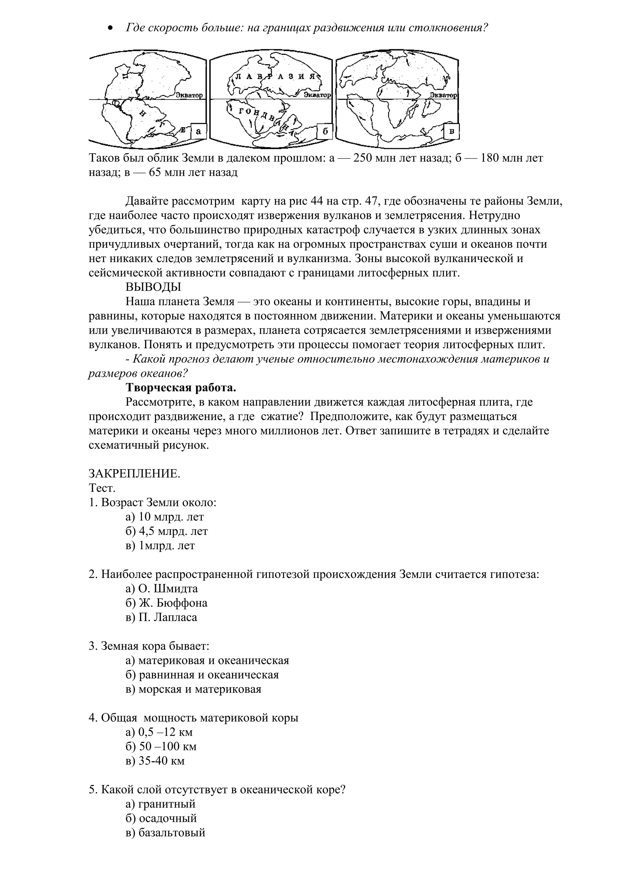•

Где скорость больше: на границах раздвижения или столкновения?

Таков был облик Земли в далеком прошлом: а — 250 млн лет назад; б — 180 млн лет
назад; в — 65 млн лет назад
Давайте рассмотрим карту на рис 44 на стр. 47, где обозначены те районы Земли,
где наиболее часто происходят извержения вулканов и землетрясения. Нетрудно
убедиться, что большинство природных катастроф случается в узких длинных зонах
причудливых очертаний, тогда как на огромных пространствах суши и океанов почти
нет никаких следов землетрясений и вулканизма. Зоны высокой вулканической и
сейсмической активности совпадают с границами литосферных плит.
ВЫВОДЫ
Наша планета Земля — это океаны и континенты, высокие горы, впадины и
равнины, которые находятся в постоянном движении. Материки и океаны уменьшаются
или увеличиваются в размерах, планета сотрясается землетрясениями и извержениями
вулканов. Понять и предусмотреть эти процессы помогает теория литосферных плит.
- Какой прогноз делают ученые относительно местонахождения материков и
размеров океанов?
Творческая работа.
Рассмотрите, в каком направлении движется каждая литосферная плита, где
происходит раздвижение, а где сжатие? Предположите, как будут размещаться
материки и океаны через много миллионов лет. Ответ запишите в тетрадях и сделайте
схематичный рисунок.
ЗАКРЕПЛЕНИЕ.
Тест.
1. Возраст Земли около:
а) 10 млрд. лет
б) 4,5 млрд. лет
в) 1млрд. лет
2. Наиболее распространенной гипотезой происхождения Земли считается гипотеза:
а) О. Шмидта
б) Ж. Бюффона
в) П. Лапласа
3. Земная кора бывает:
а) материковая и океаническая
б) равнинная и океаническая
в) морская и материковая
4. Общая мощность материковой коры
а) 0,5 –12 км
б) 50 –100 км
в) 35-40 км
5. Какой слой отсутствует в океанической коре?
а) гранитный
б) осадочный
в) базальтовый

 