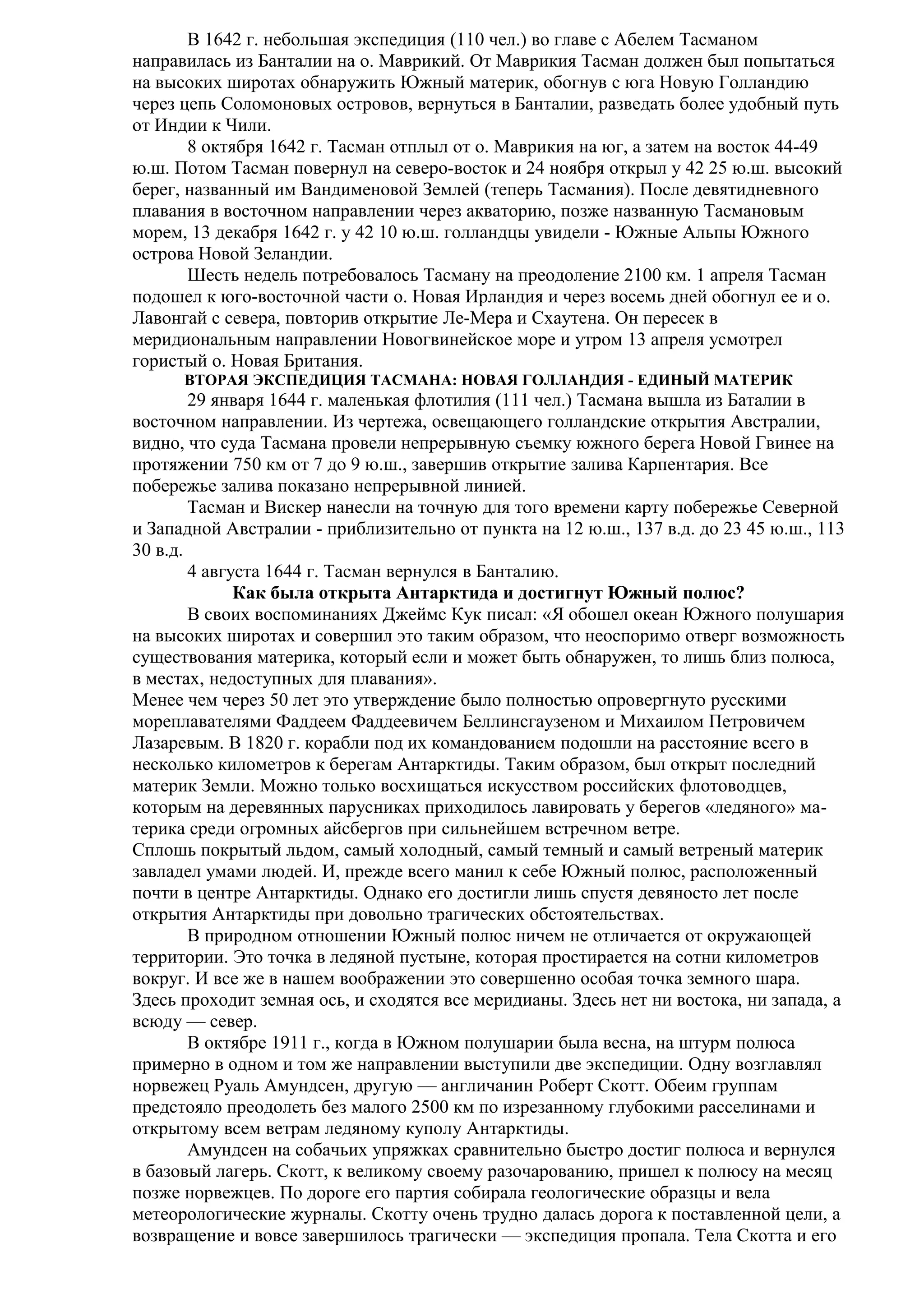В 1642 г. небольшая экспедиция (110 чел.) во главе с Абелем Тасманом
направилась из Банталии на о. Маврикий. От Маврикия Тасман должен был попытаться
на высоких широтах обнаружить Южный материк, обогнув с юга Новую Голландию
через цепь Соломоновых островов, вернуться в Банталии, разведать более удобный путь
от Индии к Чили.
8 октября 1642 г. Тасман отплыл от о. Маврикия на юг, а затем на восток 44-49
ю.ш. Потом Тасман повернул на северо-восток и 24 ноября открыл у 42 25 ю.ш. высокий
берег, названный им Вандименовой Землей (теперь Тасмания). После девятидневного
плавания в восточном направлении через акваторию, позже названную Тасмановым
морем, 13 декабря 1642 г. у 42 10 ю.ш. голландцы увидели - Южные Альпы Южного
острова Новой Зеландии.
Шесть недель потребовалось Тасману на преодоление 2100 км. 1 апреля Тасман
подошел к юго-восточной части о. Новая Ирландия и через восемь дней обогнул ее и о.
Лавонгай с севера, повторив открытие Ле-Мера и Схаутена. Он пересек в
меридиональным направлении Новогвинейское море и утром 13 апреля усмотрел
гористый о. Новая Британия.
ВТОРАЯ ЭКСПЕДИЦИЯ ТАСМАНА: НОВАЯ ГОЛЛАНДИЯ - ЕДИНЫЙ МАТЕРИК

29 января 1644 г. маленькая флотилия (111 чел.) Тасмана вышла из Баталии в
восточном направлении. Из чертежа, освещающего голландские открытия Австралии,
видно, что суда Тасмана провели непрерывную съемку южного берега Новой Гвинее на
протяжении 750 км от 7 до 9 ю.ш., завершив открытие залива Карпентария. Все
побережье залива показано непрерывной линией.
Тасман и Вискер нанесли на точную для того времени карту побережье Северной
и Западной Австралии - приблизительно от пункта на 12 ю.ш., 137 в.д. до 23 45 ю.ш., 113
30 в.д.
4 августа 1644 г. Тасман вернулся в Банталию.
Как была открыта Антарктида и достигнут Южный полюс?
В своих воспоминаниях Джеймс Кук писал: «Я обошел океан Южного полушария
на высоких широтах и совершил это таким образом, что неоспоримо отверг возможность
существования материка, который если и может быть обнаружен, то лишь близ полюса,
в местах, недоступных для плавания».
Менее чем через 50 лет это утверждение было полностью опровергнуто русскими
мореплавателями Фаддеем Фаддеевичем Беллинсгаузеном и Михаилом Петровичем
Лазаревым. В 1820 г. корабли под их командованием подошли на расстояние всего в
несколько километров к берегам Антарктиды. Таким образом, был открыт последний
материк Земли. Можно только восхищаться искусством российских флотоводцев,
которым на деревянных парусниках приходилось лавировать у берегов «ледяного» материка среди огромных айсбергов при сильнейшем встречном ветре.
Сплошь покрытый льдом, самый холодный, самый темный и самый ветреный материк
завладел умами людей. И, прежде всего манил к себе Южный полюс, расположенный
почти в центре Антарктиды. Однако его достигли лишь спустя девяносто лет после
открытия Антарктиды при довольно трагических обстоятельствах.
В природном отношении Южный полюс ничем не отличается от окружающей
территории. Это точка в ледяной пустыне, которая простирается на сотни километров
вокруг. И все же в нашем воображении это совершенно особая точка земного шара.
Здесь проходит земная ось, и сходятся все меридианы. Здесь нет ни востока, ни запада, а
всюду — север.
В октябре 1911 г., когда в Южном полушарии была весна, на штурм полюса
примерно в одном и том же направлении выступили две экспедиции. Одну возглавлял
норвежец Руаль Амундсен, другую — англичанин Роберт Скотт. Обеим группам
предстояло преодолеть без малого 2500 км по изрезанному глубокими расселинами и
открытому всем ветрам ледяному куполу Антарктиды.
Амундсен на собачьих упряжках сравнительно быстро достиг полюса и вернулся
в базовый лагерь. Скотт, к великому своему разочарованию, пришел к полюсу на месяц
позже норвежцев. По дороге его партия собирала геологические образцы и вела
метеорологические журналы. Скотту очень трудно далась дорога к поставленной цели, а
возвращение и вовсе завершилось трагически — экспедиция пропала. Тела Скотта и его

 