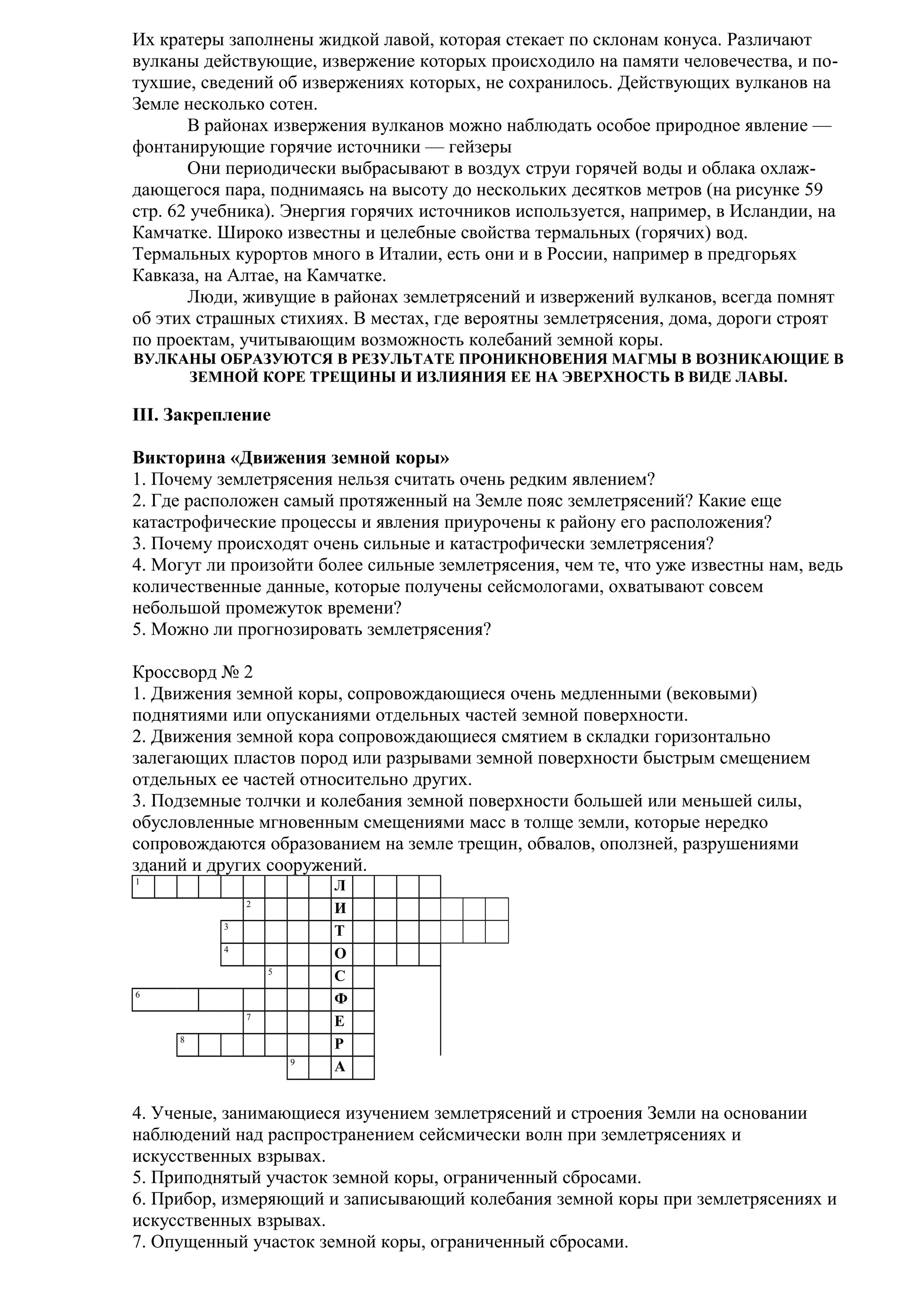 Их кратеры заполнены жидкой лавой, которая стекает по склонам конуса. Различают
вулканы действующие, извержение которых происходило на памяти человечества, и потухшие, сведений об извержениях которых, не сохранилось. Действующих вулканов на
Земле несколько сотен.
В районах извержения вулканов можно наблюдать особое природное явление —
фонтанирующие горячие источники — гейзеры
Они периодически выбрасывают в воздух струи горячей воды и облака охлаждающегося пара, поднимаясь на высоту до нескольких десятков метров (на рисунке 59
стр. 62 учебника). Энергия горячих источников используется, например, в Исландии, на
Камчатке. Широко известны и целебные свойства термальных (горячих) вод.
Термальных курортов много в Италии, есть они и в России, например в предгорьях
Кавказа, на Алтае, на Камчатке.
Люди, живущие в районах землетрясений и извержений вулканов, всегда помнят
об этих страшных стихиях. В местах, где вероятны землетрясения, дома, дороги строят
по проектам, учитывающим возможность колебаний земной коры.
ВУЛКАНЫ ОБРАЗУЮТСЯ В РЕЗУЛЬТАТЕ ПРОНИКНОВЕНИЯ МАГМЫ В ВОЗНИКАЮЩИЕ В
ЗЕМНОЙ КОРЕ ТРЕЩИНЫ И ИЗЛИЯНИЯ ЕЕ НА ЭВЕРХНОСТЬ В ВИДЕ ЛАВЫ.

III. Закрепление
Викторина «Движения земной коры»
1. Почему землетрясения нельзя считать очень редким явлением?
2. Где расположен самый протяженный на Земле пояс землетрясений? Какие еще
катастрофические процессы и явления приурочены к району его расположения?
3. Почему происходят очень сильные и катастрофически землетрясения?
4. Могут ли произойти более сильные землетрясения, чем те, что уже известны нам, ведь
количественные данные, которые получены сейсмологами, охватывают совсем
небольшой промежуток времени?
5. Можно ли прогнозировать землетрясения?
Кроссворд № 2
1. Движения земной коры, сопровождающиеся очень медленными (вековыми)
поднятиями или опусканиями отдельных частей земной поверхности.
2. Движения земной кора сопровождающиеся смятием в складки горизонтально
залегающих пластов пород или разрывами земной поверхности быстрым смещением
отдельных ее частей относительно других.
3. Подземные толчки и колебания земной поверхности большей или меньшей силы,
обусловленные мгновенным смещениями масс в толще земли, которые нередко
сопровождаются образованием на земле трещин, обвалов, оползней, разрушениями
зданий и других сооружений.
1
2
3
4
5
6
7
8
9

Л
И
Т
О
С
Ф
Е
Р
А

4. Ученые, занимающиеся изучением землетрясений и строения Земли на основании
наблюдений над распространением сейсмически волн при землетрясениях и
искусственных взрывах.
5. Приподнятый участок земной коры, ограниченный сбросами.
6. Прибор, измеряющий и записывающий колебания земной коры при землетрясениях и
искусственных взрывах.
7. Опущенный участок земной коры, ограниченный сбросами.

 