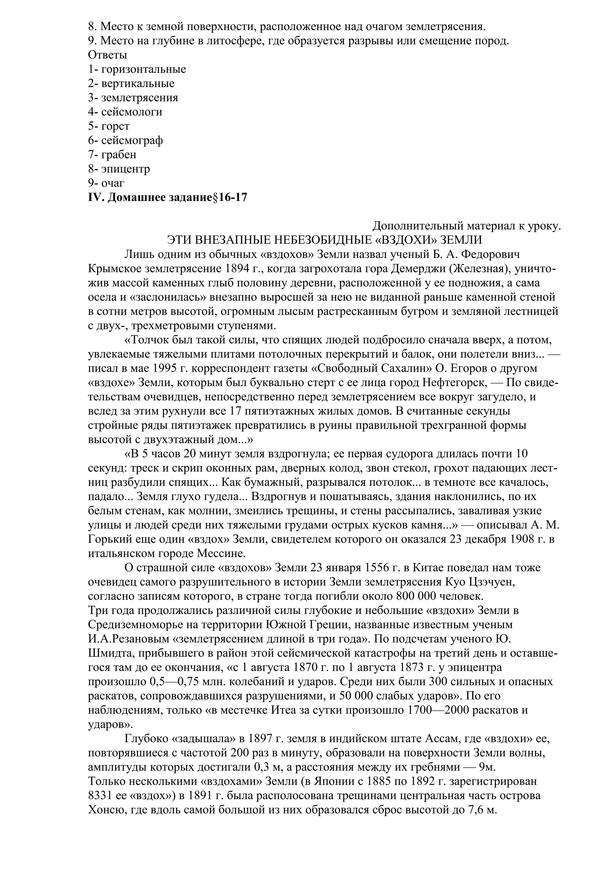 8. Место к земной поверхности, расположенное над очагом землетрясения.
9. Место на глубине в литосфере, где образуется разрывы или смещение пород.
Ответы
1- горизонтальные
2- вертикальные
3- землетрясения
4- сейсмологи
5- горст
6- сейсмограф
7- грабен
8- эпицентр
9- очаг
IV. Домашнее задание§16-17
Дополнительный материал к уроку.
ЭТИ ВНЕЗАПНЫЕ НЕБЕЗОБИДНЫЕ «ВЗДОХИ» ЗЕМЛИ
Лишь одним из обычных «вздохов» Земли назвал ученый Б. А. Федорович
Крымское землетрясение 1894 г., когда загрохотала гора Демерджи (Железная), уничтожив массой каменных глыб половину деревни, расположенной у ее подножия, а сама
осела и «заслонилась» внезапно выросшей за нею не виданной раньше каменной стеной
в сотни метров высотой, огромным лысым растресканным бугром и земляной лестницей
с двух-, трехметровыми ступенями.
«Толчок был такой силы, что спящих людей подбросило сначала вверх, а потом,
увлекаемые тяжелыми плитами потолочных перекрытий и балок, они полетели вниз... —
писал в мае 1995 г. корреспондент газеты «Свободный Сахалин» О. Егоров о другом
«вздохе» Земли, которым был буквально стерт с ее лица город Нефтегорск, — По свидетельствам очевидцев, непосредственно перед землетрясением все вокруг загудело, и
вслед за этим рухнули все 17 пятиэтажных жилых домов. В считанные секунды
стройные ряды пятиэтажек превратились в руины правильной трехгранной формы
высотой с двухэтажный дом...»
«В 5 часов 20 минут земля вздрогнула; ее первая судорога длилась почти 10
секунд: треск и скрип оконных рам, дверных колод, звон стекол, грохот падающих лестниц разбудили спящих... Как бумажный, разрывался потолок... в темноте все качалось,
падало... Земля глухо гудела... Вздрогнув и пошатываясь, здания наклонились, по их
белым стенам, как молнии, змеились трещины, и стены рассыпались, заваливая узкие
улицы и людей среди них тяжелыми грудами острых кусков камня...» — описывал А. М.
Горький еще один «вздох» Земли, свидетелем которого он оказался 23 декабря 1908 г. в
итальянском городе Мессине.
О страшной силе «вздохов» Земли 23 января 1556 г. в Китае поведал нам тоже
очевидец самого разрушительного в истории Земли землетрясения Куо Цзэчуен,
согласно записям которого, в стране тогда погибли около 800 000 человек.
Три года продолжались различной силы глубокие и небольшие «вздохи» Земли в
Средиземноморье на территории Южной Греции, названные известным ученым
И.А.Резановым «землетрясением длиной в три года». По подсчетам ученого Ю.
Шмидта, прибывшего в район этой сейсмической катастрофы на третий день и оставшегося там до ее окончания, «с 1 августа 1870 г. по 1 августа 1873 г. у эпицентра
произошло 0,5—0,75 млн. колебаний и ударов. Среди них были 300 сильных и опасных
раскатов, сопровождавшихся разрушениями, и 50 000 слабых ударов». По его
наблюдениям, только «в местечке Итеа за сутки произошло 1700—2000 раскатов и
ударов».
Глубоко «задышала» в 1897 г. земля в индийском штате Ассам, где «вздохи» ее,
повторявшиеся с частотой 200 раз в минуту, образовали на поверхности Земли волны,
амплитуды которых достигали 0,3 м, а расстояния между их гребнями — 9м.
Только несколькими «вздохами» Земли (в Японии с 1885 по 1892 г. зарегистрирован
8331 ее «вздох») в 1891 г. была располосована трещинами центральная часть острова
Хонсю, где вдоль самой большой из них образовался сброс высотой до 7,6 м.

 