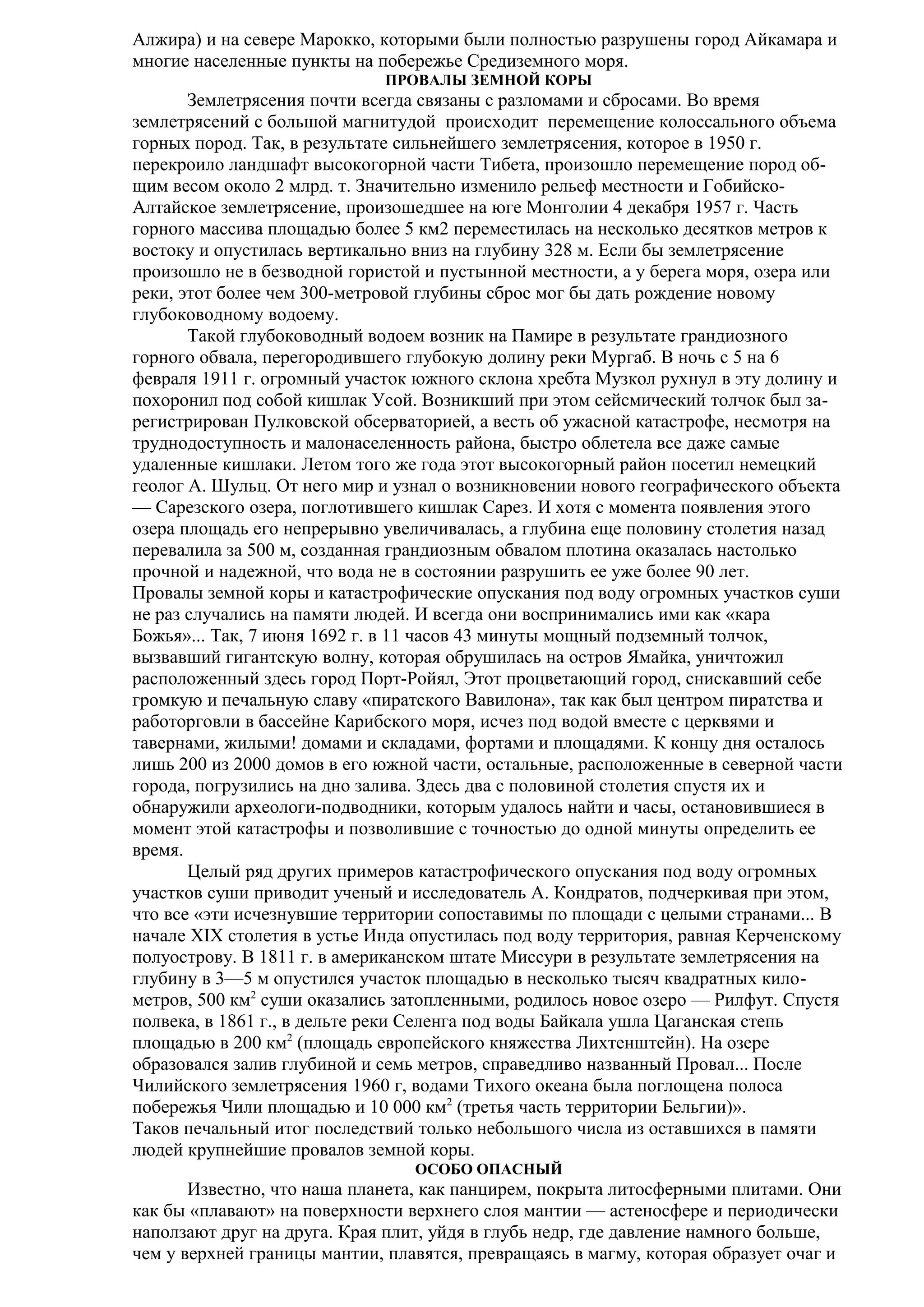Алжира) и на севере Марокко, которыми были полностью разрушены город Айкамара и
многие населенные пункты на побережье Средиземного моря.
ПРОВАЛЫ ЗЕМНОЙ КОРЫ

Землетрясения почти всегда связаны с разломами и сбросами. Во время
землетрясений с большой магнитудой происходит перемещение колоссального объема
горных пород. Так, в результате сильнейшего землетрясения, которое в 1950 г.
перекроило ландшафт высокогорной части Тибета, произошло перемещение пород общим весом около 2 млрд. т. Значительно изменило рельеф местности и ГобийскоАлтайское землетрясение, произошедшее на юге Монголии 4 декабря 1957 г. Часть
горного массива площадью более 5 км2 переместилась на несколько десятков метров к
востоку и опустилась вертикально вниз на глубину 328 м. Если бы землетрясение
произошло не в безводной гористой и пустынной местности, а у берега моря, озера или
реки, этот более чем 300-метровой глубины сброс мог бы дать рождение новому
глубоководному водоему.
Такой глубоководный водоем возник на Памире в результате грандиозного
горного обвала, перегородившего глубокую долину реки Мургаб. В ночь с 5 на 6
февраля 1911 г. огромный участок южного склона хребта Музкол рухнул в эту долину и
похоронил под собой кишлак Усой. Возникший при этом сейсмический толчок был зарегистрирован Пулковской обсерваторией, а весть об ужасной катастрофе, несмотря на
труднодоступность и малонаселенность района, быстро облетела все даже самые
удаленные кишлаки. Летом того же года этот высокогорный район посетил немецкий
геолог А. Шульц. От него мир и узнал о возникновении нового географического объекта
— Сарезского озера, поглотившего кишлак Сарез. И хотя с момента появления этого
озера площадь его непрерывно увеличивалась, а глубина еще половину столетия назад
перевалила за 500 м, созданная грандиозным обвалом плотина оказалась настолько
прочной и надежной, что вода не в состоянии разрушить ее уже более 90 лет.
Провалы земной коры и катастрофические опускания под воду огромных участков суши
не раз случались на памяти людей. И всегда они воспринимались ими как «кара
Божья»... Так, 7 июня 1692 г. в 11 часов 43 минуты мощный подземный толчок,
вызвавший гигантскую волну, которая обрушилась на остров Ямайка, уничтожил
расположенный здесь город Порт-Ройял, Этот процветающий город, снискавший себе
громкую и печальную славу «пиратского Вавилона», так как был центром пиратства и
работорговли в бассейне Карибского моря, исчез под водой вместе с церквями и
тавернами, жилыми! домами и складами, фортами и площадями. К концу дня осталось
лишь 200 из 2000 домов в его южной части, остальные, расположенные в северной части
города, погрузились на дно залива. Здесь два с половиной столетия спустя их и
обнаружили археологи-подводники, которым удалось найти и часы, остановившиеся в
момент этой катастрофы и позволившие с точностью до одной минуты определить ее
время.
Целый ряд других примеров катастрофического опускания под воду огромных
участков суши приводит ученый и исследователь А. Кондратов, подчеркивая при этом,
что все «эти исчезнувшие территории сопоставимы по площади с целыми странами... В
начале XIX столетия в устье Инда опустилась под воду территория, равная Керченскому
полуострову. В 1811 г. в американском штате Миссури в результате землетрясения на
глубину в 3—5 м опустился участок площадью в несколько тысяч квадратных километров, 500 км2 суши оказались затопленными, родилось новое озеро — Рилфут. Спустя
полвека, в 1861 г., в дельте реки Селенга под воды Байкала ушла Цаганская степь
площадью в 200 км2 (площадь европейского княжества Лихтенштейн). На озере
образовался залив глубиной и семь метров, справедливо названный Провал... После
Чилийского землетрясения 1960 г, водами Тихого океана была поглощена полоса
побережья Чили площадью и 10 000 км2 (третья часть территории Бельгии)».
Таков печальный итог последствий только небольшого числа из оставшихся в памяти
людей крупнейшие провалов земной коры.
ОСОБО ОПАСНЫЙ

Известно, что наша планета, как панцирем, покрыта литосферными плитами. Они
как бы «плавают» на поверхности верхнего слоя мантии — астеносфере и периодически
наползают друг на друга. Края плит, уйдя в глубь недр, где давление намного больше,
чем у верхней границы мантии, плавятся, превращаясь в магму, которая образует очаг и

 