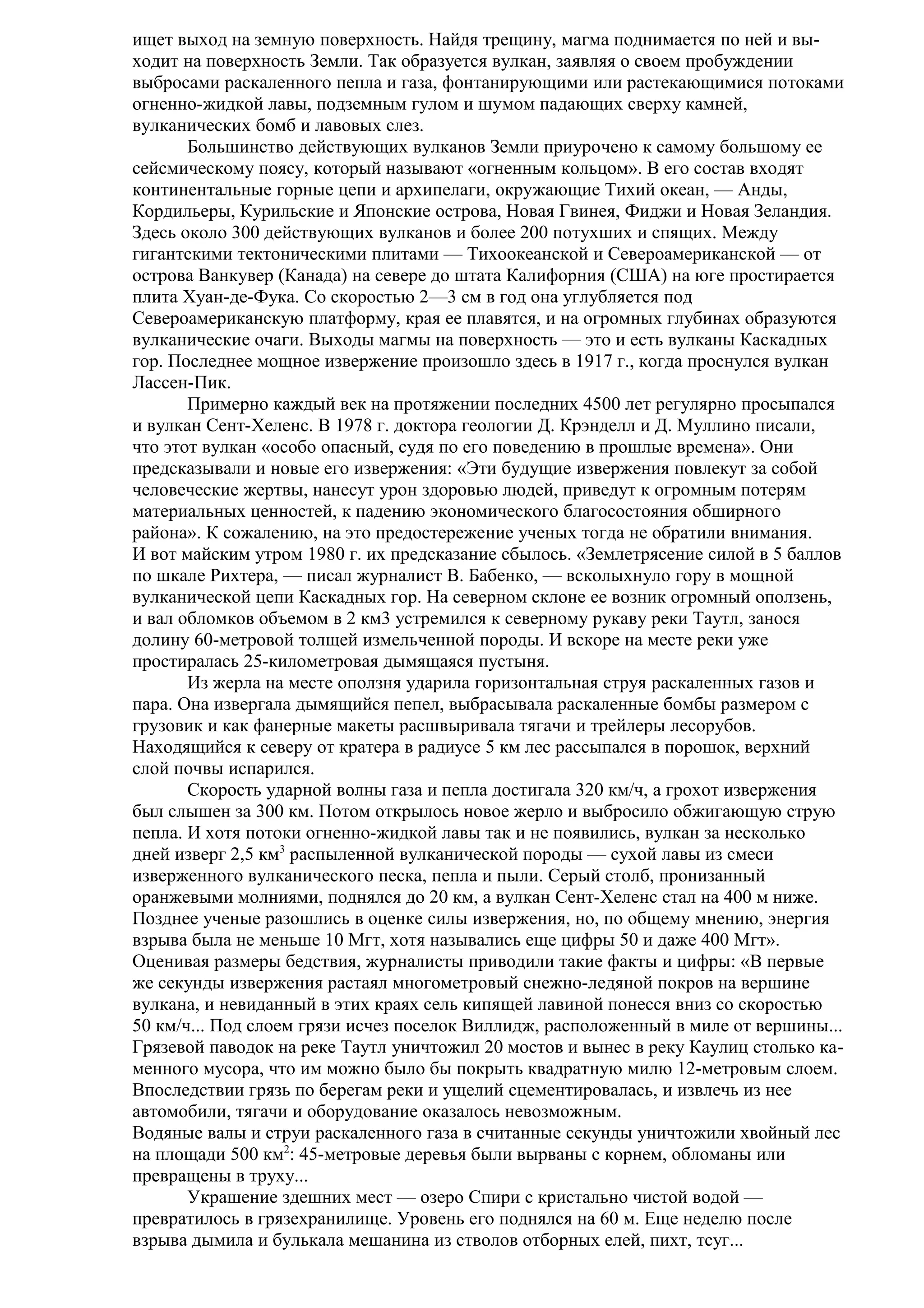 ищет выход на земную поверхность. Найдя трещину, магма поднимается по ней и выходит на поверхность Земли. Так образуется вулкан, заявляя о своем пробуждении
выбросами раскаленного пепла и газа, фонтанирующими или растекающимися потоками
огненно-жидкой лавы, подземным гулом и шумом падающих сверху камней,
вулканических бомб и лавовых слез.
Большинство действующих вулканов Земли приурочено к самому большому ее
сейсмическому поясу, который называют «огненным кольцом». В его состав входят
континентальные горные цепи и архипелаги, окружающие Тихий океан, — Анды,
Кордильеры, Курильские и Японские острова, Новая Гвинея, Фиджи и Новая Зеландия.
Здесь около 300 действующих вулканов и более 200 потухших и спящих. Между
гигантскими тектоническими плитами — Тихоокеанской и Североамериканской — от
острова Ванкувер (Канада) на севере до штата Калифорния (США) на юге простирается
плита Хуан-де-Фука. Со скоростью 2—3 см в год она углубляется под
Североамериканскую платформу, края ее плавятся, и на огромных глубинах образуются
вулканические очаги. Выходы магмы на поверхность — это и есть вулканы Каскадных
гор. Последнее мощное извержение произошло здесь в 1917 г., когда проснулся вулкан
Лассен-Пик.
Примерно каждый век на протяжении последних 4500 лет регулярно просыпался
и вулкан Сент-Хеленс. В 1978 г. доктора геологии Д. Крэнделл и Д. Муллино писали,
что этот вулкан «особо опасный, судя по его поведению в прошлые времена». Они
предсказывали и новые его извержения: «Эти будущие извержения повлекут за собой
человеческие жертвы, нанесут урон здоровью людей, приведут к огромным потерям
материальных ценностей, к падению экономического благосостояния обширного
района». К сожалению, на это предостережение ученых тогда не обратили внимания.
И вот майским утром 1980 г. их предсказание сбылось. «Землетрясение силой в 5 баллов
по шкале Рихтера, — писал журналист В. Бабенко, — всколыхнуло гору в мощной
вулканической цепи Каскадных гор. На северном склоне ее возник огромный оползень,
и вал обломков объемом в 2 км3 устремился к северному рукаву реки Таутл, занося
долину 60-метровой толщей измельченной породы. И вскоре на месте реки уже
простиралась 25-километровая дымящаяся пустыня.
Из жерла на месте оползня ударила горизонтальная струя раскаленных газов и
пара. Она извергала дымящийся пепел, выбрасывала раскаленные бомбы размером с
грузовик и как фанерные макеты расшвыривала тягачи и трейлеры лесорубов.
Находящийся к северу от кратера в радиусе 5 км лес рассыпался в порошок, верхний
слой почвы испарился.
Скорость ударной волны газа и пепла достигала 320 км/ч, а грохот извержения
был слышен за 300 км. Потом открылось новое жерло и выбросило обжигающую струю
пепла. И хотя потоки огненно-жидкой лавы так и не появились, вулкан за несколько
дней изверг 2,5 км3 распыленной вулканической породы — сухой лавы из смеси
изверженного вулканического песка, пепла и пыли. Серый столб, пронизанный
оранжевыми молниями, поднялся до 20 км, а вулкан Сент-Хеленс стал на 400 м ниже.
Позднее ученые разошлись в оценке силы извержения, но, по общему мнению, энергия
взрыва была не меньше 10 Мгт, хотя назывались еще цифры 50 и даже 400 Мгт».
Оценивая размеры бедствия, журналисты приводили такие факты и цифры: «В первые
же секунды извержения растаял многометровый снежно-ледяной покров на вершине
вулкана, и невиданный в этих краях сель кипящей лавиной понесся вниз со скоростью
50 км/ч... Под слоем грязи исчез поселок Виллидж, расположенный в миле от вершины...
Грязевой паводок на реке Таутл уничтожил 20 мостов и вынес в реку Каулиц столько каменного мусора, что им можно было бы покрыть квадратную милю 12-метровым слоем.
Впоследствии грязь по берегам реки и ущелий сцементировалась, и извлечь из нее
автомобили, тягачи и оборудование оказалось невозможным.
Водяные валы и струи раскаленного газа в считанные секунды уничтожили хвойный лес
на площади 500 км2: 45-метровые деревья были вырваны с корнем, обломаны или
превращены в труху...
Украшение здешних мест — озеро Спири с кристально чистой водой —
превратилось в грязехранилище. Уровень его поднялся на 60 м. Еще неделю после
взрыва дымила и булькала мешанина из стволов отборных елей, пихт, тсуг...

 