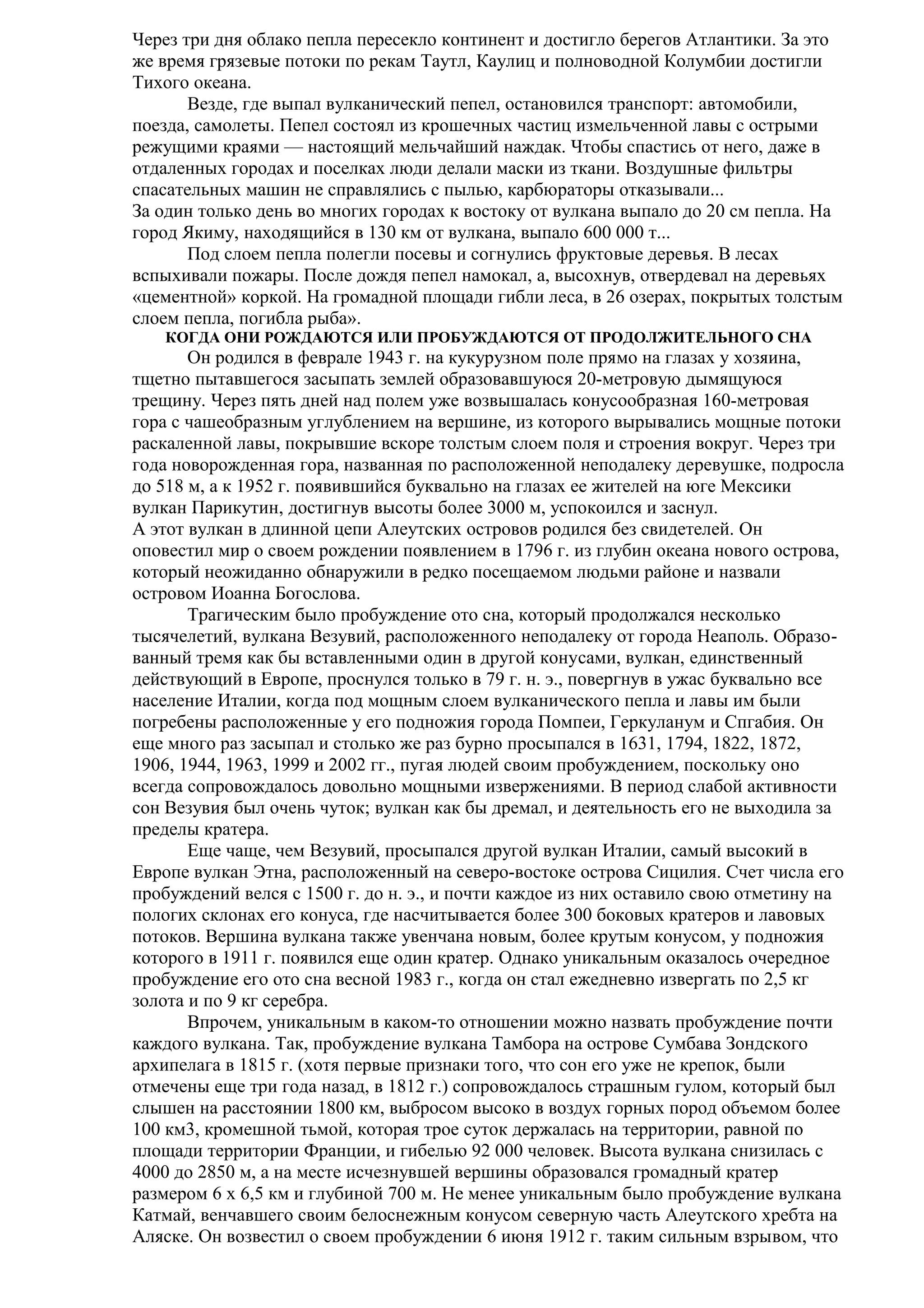Через три дня облако пепла пересекло континент и достигло берегов Атлантики. За это
же время грязевые потоки по рекам Таутл, Каулиц и полноводной Колумбии достигли
Тихого океана.
Везде, где выпал вулканический пепел, остановился транспорт: автомобили,
поезда, самолеты. Пепел состоял из крошечных частиц измельченной лавы с острыми
режущими краями — настоящий мельчайший наждак. Чтобы спастись от него, даже в
отдаленных городах и поселках люди делали маски из ткани. Воздушные фильтры
спасательных машин не справлялись с пылью, карбюраторы отказывали...
За один только день во многих городах к востоку от вулкана выпало до 20 см пепла. На
город Якиму, находящийся в 130 км от вулкана, выпало 600 000 т...
Под слоем пепла полегли посевы и согнулись фруктовые деревья. В лесах
вспыхивали пожары. После дождя пепел намокал, а, высохнув, отвердевал на деревьях
«цементной» коркой. На громадной площади гибли леса, в 26 озерах, покрытых толстым
слоем пепла, погибла рыба».
КОГДА ОНИ РОЖДАЮТСЯ ИЛИ ПРОБУЖДАЮТСЯ ОТ ПРОДОЛЖИТЕЛЬНОГО СНА

Он родился в феврале 1943 г. на кукурузном поле прямо на глазах у хозяина,
тщетно пытавшегося засыпать землей образовавшуюся 20-метровую дымящуюся
трещину. Через пять дней над полем уже возвышалась конусообразная 160-метровая
гора с чашеобразным углублением на вершине, из которого вырывались мощные потоки
раскаленной лавы, покрывшие вскоре толстым слоем поля и строения вокруг. Через три
года новорожденная гора, названная по расположенной неподалеку деревушке, подросла
до 518 м, а к 1952 г. появившийся буквально на глазах ее жителей на юге Мексики
вулкан Парикутин, достигнув высоты более 3000 м, успокоился и заснул.
А этот вулкан в длинной цепи Алеутских островов родился без свидетелей. Он
оповестил мир о своем рождении появлением в 1796 г. из глубин океана нового острова,
который неожиданно обнаружили в редко посещаемом людьми районе и назвали
островом Иоанна Богослова.
Трагическим было пробуждение ото сна, который продолжался несколько
тысячелетий, вулкана Везувий, расположенного неподалеку от города Неаполь. Образованный тремя как бы вставленными один в другой конусами, вулкан, единственный
действующий в Европе, проснулся только в 79 г. н. э., повергнув в ужас буквально все
население Италии, когда под мощным слоем вулканического пепла и лавы им были
погребены расположенные у его подножия города Помпеи, Геркуланум и Спгабия. Он
еще много раз засыпал и столько же раз бурно просыпался в 1631, 1794, 1822, 1872,
1906, 1944, 1963, 1999 и 2002 гг., пугая людей своим пробуждением, поскольку оно
всегда сопровождалось довольно мощными извержениями. В период слабой активности
сон Везувия был очень чуток; вулкан как бы дремал, и деятельность его не выходила за
пределы кратера.
Еще чаще, чем Везувий, просыпался другой вулкан Италии, самый высокий в
Европе вулкан Этна, расположенный на северо-востоке острова Сицилия. Счет числа его
пробуждений велся с 1500 г. до н. э., и почти каждое из них оставило свою отметину на
пологих склонах его конуса, где насчитывается более 300 боковых кратеров и лавовых
потоков. Вершина вулкана также увенчана новым, более крутым конусом, у подножия
которого в 1911 г. появился еще один кратер. Однако уникальным оказалось очередное
пробуждение его ото сна весной 1983 г., когда он стал ежедневно извергать по 2,5 кг
золота и по 9 кг серебра.
Впрочем, уникальным в каком-то отношении можно назвать пробуждение почти
каждого вулкана. Так, пробуждение вулкана Тамбора на острове Сумбава Зондского
архипелага в 1815 г. (хотя первые признаки того, что сон его уже не крепок, были
отмечены еще три года назад, в 1812 г.) сопровождалось страшным гулом, который был
слышен на расстоянии 1800 км, выбросом высоко в воздух горных пород объемом более
100 км3, кромешной тьмой, которая трое суток держалась на территории, равной по
площади территории Франции, и гибелью 92 000 человек. Высота вулкана снизилась с
4000 до 2850 м, а на месте исчезнувшей вершины образовался громадный кратер
размером 6 х 6,5 км и глубиной 700 м. Не менее уникальным было пробуждение вулкана
Катмай, венчавшего своим белоснежным конусом северную часть Алеутского хребта на
Аляске. Он возвестил о своем пробуждении 6 июня 1912 г. таким сильным взрывом, что

 