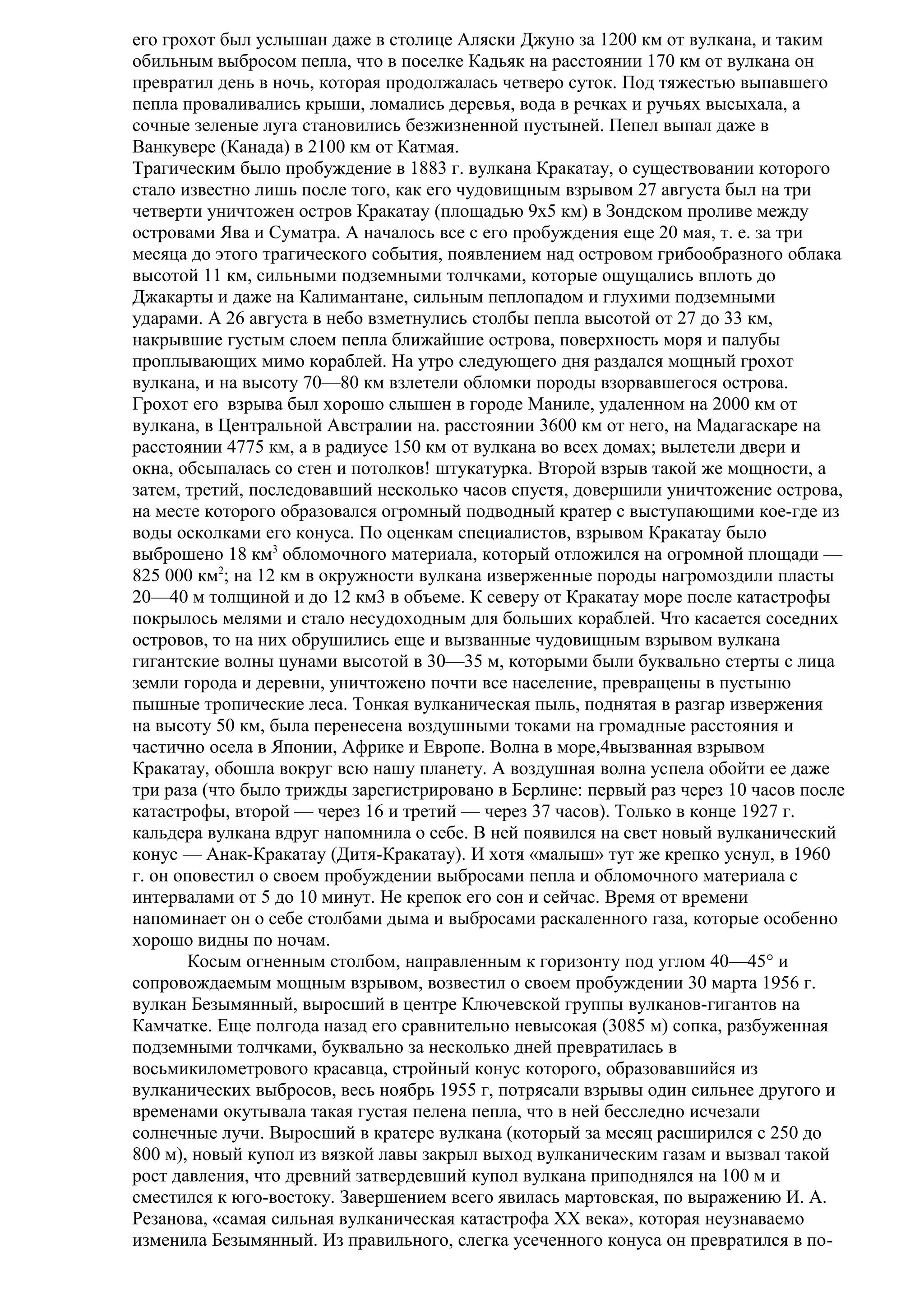 его грохот был услышан даже в столице Аляски Джуно за 1200 км от вулкана, и таким
обильным выбросом пепла, что в поселке Кадьяк на расстоянии 170 км от вулкана он
превратил день в ночь, которая продолжалась четверо суток. Под тяжестью выпавшего
пепла проваливались крыши, ломались деревья, вода в речках и ручьях высыхала, а
сочные зеленые луга становились безжизненной пустыней. Пепел выпал даже в
Ванкувере (Канада) в 2100 км от Катмая.
Трагическим было пробуждение в 1883 г. вулкана Кракатау, о существовании которого
стало известно лишь после того, как его чудовищным взрывом 27 августа был на три
четверти уничтожен остров Кракатау (площадью 9x5 км) в Зондском проливе между
островами Ява и Суматра. А началось все с его пробуждения еще 20 мая, т. е. за три
месяца до этого трагического события, появлением над островом грибообразного облака
высотой 11 км, сильными подземными толчками, которые ощущались вплоть до
Джакарты и даже на Калимантане, сильным пеплопадом и глухими подземными
ударами. А 26 августа в небо взметнулись столбы пепла высотой от 27 до 33 км,
накрывшие густым слоем пепла ближайшие острова, поверхность моря и палубы
проплывающих мимо кораблей. На утро следующего дня раздался мощный грохот
вулкана, и на высоту 70—80 км взлетели обломки породы взорвавшегося острова.
Грохот его взрыва был хорошо слышен в городе Маниле, удаленном на 2000 км от
вулкана, в Центральной Австралии на. расстоянии 3600 км от него, на Мадагаскаре на
расстоянии 4775 км, а в радиусе 150 км от вулкана во всех домах; вылетели двери и
окна, обсыпалась со стен и потолков! штукатурка. Второй взрыв такой же мощности, а
затем, третий, последовавший несколько часов спустя, довершили уничтожение острова,
на месте которого образовался огромный подводный кратер с выступающими кое-где из
воды осколками его конуса. По оценкам специалистов, взрывом Кракатау было
выброшено 18 км3 обломочного материала, который отложился на огромной площади —
825 000 км2; на 12 км в окружности вулкана изверженные породы нагромоздили пласты
20—40 м толщиной и до 12 км3 в объеме. К северу от Кракатау море после катастрофы
покрылось мелями и стало несудоходным для больших кораблей. Что касается соседних
островов, то на них обрушились еще и вызванные чудовищным взрывом вулкана
гигантские волны цунами высотой в 30—35 м, которыми были буквально стерты с лица
земли города и деревни, уничтожено почти все население, превращены в пустыню
пышные тропические леса. Тонкая вулканическая пыль, поднятая в разгар извержения
на высоту 50 км, была перенесена воздушными токами на громадные расстояния и
частично осела в Японии, Африке и Европе. Волна в море,4вызванная взрывом
Кракатау, обошла вокруг всю нашу планету. А воздушная волна успела обойти ее даже
три раза (что было трижды зарегистрировано в Берлине: первый раз через 10 часов после
катастрофы, второй — через 16 и третий — через 37 часов). Только в конце 1927 г.
кальдера вулкана вдруг напомнила о себе. В ней появился на свет новый вулканический
конус — Анак-Кракатау (Дитя-Кракатау). И хотя «малыш» тут же крепко уснул, в 1960
г. он оповестил о своем пробуждении выбросами пепла и обломочного материала с
интервалами от 5 до 10 минут. Не крепок его сон и сейчас. Время от времени
напоминает он о себе столбами дыма и выбросами раскаленного газа, которые особенно
хорошо видны по ночам.
Косым огненным столбом, направленным к горизонту под углом 40—45° и
сопровождаемым мощным взрывом, возвестил о своем пробуждении 30 марта 1956 г.
вулкан Безымянный, выросший в центре Ключевской группы вулканов-гигантов на
Камчатке. Еще полгода назад его сравнительно невысокая (3085 м) сопка, разбуженная
подземными толчками, буквально за несколько дней превратилась в
восьмикилометрового красавца, стройный конус которого, образовавшийся из
вулканических выбросов, весь ноябрь 1955 г, потрясали взрывы один сильнее другого и
временами окутывала такая густая пелена пепла, что в ней бесследно исчезали
солнечные лучи. Выросший в кратере вулкана (который за месяц расширился с 250 до
800 м), новый купол из вязкой лавы закрыл выход вулканическим газам и вызвал такой
рост давления, что древний затвердевший купол вулкана приподнялся на 100 м и
сместился к юго-востоку. Завершением всего явилась мартовская, по выражению И. А.
Резанова, «самая сильная вулканическая катастрофа XX века», которая неузнаваемо
изменила Безымянный. Из правильного, слегка усеченного конуса он превратился в по-

 