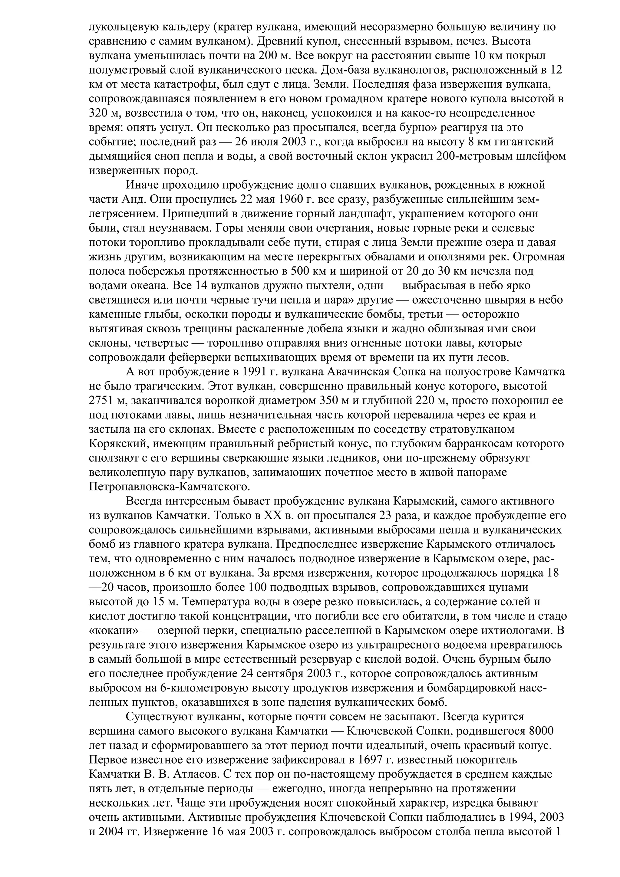 лукольцевую кальдеру (кратер вулкана, имеющий несоразмерно большую величину по
сравнению с самим вулканом). Древний купол, снесенный взрывом, исчез. Высота
вулкана уменьшилась почти на 200 м. Все вокруг на расстоянии свыше 10 км покрыл
полуметровый слой вулканического песка. Дом-база вулканологов, расположенный в 12
км от места катастрофы, был сдут с лица. Земли. Последняя фаза извержения вулкана,
сопровождавшаяся появлением в его новом громадном кратере нового купола высотой в
320 м, возвестила о том, что он, наконец, успокоился и на какое-то неопределенное
время: опять уснул. Он несколько раз просыпался, всегда бурно» реагируя на это
событие; последний раз — 26 июля 2003 г., когда выбросил на высоту 8 км гигантский
дымящийся сноп пепла и воды, а свой восточный склон украсил 200-метровым шлейфом
изверженных пород.
Иначе проходило пробуждение долго спавших вулканов, рожденных в южной
части Анд. Они проснулись 22 мая 1960 г. все сразу, разбуженные сильнейшим землетрясением. Пришедший в движение горный ландшафт, украшением которого они
были, стал неузнаваем. Горы меняли свои очертания, новые горные реки и селевые
потоки торопливо прокладывали себе пути, стирая с лица Земли прежние озера и давая
жизнь другим, возникающим на месте перекрытых обвалами и оползнями рек. Огромная
полоса побережья протяженностью в 500 км и шириной от 20 до 30 км исчезла под
водами океана. Все 14 вулканов дружно пыхтели, одни — выбрасывая в небо ярко
светящиеся или почти черные тучи пепла и пара» другие — ожесточенно швыряя в небо
каменные глыбы, осколки породы и вулканические бомбы, третьи — осторожно
вытягивая сквозь трещины раскаленные добела языки и жадно облизывая ими свои
склоны, четвертые — торопливо отправляя вниз огненные потоки лавы, которые
сопровождали фейерверки вспыхивающих время от времени на их пути лесов.
А вот пробуждение в 1991 г. вулкана Авачинская Сопка на полуострове Камчатка
не было трагическим. Этот вулкан, совершенно правильный конус которого, высотой
2751 м, заканчивался воронкой диаметром 350 м и глубиной 220 м, просто похоронил ее
под потоками лавы, лишь незначительная часть которой перевалила через ее края и
застыла на его склонах. Вместе с расположенным по соседству стратовулканом
Корякский, имеющим правильный ребристый конус, по глубоким барранкосам которого
сползают с его вершины сверкающие языки ледников, они по-прежнему образуют
великолепную пару вулканов, занимающих почетное место в живой панораме
Петропавловска-Камчатского.
Всегда интересным бывает пробуждение вулкана Карымский, самого активного
из вулканов Камчатки. Только в XX в. он просыпался 23 раза, и каждое пробуждение его
сопровождалось сильнейшими взрывами, активными выбросами пепла и вулканических
бомб из главного кратера вулкана. Предпоследнее извержение Карымского отличалось
тем, что одновременно с ним началось подводное извержение в Карымском озере, расположенном в 6 км от вулкана. За время извержения, которое продолжалось порядка 18
—20 часов, произошло более 100 подводных взрывов, сопровождавшихся цунами
высотой до 15 м. Температура воды в озере резко повысилась, а содержание солей и
кислот достигло такой концентрации, что погибли все его обитатели, в том числе и стадо
«кокани» — озерной нерки, специально расселенной в Карымском озере ихтиологами. В
результате этого извержения Карымское озеро из ультрапресного водоема превратилось
в самый большой в мире естественный резервуар с кислой водой. Очень бурным было
его последнее пробуждение 24 сентября 2003 г., которое сопровождалось активным
выбросом на 6-километровую высоту продуктов извержения и бомбардировкой населенных пунктов, оказавшихся в зоне падения вулканических бомб.
Существуют вулканы, которые почти совсем не засыпают. Всегда курится
вершина самого высокого вулкана Камчатки — Ключевской Сопки, родившегося 8000
лет назад и сформировавшего за этот период почти идеальный, очень красивый конус.
Первое известное его извержение зафиксировал в 1697 г. известный покоритель
Камчатки В. В. Атласов. С тех пор он по-настоящему пробуждается в среднем каждые
пять лет, в отдельные периоды — ежегодно, иногда непрерывно на протяжении
нескольких лет. Чаще эти пробуждения носят спокойный характер, изредка бывают
очень активными. Активные пробуждения Ключевской Сопки наблюдались в 1994, 2003
и 2004 гг. Извержение 16 мая 2003 г. сопровождалось выбросом столба пепла высотой 1

 