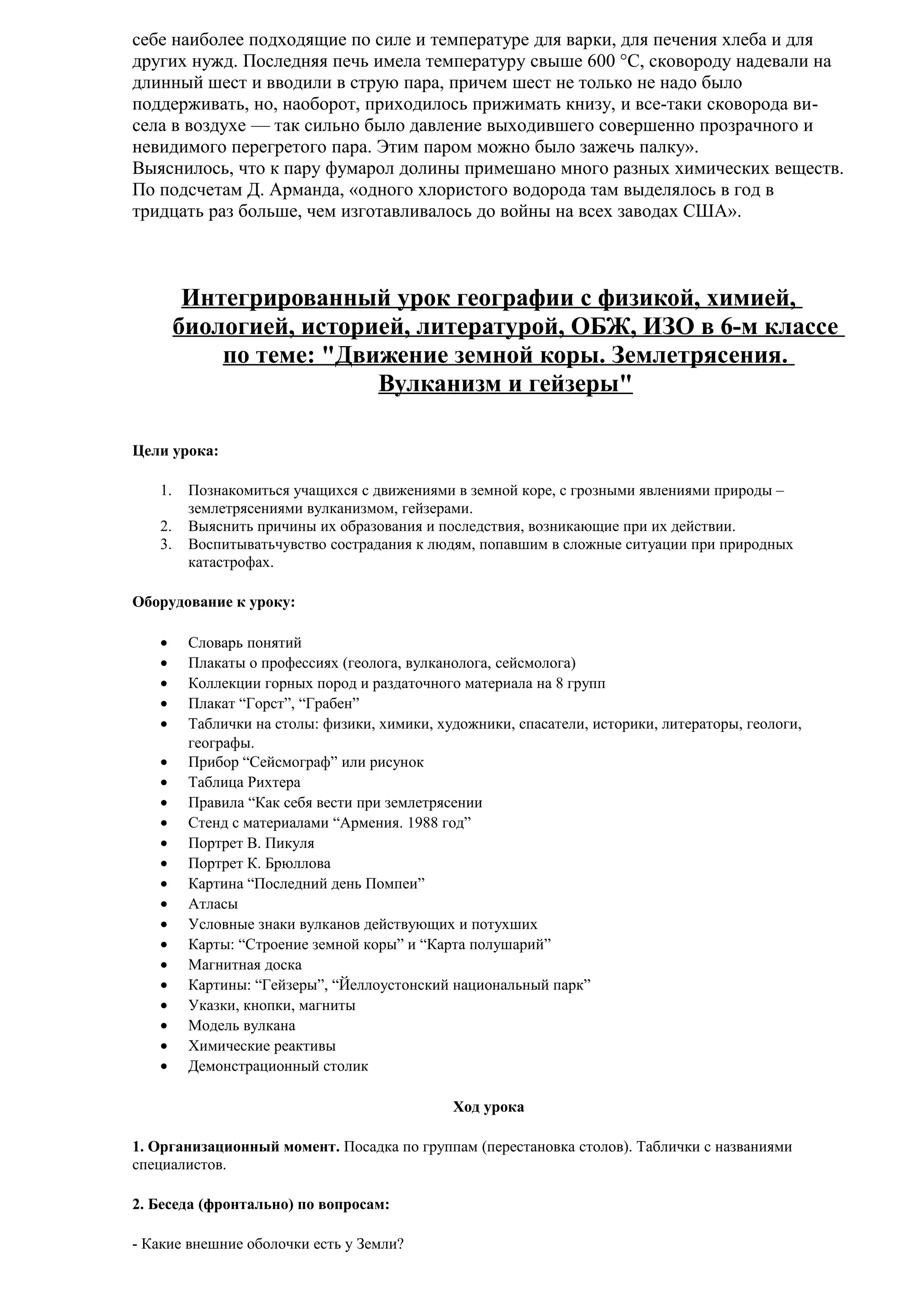 себе наиболее подходящие по силе и температуре для варки, для печения хлеба и для
других нужд. Последняя печь имела температуру свыше 600 °С, сковороду надевали на
длинный шест и вводили в струю пара, причем шест не только не надо было
поддерживать, но, наоборот, приходилось прижимать книзу, и все-таки сковорода висела в воздухе — так сильно было давление выходившего совершенно прозрачного и
невидимого перегретого пара. Этим паром можно было зажечь палку».
Выяснилось, что к пару фумарол долины примешано много разных химических веществ.
По подсчетам Д. Арманда, «одного хлористого водорода там выделялось в год в
тридцать раз больше, чем изготавливалось до войны на всех заводах США».

Интегрированный урок географии с физикой, химией,
биологией, историей, литературой, ОБЖ, ИЗО в 6-м классе
по теме: "Движение земной коры. Землетрясения.
Вулканизм и гейзеры"
Цели урока:
1.
2.
3.

Познакомиться учащихся с движениями в земной коре, с грозными явлениями природы –
землетрясениями вулканизмом, гейзерами.
Выяснить причины их образования и последствия, возникающие при их действии.
Воспитыватьчувство сострадания к людям, попавшим в сложные ситуации при природных
катастрофах.

Оборудование к уроку:
•
•
•
•
•
•
•
•
•
•
•
•
•
•
•
•
•
•
•
•
•

Словарь понятий
Плакаты о профессиях (геолога, вулканолога, сейсмолога)
Коллекции горных пород и раздаточного материала на 8 групп
Плакат “Горст”, “Грабен”
Таблички на столы: физики, химики, художники, спасатели, историки, литераторы, геологи,
географы.
Прибор “Сейсмограф” или рисунок
Таблица Рихтера
Правила “Как себя вести при землетрясении
Стенд с материалами “Армения. 1988 год”
Портрет В. Пикуля
Портрет К. Брюллова
Картина “Последний день Помпеи”
Атласы
Условные знаки вулканов действующих и потухших
Карты: “Строение земной коры” и “Карта полушарий”
Магнитная доска
Картины: “Гейзеры”, “Йеллоустонский национальный парк”
Указки, кнопки, магниты
Модель вулкана
Химические реактивы
Демонстрационный столик
Ход урока

1. Организационный момент. Посадка по группам (перестановка столов). Таблички с названиями
специалистов.
2. Беседа (фронтально) по вопросам:
- Какие внешние оболочки есть у Земли?

 