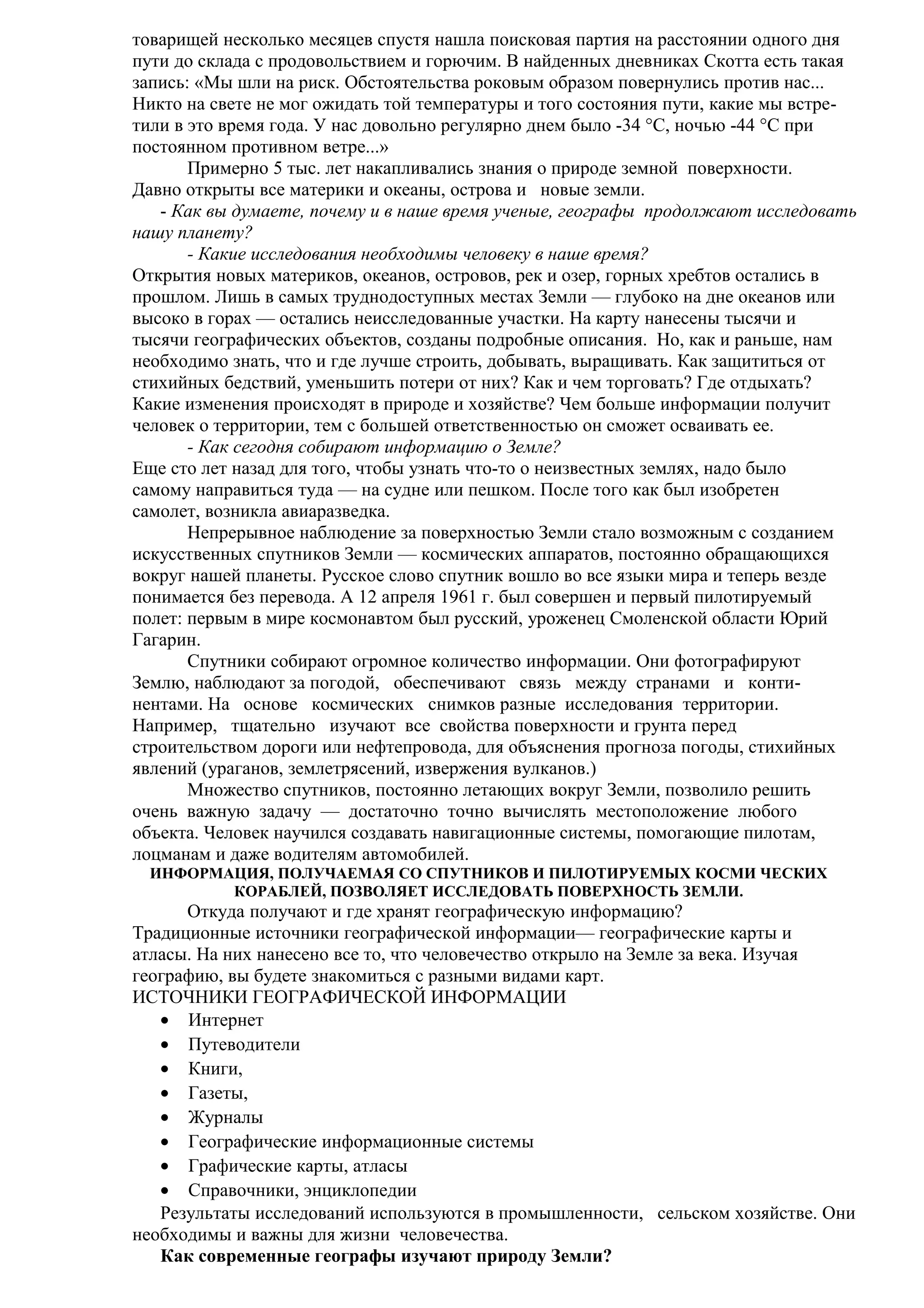 товарищей несколько месяцев спустя нашла поисковая партия на расстоянии одного дня
пути до склада с продовольствием и горючим. В найденных дневниках Скотта есть такая
запись: «Мы шли на риск. Обстоятельства роковым образом повернулись против нас...
Никто на свете не мог ожидать той температуры и того состояния пути, какие мы встретили в это время года. У нас довольно регулярно днем было -34 °С, ночью -44 °С при
постоянном противном ветре...»
Примерно 5 тыс. лет накапливались знания о природе земной поверхности.
Давно открыты все материки и океаны, острова и новые земли.
- Как вы думаете, почему и в наше время ученые, географы продолжают исследовать
нашу планету?
- Какие исследования необходимы человеку в наше время?
Открытия новых материков, океанов, островов, рек и озер, горных хребтов остались в
прошлом. Лишь в самых труднодоступных местах Земли — глубоко на дне океанов или
высоко в горах — остались неисследованные участки. На карту нанесены тысячи и
тысячи географических объектов, созданы подробные описания. Но, как и раньше, нам
необходимо знать, что и где лучше строить, добывать, выращивать. Как защититься от
стихийных бедствий, уменьшить потери от них? Как и чем торговать? Где отдыхать?
Какие изменения происходят в природе и хозяйстве? Чем больше информации получит
человек о территории, тем с большей ответственностью он сможет осваивать ее.
- Как сегодня собирают информацию о Земле?
Еще сто лет назад для того, чтобы узнать что-то о неизвестных землях, надо было
самому направиться туда — на судне или пешком. После того как был изобретен
самолет, возникла авиаразведка.
Непрерывное наблюдение за поверхностью Земли стало возможным с созданием
искусственных спутников Земли — космических аппаратов, постоянно обращающихся
вокруг нашей планеты. Русское слово спутник вошло во все языки мира и теперь везде
понимается без перевода. А 12 апреля 1961 г. был совершен и первый пилотируемый
полет: первым в мире космонавтом был русский, уроженец Смоленской области Юрий
Гагарин.
Спутники собирают огромное количество информации. Они фотографируют
Землю, наблюдают за погодой, обеспечивают связь между странами и континентами. На основе космических снимков разные исследования территории.
Например, тщательно изучают все свойства поверхности и грунта перед
строительством дороги или нефтепровода, для объяснения прогноза погоды, стихийных
явлений (ураганов, землетрясений, извержения вулканов.)
Множество спутников, постоянно летающих вокруг Земли, позволило решить
очень важную задачу — достаточно точно вычислять местоположение любого
объекта. Человек научился создавать навигационные системы, помогающие пилотам,
лоцманам и даже водителям автомобилей.
ИНФОРМАЦИЯ, ПОЛУЧАЕМАЯ СО СПУТНИКОВ И ПИЛОТИРУЕМЫХ КОСМИ ЧЕСКИХ
КОРАБЛЕЙ, ПОЗВОЛЯЕТ ИССЛЕДОВАТЬ ПОВЕРХНОСТЬ ЗЕМЛИ.

Откуда получают и где хранят географическую информацию?
Традиционные источники географической информации— географические карты и
атласы. На них нанесено все то, что человечество открыло на Земле за века. Изучая
географию, вы будете знакомиться с разными видами карт.
ИСТОЧНИКИ ГЕОГРАФИЧЕСКОЙ ИНФОРМАЦИИ
• Интернет
• Путеводители
• Книги,
• Газеты,
• Журналы
• Географические информационные системы
• Графические карты, атласы
• Справочники, энциклопедии
Результаты исследований используются в промышленности, сельском хозяйстве. Они
необходимы и важны для жизни человечества.
Как современные географы изучают природу Земли?

 