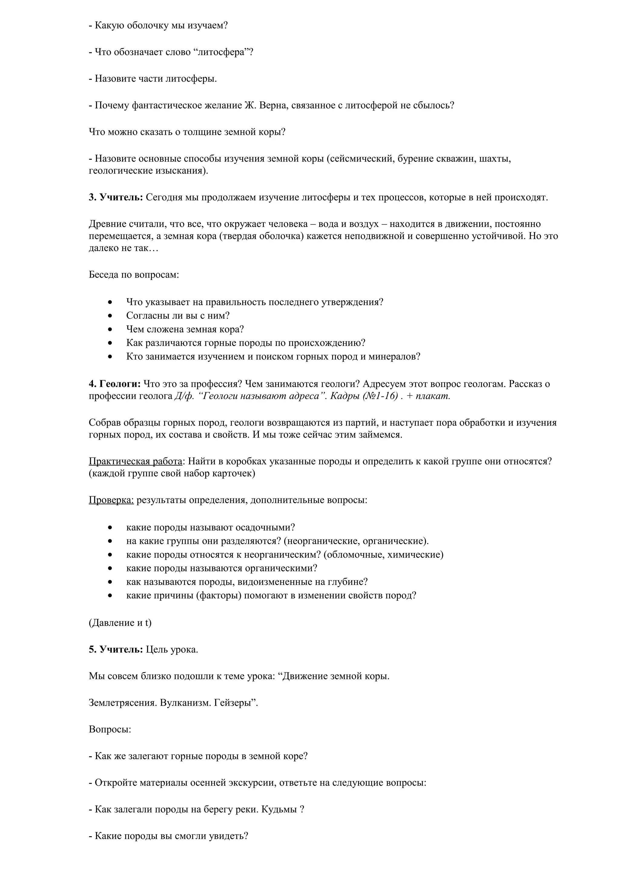 - Какую оболочку мы изучаем?
- Что обозначает слово “литосфера”?
- Назовите части литосферы.
- Почему фантастическое желание Ж. Верна, связанное с литосферой не сбылось?
Что можно сказать о толщине земной коры?
- Назовите основные способы изучения земной коры (сейсмический, бурение скважин, шахты,
геологические изыскания).
3. Учитель: Сегодня мы продолжаем изучение литосферы и тех процессов, которые в ней происходят.
Древние считали, что все, что окружает человека – вода и воздух – находится в движении, постоянно
перемещается, а земная кора (твердая оболочка) кажется неподвижной и совершенно устойчивой. Но это
далеко не так…
Беседа по вопросам:
•
•
•
•
•

Что указывает на правильность последнего утверждения?
Согласны ли вы с ним?
Чем сложена земная кора?
Как различаются горные породы по происхождению?
Кто занимается изучением и поиском горных пород и минералов?

4. Геологи: Что это за профессия? Чем занимаются геологи? Адресуем этот вопрос геологам. Рассказ о
профессии геолога Д/ф. “Геологи называют адреса”. Кадры (№1-16) . + плакат.
Собрав образцы горных пород, геологи возвращаются из партий, и наступает пора обработки и изучения
горных пород, их состава и свойств. И мы тоже сейчас этим займемся.
Практическая работа: Найти в коробках указанные породы и определить к какой группе они относятся?
(каждой группе свой набор карточек)
Проверка: результаты определения, дополнительные вопросы:
•
•
•
•
•
•

какие породы называют осадочными?
на какие группы они разделяются? (неорганические, органические).
какие породы относятся к неорганическим? (обломочные, химические)
какие породы называются органическими?
как называются породы, видоизмененные на глубине?
какие причины (факторы) помогают в изменении свойств пород?

(Давление и t)
5. Учитель: Цель урока.
Мы совсем близко подошли к теме урока: “Движение земной коры.
Землетрясения. Вулканизм. Гейзеры”.
Вопросы:
- Как же залегают горные породы в земной коре?
- Откройте материалы осенней экскурсии, ответьте на следующие вопросы:
- Как залегали породы на берегу реки. Кудьмы ?
- Какие породы вы смогли увидеть?

 