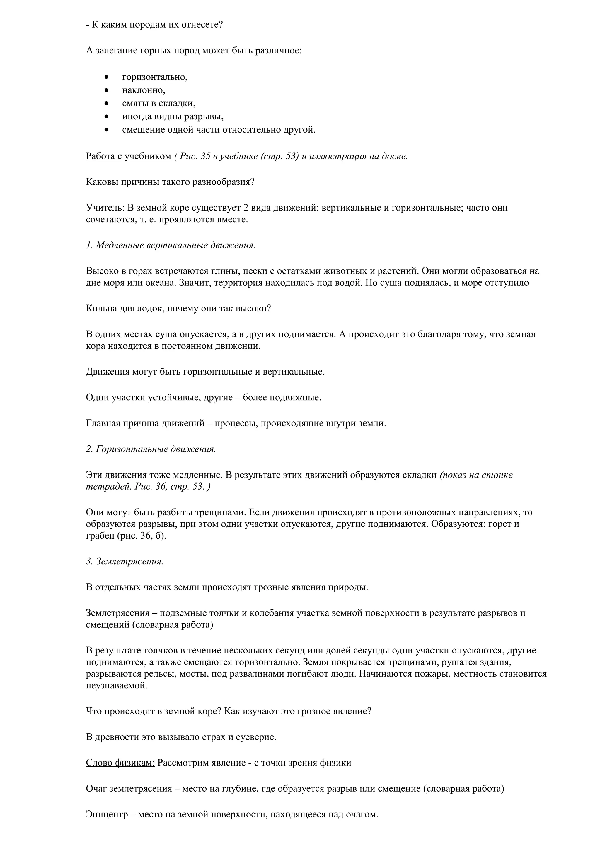 - К каким породам их отнесете?
А залегание горных пород может быть различное:
•
•
•
•
•

горизонтально,
наклонно,
смяты в складки,
иногда видны разрывы,
смещение одной части относительно другой.

Работа с учебником ( Рис. 35 в учебнике (стр. 53) и иллюстрация на доске.
Каковы причины такого разнообразия?
Учитель: В земной коре существует 2 вида движений: вертикальные и горизонтальные; часто они
сочетаются, т. е. проявляются вместе.
1. Медленные вертикальные движения.
Высоко в горах встречаются глины, пески с остатками животных и растений. Они могли образоваться на
дне моря или океана. Значит, территория находилась под водой. Но суша поднялась, и море отступило
Кольца для лодок, почему они так высоко?
В одних местах суша опускается, а в других поднимается. А происходит это благодаря тому, что земная
кора находится в постоянном движении.
Движения могут быть горизонтальные и вертикальные.
Одни участки устойчивые, другие – более подвижные.
Главная причина движений – процессы, происходящие внутри земли.
2. Горизонтальные движения.
Эти движения тоже медленные. В результате этих движений образуются складки (показ на стопке
тетрадей. Рис. 36, стр. 53. )
Они могут быть разбиты трещинами. Если движения происходят в противоположных направлениях, то
образуются разрывы, при этом одни участки опускаются, другие поднимаются. Образуются: горст и
грабен (рис. 36, б).
3. Землетрясения.
В отдельных частях земли происходят грозные явления природы.
Землетрясения – подземные толчки и колебания участка земной поверхности в результате разрывов и
смещений (словарная работа)
В результате толчков в течение нескольких секунд или долей секунды одни участки опускаются, другие
поднимаются, а также смещаются горизонтально. Земля покрывается трещинами, рушатся здания,
разрываются рельсы, мосты, под развалинами погибают люди. Начинаются пожары, местность становится
неузнаваемой.
Что происходит в земной коре? Как изучают это грозное явление?
В древности это вызывало страх и суеверие.
Слово физикам: Рассмотрим явление - с точки зрения физики
Очаг землетрясения – место на глубине, где образуется разрыв или смещение (словарная работа)
Эпицентр – место на земной поверхности, находящееся над очагом.

 