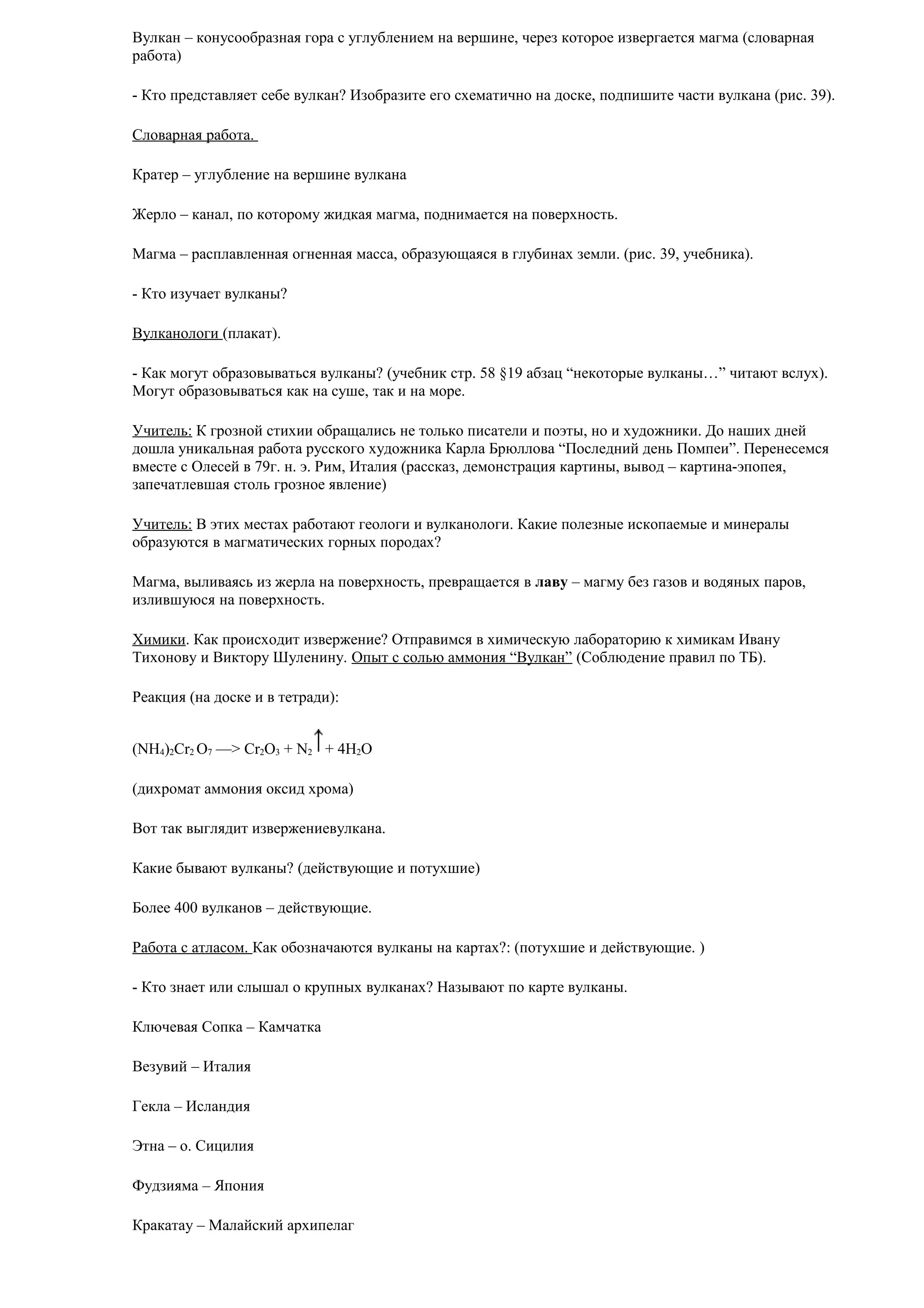 Вулкан – конусообразная гора с углублением на вершине, через которое извергается магма (словарная
работа)
- Кто представляет себе вулкан? Изобразите его схематично на доске, подпишите части вулкана (рис. 39).
Словарная работа.
Кратер – углубление на вершине вулкана
Жерло – канал, по которому жидкая магма, поднимается на поверхность.
Магма – расплавленная огненная масса, образующаяся в глубинах земли. (рис. 39, учебника).
- Кто изучает вулканы?
Вулканологи (плакат).
- Как могут образовываться вулканы? (учебник стр. 58 §19 абзац “некоторые вулканы…” читают вслух).
Могут образовываться как на суше, так и на море.
Учитель: К грозной стихии обращались не только писатели и поэты, но и художники. До наших дней
дошла уникальная работа русского художника Карла Брюллова “Последний день Помпеи”. Перенесемся
вместе с Олесей в 79г. н. э. Рим, Италия (рассказ, демонстрация картины, вывод – картина-эпопея,
запечатлевшая столь грозное явление)
Учитель: В этих местах работают геологи и вулканологи. Какие полезные ископаемые и минералы
образуются в магматических горных породах?
Магма, выливаясь из жерла на поверхность, превращается в лаву – магму без газов и водяных паров,
излившуюся на поверхность.
Химики. Как происходит извержение? Отправимся в химическую лабораторию к химикам Ивану
Тихонову и Виктору Шуленину. Опыт с солью аммония “Вулкан” (Соблюдение правил по ТБ).
Реакция (на доске и в тетради):
(NH4)2Cr2 O7 —> Cr2O3 + N2 + 4H2О
(дихромат аммония оксид хрома)
Вот так выглядит извержениевулкана.
Какие бывают вулканы? (действующие и потухшие)
Более 400 вулканов – действующие.
Работа с атласом. Как обозначаются вулканы на картах?: (потухшие и действующие. )
- Кто знает или слышал о крупных вулканах? Называют по карте вулканы.
Ключевая Сопка – Камчатка
Везувий – Италия
Гекла – Исландия
Этна – о. Сицилия
Фудзияма – Япония
Кракатау – Малайский архипелаг

 