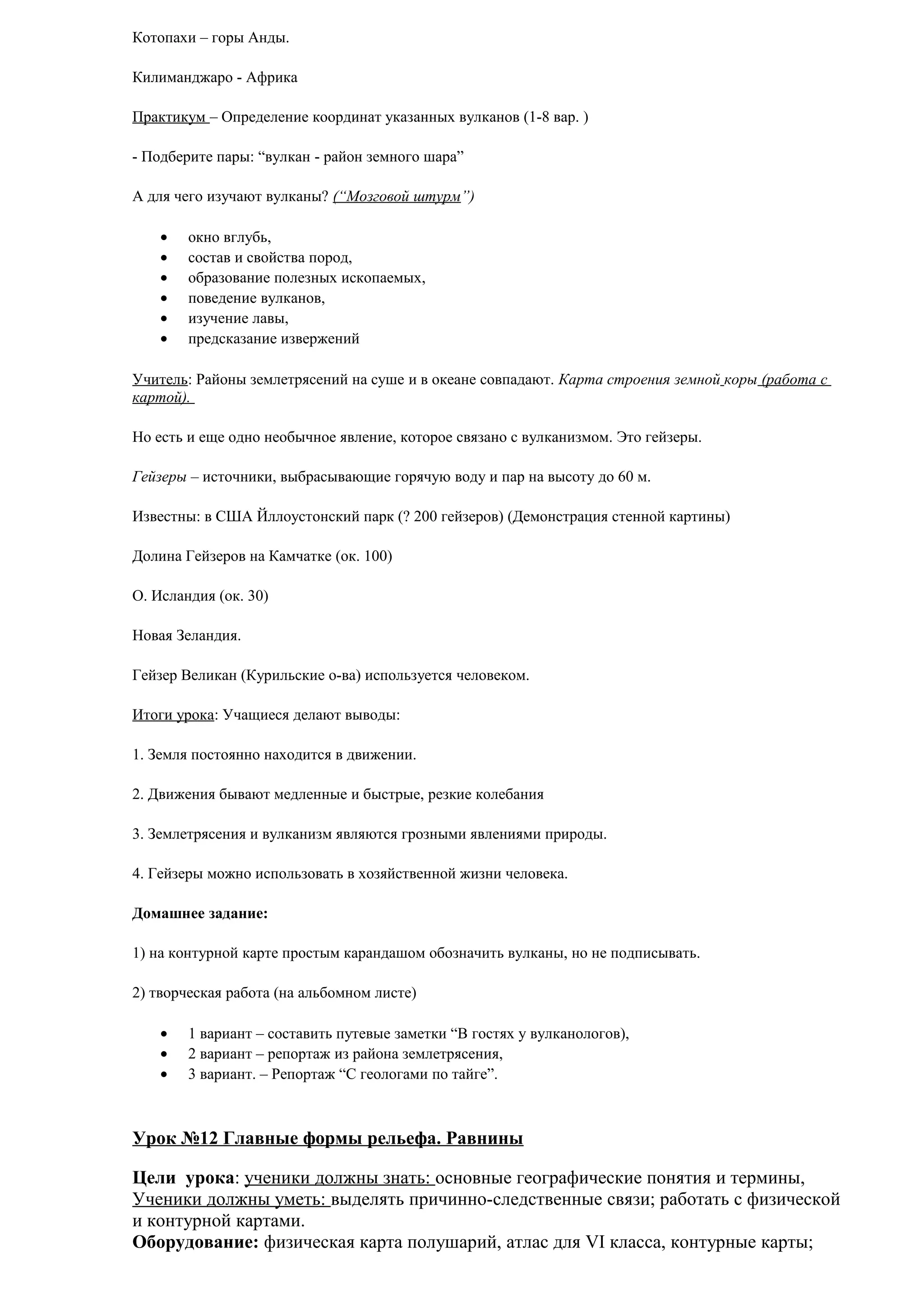 Котопахи – горы Анды.
Килиманджаро - Африка
Практикум – Определение координат указанных вулканов (1-8 вар. )
- Подберите пары: “вулкан - район земного шара”
А для чего изучают вулканы? (“Мозговой штурм”)
•
•
•
•
•
•

окно вглубь,
состав и свойства пород,
образование полезных ископаемых,
поведение вулканов,
изучение лавы,
предсказание извержений

Учитель: Районы землетрясений на суше и в океане совпадают. Карта строения земной коры (работа с
картой).
Но есть и еще одно необычное явление, которое связано с вулканизмом. Это гейзеры.
Гейзеры – источники, выбрасывающие горячую воду и пар на высоту до 60 м.
Известны: в США Йллоустонский парк (? 200 гейзеров) (Демонстрация стенной картины)
Долина Гейзеров на Камчатке (ок. 100)
О. Исландия (ок. 30)
Новая Зеландия.
Гейзер Великан (Курильские о-ва) используется человеком.
Итоги урока: Учащиеся делают выводы:
1. Земля постоянно находится в движении.
2. Движения бывают медленные и быстрые, резкие колебания
3. Землетрясения и вулканизм являются грозными явлениями природы.
4. Гейзеры можно использовать в хозяйственной жизни человека.
Домашнее задание:
1) на контурной карте простым карандашом обозначить вулканы, но не подписывать.
2) творческая работа (на альбомном листе)
•
•
•

1 вариант – составить путевые заметки “В гостях у вулканологов),
2 вариант – репортаж из района землетрясения,
3 вариант. – Репортаж “С геологами по тайге”.

Урок №12 Главные формы рельефа. Равнины
Цели урока: ученики должны знать: основные географические понятия и термины,
Ученики должны уметь: выделять причинно-следственные связи; работать с физической
и контурной картами.
Оборудование: физическая карта полушарий, атлас для VI класса, контурные карты;

 