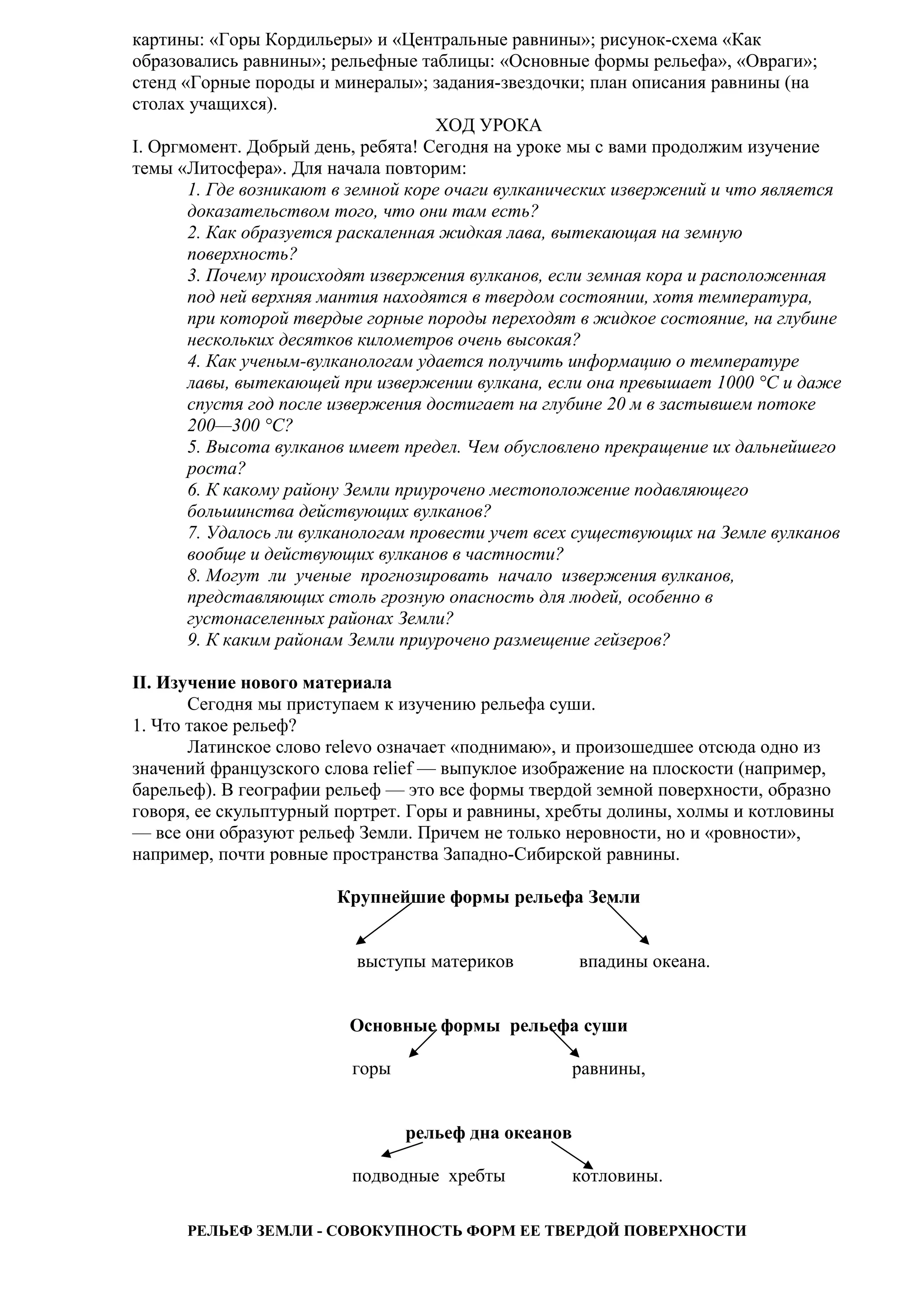 картины: «Горы Кордильеры» и «Центральные равнины»; рисунок-схема «Как
образовались равнины»; рельефные таблицы: «Основные формы рельефа», «Овраги»;
стенд «Горные породы и минералы»; задания-звездочки; план описания равнины (на
столах учащихся).
ХОД УРОКА
I. Оргмомент. Добрый день, ребята! Сегодня на уроке мы с вами продолжим изучение
темы «Литосфера». Для начала повторим:
1. Где возникают в земной коре очаги вулканических извержений и что является
доказательством того, что они там есть?
2. Как образуется раскаленная жидкая лава, вытекающая на земную
поверхность?
3. Почему происходят извержения вулканов, если земная кора и расположенная
под ней верхняя мантия находятся в твердом состоянии, хотя температура,
при которой твердые горные породы переходят в жидкое состояние, на глубине
нескольких десятков километров очень высокая?
4. Как ученым-вулканологам удается получить информацию о температуре
лавы, вытекающей при извержении вулкана, если она превышает 1000 °С и даже
спустя год после извержения достигает на глубине 20 м в застывшем потоке
200—300 °С?
5. Высота вулканов имеет предел. Чем обусловлено прекращение их дальнейшего
роста?
6. К какому району Земли приурочено местоположение подавляющего
большинства действующих вулканов?
7. Удалось ли вулканологам провести учет всех существующих на Земле вулканов
вообще и действующих вулканов в частности?
8. Могут ли ученые прогнозировать начало извержения вулканов,
представляющих столь грозную опасность для людей, особенно в
густонаселенных районах Земли?
9. К каким районам Земли приурочено размещение гейзеров?
II. Изучение нового материала
Сегодня мы приступаем к изучению рельефа суши.
1. Что такое рельеф?
Латинское слово relevo означает «поднимаю», и произошедшее отсюда одно из
значений французского слова relief — выпуклое изображение на плоскости (например,
барельеф). В географии рельеф — это все формы твердой земной поверхности, образно
говоря, ее скульптурный портрет. Горы и равнины, хребты долины, холмы и котловины
— все они образуют рельеф Земли. Причем не только неровности, но и «ровности»,
например, почти ровные пространства Западно-Сибирской равнины.
Крупнейшие формы рельефа Земли
выступы материков

впадины океана.

Основные формы рельефа суши
горы

равнины,
рельеф дна океанов

подводные хребты

котловины.

РЕЛЬЕФ ЗЕМЛИ - СОВОКУПНОСТЬ ФОРМ ЕЕ ТВЕРДОЙ ПОВЕРХНОСТИ

 