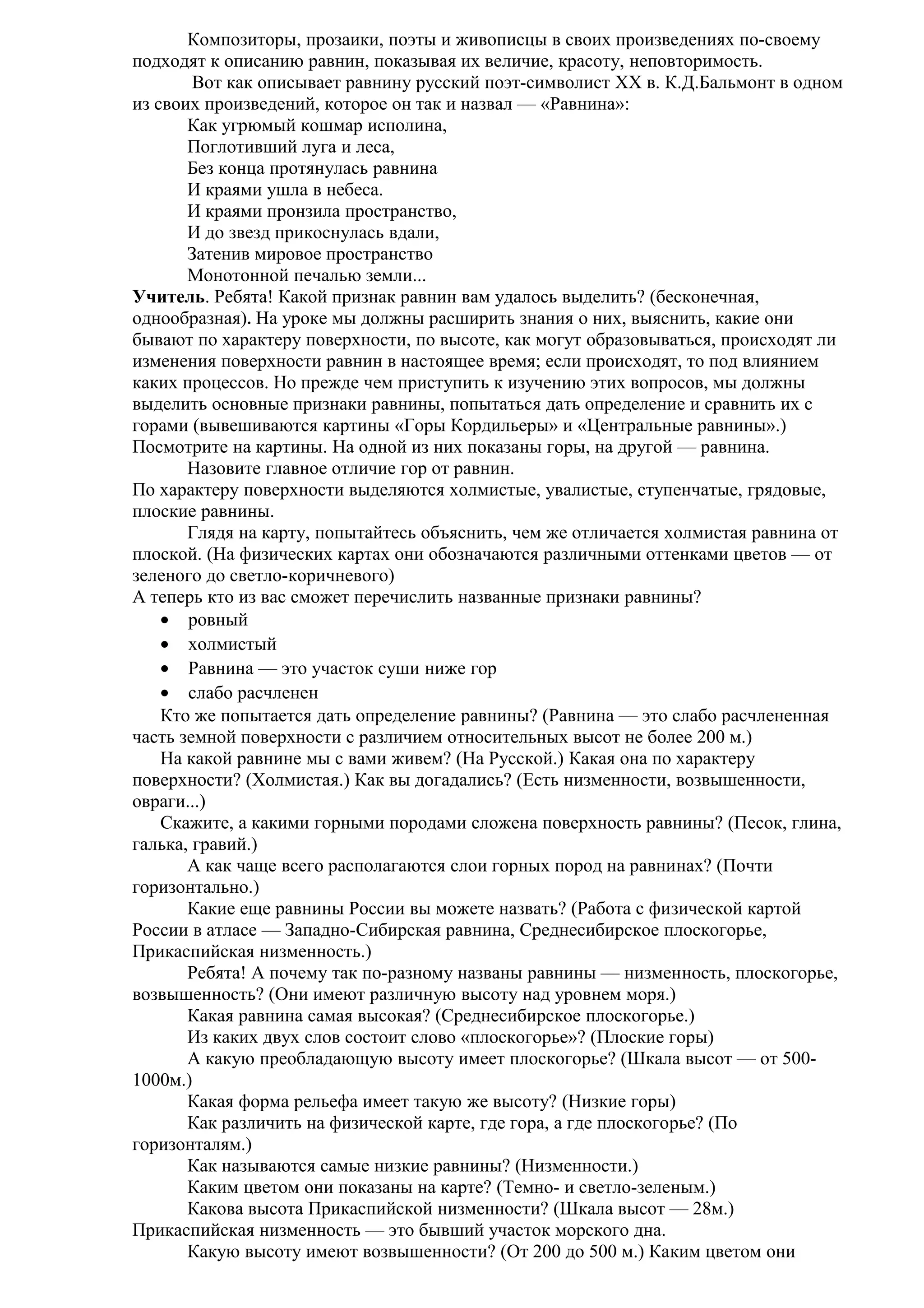 Композиторы, прозаики, поэты и живописцы в своих произведениях по-своему
подходят к описанию равнин, показывая их величие, красоту, неповторимость.
Вот как описывает равнину русский поэт-символист XX в. К.Д.Бальмонт в одном
из своих произведений, которое он так и назвал — «Равнина»:
Как угрюмый кошмар исполина,
Поглотивший луга и леса,
Без конца протянулась равнина
И краями ушла в небеса.
И краями пронзила пространство,
И до звезд прикоснулась вдали,
Затенив мировое пространство
Монотонной печалью земли...
Учитель. Ребята! Какой признак равнин вам удалось выделить? (бесконечная,
однообразная). На уроке мы должны расширить знания о них, выяснить, какие они
бывают по характеру поверхности, по высоте, как могут образовываться, происходят ли
изменения поверхности равнин в настоящее время; если происходят, то под влиянием
каких процессов. Но прежде чем приступить к изучению этих вопросов, мы должны
выделить основные признаки равнины, попытаться дать определение и сравнить их с
горами (вывешиваются картины «Горы Кордильеры» и «Центральные равнины».)
Посмотрите на картины. На одной из них показаны горы, на другой — равнина.
Назовите главное отличие гор от равнин.
По характеру поверхности выделяются холмистые, увалистые, ступенчатые, грядовые,
плоские равнины.
Глядя на карту, попытайтесь объяснить, чем же отличается холмистая равнина от
плоской. (На физических картах они обозначаются различными оттенками цветов — от
зеленого до светло-коричневого)
А теперь кто из вас сможет перечислить названные признаки равнины?
• ровный
• холмистый
• Равнина — это участок суши ниже гор
• слабо расчленен
Кто же попытается дать определение равнины? (Равнина — это слабо расчлененная
часть земной поверхности с различием относительных высот не более 200 м.)
На какой равнине мы с вами живем? (На Русской.) Какая она по характеру
поверхности? (Холмистая.) Как вы догадались? (Есть низменности, возвышенности,
овраги...)
Скажите, а какими горными породами сложена поверхность равнины? (Песок, глина,
галька, гравий.)
А как чаще всего располагаются слои горных пород на равнинах? (Почти
горизонтально.)
Какие еще равнины России вы можете назвать? (Работа с физической картой
России в атласе — Западно-Сибирская равнина, Среднесибирское плоскогорье,
Прикаспийская низменность.)
Ребята! А почему так по-разному названы равнины — низменность, плоскогорье,
возвышенность? (Они имеют различную высоту над уровнем моря.)
Какая равнина самая высокая? (Среднесибирское плоскогорье.)
Из каких двух слов состоит слово «плоскогорье»? (Плоские горы)
А какую преобладающую высоту имеет плоскогорье? (Шкала высот — от 5001000м.)
Какая форма рельефа имеет такую же высоту? (Низкие горы)
Как различить на физической карте, где гора, а где плоскогорье? (По
горизонталям.)
Как называются самые низкие равнины? (Низменности.)
Каким цветом они показаны на карте? (Темно- и светло-зеленым.)
Какова высота Прикаспийской низменности? (Шкала высот — 28м.)
Прикаспийская низменность — это бывший участок морского дна.
Какую высоту имеют возвышенности? (От 200 до 500 м.) Каким цветом они

 