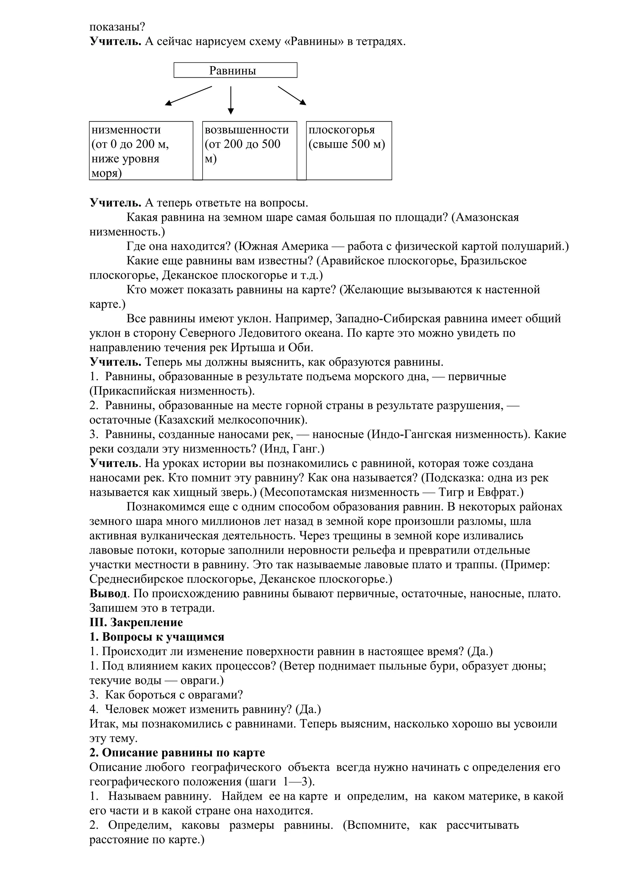 показаны?
Учитель. А сейчас нарисуем схему «Равнины» в тетрадях.
Равнины

низменности
(от 0 до 200 м,
ниже уровня
моря)

возвышенности
(от 200 до 500
м)

плоскогорья
(свыше 500 м)

Учитель. А теперь ответьте на вопросы.
Какая равнина на земном шаре самая большая по площади? (Амазонская
низменность.)
Где она находится? (Южная Америка — работа с физической картой полушарий.)
Какие еще равнины вам известны? (Аравийское плоскогорье, Бразильское
плоскогорье, Деканское плоскогорье и т.д.)
Кто может показать равнины на карте? (Желающие вызываются к настенной
карте.)
Все равнины имеют уклон. Например, Западно-Сибирская равнина имеет общий
уклон в сторону Северного Ледовитого океана. По карте это можно увидеть по
направлению течения рек Иртыша и Оби.
Учитель. Теперь мы должны выяснить, как образуются равнины.
1. Равнины, образованные в результате подъема морского дна, — первичные
(Прикаспийская низменность).
2. Равнины, образованные на месте горной страны в результате разрушения, —
остаточные (Казахский мелкосопочник).
3. Равнины, созданные наносами рек, — наносные (Индо-Гангская низменность). Какие
реки создали эту низменность? (Инд, Ганг.)
Учитель. На уроках истории вы познакомились с равниной, которая тоже создана
наносами рек. Кто помнит эту равнину? Как она называется? (Подсказка: одна из рек
называется как хищный зверь.) (Месопотамская низменность — Тигр и Евфрат.)
Познакомимся еще с одним способом образования равнин. В некоторых районах
земного шара много миллионов лет назад в земной коре произошли разломы, шла
активная вулканическая деятельность. Через трещины в земной коре изливались
лавовые потоки, которые заполнили неровности рельефа и превратили отдельные
участки местности в равнину. Это так называемые лавовые плато и траппы. (Пример:
Среднесибирское плоскогорье, Деканское плоскогорье.)
Вывод. По происхождению равнины бывают первичные, остаточные, наносные, плато.
Запишем это в тетради.
III. Закрепление
1. Вопросы к учащимся
1. Происходит ли изменение поверхности равнин в настоящее время? (Да.)
1. Под влиянием каких процессов? (Ветер поднимает пыльные бури, образует дюны;
текучие воды — овраги.)
3. Как бороться с оврагами?
4. Человек может изменить равнину? (Да.)
Итак, мы познакомились с равнинами. Теперь выясним, насколько хорошо вы усвоили
эту тему.
2. Описание равнины по карте
Описание любого географического объекта всегда нужно начинать с определения его
географического положения (шаги 1—3).
1. Называем равнину. Найдем ее на карте и определим, на каком материке, в какой
его части и в какой стране она находится.
2. Определим, каковы размеры равнины. (Вспомните, как рассчитывать
расстояние по карте.)

 