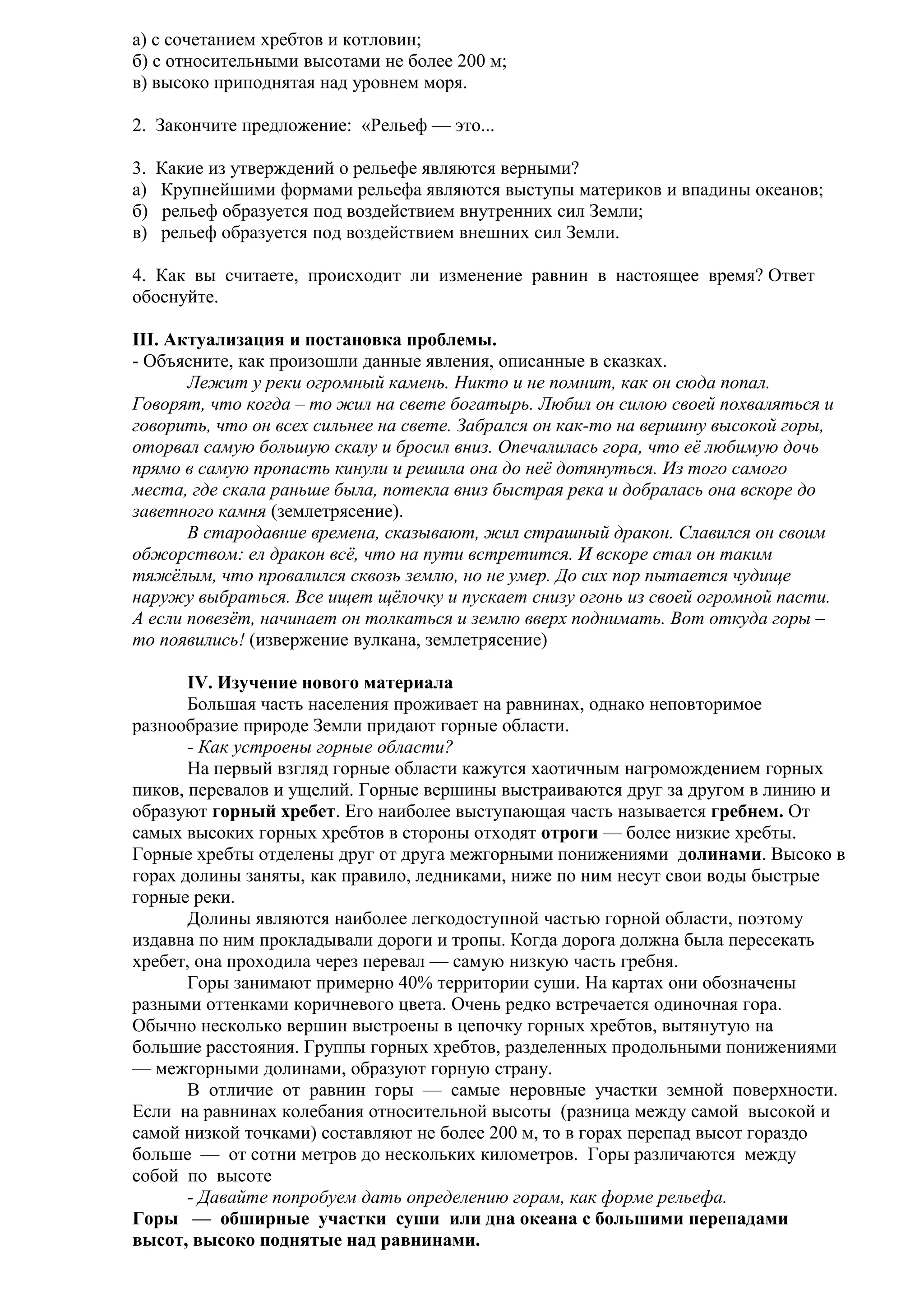 а) с сочетанием хребтов и котловин;
б) с относительными высотами не более 200 м;
в) высоко приподнятая над уровнем моря.
2. Закончите предложение: «Рельеф — это...
3.
а)
б)
в)

Какие из утверждений о рельефе являются верными?
Крупнейшими формами рельефа являются выступы материков и впадины океанов;
рельеф образуется под воздействием внутренних сил Земли;
рельеф образуется под воздействием внешних сил Земли.

4. Как вы считаете, происходит ли изменение равнин в настоящее время? Ответ
обоснуйте.
III. Актуализация и постановка проблемы.
- Объясните, как произошли данные явления, описанные в сказках.
Лежит у реки огромный камень. Никто и не помнит, как он сюда попал.
Говорят, что когда – то жил на свете богатырь. Любил он силою своей похваляться и
говорить, что он всех сильнее на свете. Забрался он как-то на вершину высокой горы,
оторвал самую большую скалу и бросил вниз. Опечалилась гора, что её любимую дочь
прямо в самую пропасть кинули и решила она до неё дотянуться. Из того самого
места, где скала раньше была, потекла вниз быстрая река и добралась она вскоре до
заветного камня (землетрясение).
В стародавние времена, сказывают, жил страшный дракон. Славился он своим
обжорством: ел дракон всё, что на пути встретится. И вскоре стал он таким
тяжёлым, что провалился сквозь землю, но не умер. До сих пор пытается чудище
наружу выбраться. Все ищет щёлочку и пускает снизу огонь из своей огромной пасти.
А если повезёт, начинает он толкаться и землю вверх поднимать. Вот откуда горы –
то появились! (извержение вулкана, землетрясение)
IV. Изучение нового материала
Большая часть населения проживает на равнинах, однако неповторимое
разнообразие природе Земли придают горные области.
- Как устроены горные области?
На первый взгляд горные области кажутся хаотичным нагромождением горных
пиков, перевалов и ущелий. Горные вершины выстраиваются друг за другом в линию и
образуют горный хребет. Его наиболее выступающая часть называется гребнем. От
самых высоких горных хребтов в стороны отходят отроги — более низкие хребты.
Горные хребты отделены друг от друга межгорными понижениями долинами. Высоко в
горах долины заняты, как правило, ледниками, ниже по ним несут свои воды быстрые
горные реки.
Долины являются наиболее легкодоступной частью горной области, поэтому
издавна по ним прокладывали дороги и тропы. Когда дорога должна была пересекать
хребет, она проходила через перевал — самую низкую часть гребня.
Горы занимают примерно 40% территории суши. На картах они обозначены
разными оттенками коричневого цвета. Очень редко встречается одиночная гора.
Обычно несколько вершин выстроены в цепочку горных хребтов, вытянутую на
большие расстояния. Группы горных хребтов, разделенных продольными понижениями
— межгорными долинами, образуют горную страну.
В отличие от равнин горы — самые неровные участки земной поверхности.
Если на равнинах колебания относительной высоты (разница между самой высокой и
самой низкой точками) составляют не более 200 м, то в горах перепад высот гораздо
больше — от сотни метров до нескольких километров. Горы различаются между
собой по высоте
- Давайте попробуем дать определению горам, как форме рельефа.
Горы — обширные участки суши или дна океана с большими перепадами
высот, высоко поднятые над равнинами.

 