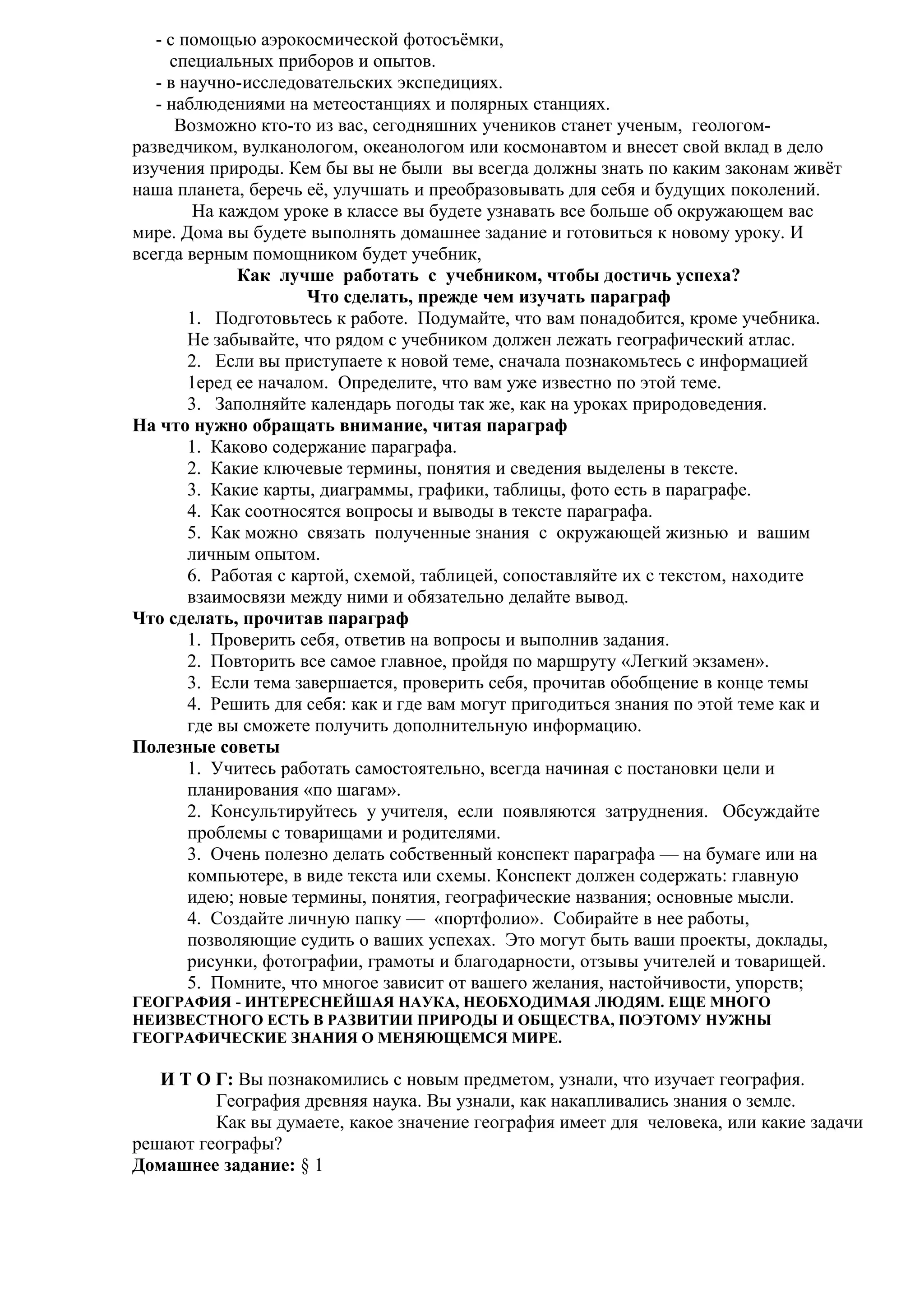 - с помощью аэрокосмической фотосъёмки,
специальных приборов и опытов.
- в научно-исследовательских экспедициях.
- наблюдениями на метеостанциях и полярных станциях.
Возможно кто-то из вас, сегодняшних учеников станет ученым, геологомразведчиком, вулканологом, океанологом или космонавтом и внесет свой вклад в дело
изучения природы. Кем бы вы не были вы всегда должны знать по каким законам живёт
наша планета, беречь её, улучшать и преобразовывать для себя и будущих поколений.
На каждом уроке в классе вы будете узнавать все больше об окружающем вас
мире. Дома вы будете выполнять домашнее задание и готовиться к новому уроку. И
всегда верным помощником будет учебник,
Как лучше работать с учебником, чтобы достичь успеха?
Что сделать, прежде чем изучать параграф
1. Подготовьтесь к работе. Подумайте, что вам понадобится, кроме учебника.
Не забывайте, что рядом с учебником должен лежать географический атлас.
2. Если вы приступаете к новой теме, сначала познакомьтесь с информацией
1еред ее началом. Определите, что вам уже известно по этой теме.
3. Заполняйте календарь погоды так же, как на уроках природоведения.
На что нужно обращать внимание, читая параграф
1. Каково содержание параграфа.
2. Какие ключевые термины, понятия и сведения выделены в тексте.
3. Какие карты, диаграммы, графики, таблицы, фото есть в параграфе.
4. Как соотносятся вопросы и выводы в тексте параграфа.
5. Как можно связать полученные знания с окружающей жизнью и вашим
личным опытом.
6. Работая с картой, схемой, таблицей, сопоставляйте их с текстом, находите
взаимосвязи между ними и обязательно делайте вывод.
Что сделать, прочитав параграф
1. Проверить себя, ответив на вопросы и выполнив задания.
2. Повторить все самое главное, пройдя по маршруту «Легкий экзамен».
3. Если тема завершается, проверить себя, прочитав обобщение в конце темы
4. Решить для себя: как и где вам могут пригодиться знания по этой теме как и
где вы сможете получить дополнительную информацию.
Полезные советы
1. Учитесь работать самостоятельно, всегда начиная с постановки цели и
планирования «по шагам».
2. Консультируйтесь у учителя, если появляются затруднения. Обсуждайте
проблемы с товарищами и родителями.
3. Очень полезно делать собственный конспект параграфа — на бумаге или на
компьютере, в виде текста или схемы. Конспект должен содержать: главную
идею; новые термины, понятия, географические названия; основные мысли.
4. Создайте личную папку — «портфолио». Собирайте в нее работы,
позволяющие судить о ваших успехах. Это могут быть ваши проекты, доклады,
рисунки, фотографии, грамоты и благодарности, отзывы учителей и товарищей.
5. Помните, что многое зависит от вашего желания, настойчивости, упорств;
ГЕОГРАФИЯ - ИНТЕРЕСНЕЙШАЯ НАУКА, НЕОБХОДИМАЯ ЛЮДЯМ. ЕЩЕ МНОГО
НЕИЗВЕСТНОГО ЕСТЬ В РАЗВИТИИ ПРИРОДЫ И ОБЩЕСТВА, ПОЭТОМУ НУЖНЫ
ГЕОГРАФИЧЕСКИЕ ЗНАНИЯ О МЕНЯЮЩЕМСЯ МИРЕ.

И Т О Г: Вы познакомились с новым предметом, узнали, что изучает география.
География древняя наука. Вы узнали, как накапливались знания о земле.
Как вы думаете, какое значение география имеет для человека, или какие задачи
решают географы?
Домашнее задание: § 1

 