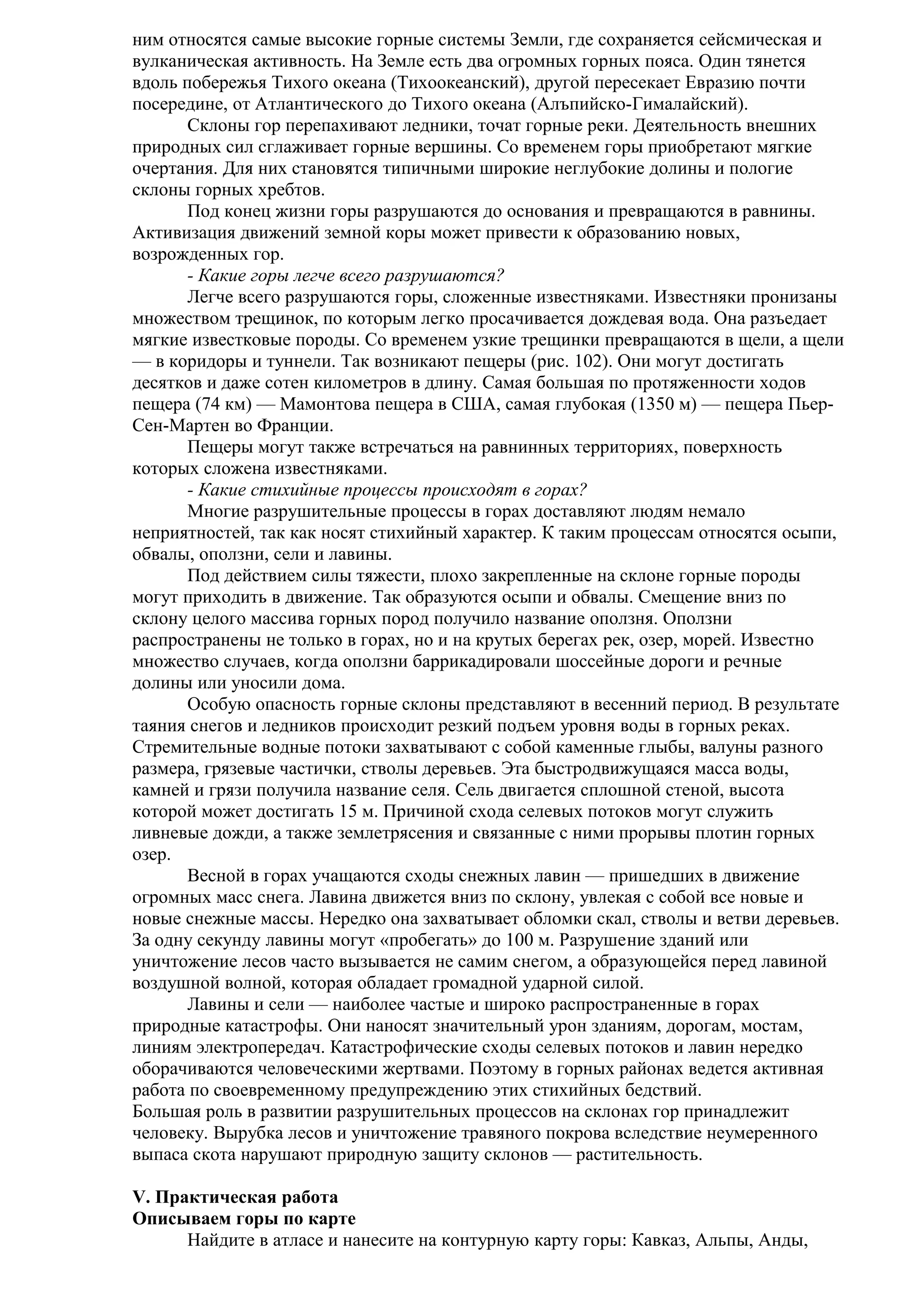ним относятся самые высокие горные системы Земли, где сохраняется сейсмическая и
вулканическая активность. На Земле есть два огромных горных пояса. Один тянется
вдоль побережья Тихого океана (Тихоокеанский), другой пересекает Евразию почти
посередине, от Атлантического до Тихого океана (Алъпийско-Гималайский).
Склоны гор перепахивают ледники, точат горные реки. Деятельность внешних
природных сил сглаживает горные вершины. Со временем горы приобретают мягкие
очертания. Для них становятся типичными широкие неглубокие долины и пологие
склоны горных хребтов.
Под конец жизни горы разрушаются до основания и превращаются в равнины.
Активизация движений земной коры может привести к образованию новых,
возрожденных гор.
- Какие горы легче всего разрушаются?
Легче всего разрушаются горы, сложенные известняками. Известняки пронизаны
множеством трещинок, по которым легко просачивается дождевая вода. Она разъедает
мягкие известковые породы. Со временем узкие трещинки превращаются в щели, а щели
— в коридоры и туннели. Так возникают пещеры (рис. 102). Они могут достигать
десятков и даже сотен километров в длину. Самая большая по протяженности ходов
пещера (74 км) — Мамонтова пещера в США, самая глубокая (1350 м) — пещера ПьерСен-Мартен во Франции.
Пещеры могут также встречаться на равнинных территориях, поверхность
которых сложена известняками.
- Какие стихийные процессы происходят в горах?
Многие разрушительные процессы в горах доставляют людям немало
неприятностей, так как носят стихийный характер. К таким процессам относятся осыпи,
обвалы, оползни, сели и лавины.
Под действием силы тяжести, плохо закрепленные на склоне горные породы
могут приходить в движение. Так образуются осыпи и обвалы. Смещение вниз по
склону целого массива горных пород получило название оползня. Оползни
распространены не только в горах, но и на крутых берегах рек, озер, морей. Известно
множество случаев, когда оползни баррикадировали шоссейные дороги и речные
долины или уносили дома.
Особую опасность горные склоны представляют в весенний период. В результате
таяния снегов и ледников происходит резкий подъем уровня воды в горных реках.
Стремительные водные потоки захватывают с собой каменные глыбы, валуны разного
размера, грязевые частички, стволы деревьев. Эта быстродвижущаяся масса воды,
камней и грязи получила название селя. Сель двигается сплошной стеной, высота
которой может достигать 15 м. Причиной схода селевых потоков могут служить
ливневые дожди, а также землетрясения и связанные с ними прорывы плотин горных
озер.
Весной в горах учащаются сходы снежных лавин — пришедших в движение
огромных масс снега. Лавина движется вниз по склону, увлекая с собой все новые и
новые снежные массы. Нередко она захватывает обломки скал, стволы и ветви деревьев.
За одну секунду лавины могут «пробегать» до 100 м. Разрушение зданий или
уничтожение лесов часто вызывается не самим снегом, а образующейся перед лавиной
воздушной волной, которая обладает громадной ударной силой.
Лавины и сели — наиболее частые и широко распространенные в горах
природные катастрофы. Они наносят значительный урон зданиям, дорогам, мостам,
линиям электропередач. Катастрофические сходы селевых потоков и лавин нередко
оборачиваются человеческими жертвами. Поэтому в горных районах ведется активная
работа по своевременному предупреждению этих стихийных бедствий.
Большая роль в развитии разрушительных процессов на склонах гор принадлежит
человеку. Вырубка лесов и уничтожение травяного покрова вследствие неумеренного
выпаса скота нарушают природную защиту склонов — растительность.
V. Практическая работа
Описываем горы по карте
Найдите в атласе и нанесите на контурную карту горы: Кавказ, Альпы, Анды,

 