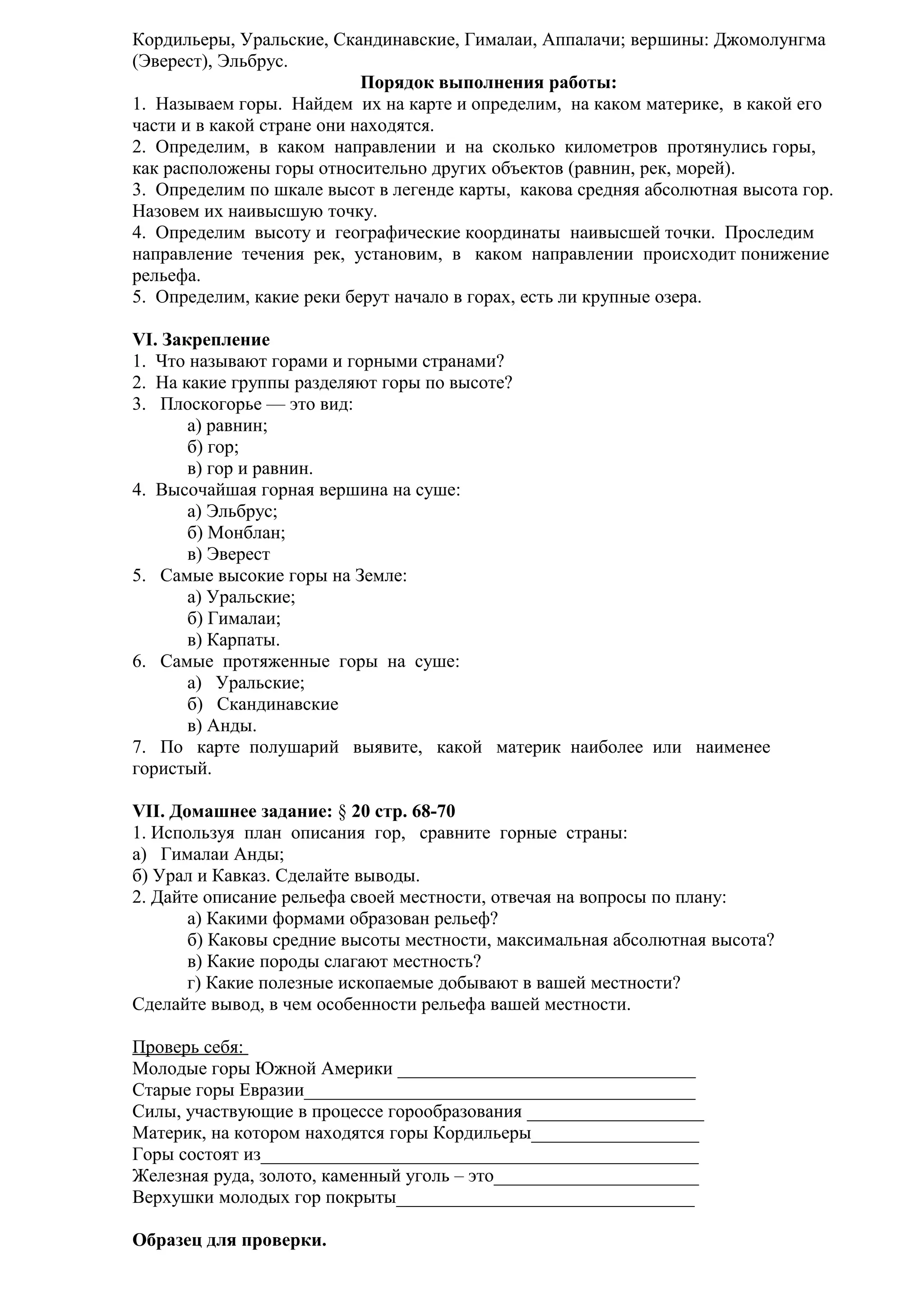 Кордильеры, Уральские, Скандинавские, Гималаи, Аппалачи; вершины: Джомолунгма
(Эверест), Эльбрус.
Порядок выполнения работы:
1. Называем горы. Найдем их на карте и определим, на каком материке, в какой его
части и в какой стране они находятся.
2. Определим, в каком направлении и на сколько километров протянулись горы,
как расположены горы относительно других объектов (равнин, рек, морей).
3. Определим по шкале высот в легенде карты, какова средняя абсолютная высота гор.
Назовем их наивысшую точку.
4. Определим высоту и географические координаты наивысшей точки. Проследим
направление течения рек, установим, в каком направлении происходит понижение
рельефа.
5. Определим, какие реки берут начало в горах, есть ли крупные озера.
VI. Закрепление
1. Что называют горами и горными странами?
2. На какие группы разделяют горы по высоте?
3. Плоскогорье — это вид:
а) равнин;
б) гор;
в) гор и равнин.
4. Высочайшая горная вершина на суше:
а) Эльбрус;
б) Монблан;
в) Эверест
5. Самые высокие горы на Земле:
а) Уральские;
б) Гималаи;
в) Карпаты.
6. Самые протяженные горы на суше:
а) Уральские;
б) Скандинавские
в) Анды.
7. По карте полушарий выявите, какой материк наиболее или наименее
гористый.
VII. Домашнее задание: § 20 стр. 68-70
1. Используя план описания гор, сравните горные страны:
а) Гималаи Анды;
б) Урал и Кавказ. Сделайте выводы.
2. Дайте описание рельефа своей местности, отвечая на вопросы по плану:
а) Какими формами образован рельеф?
б) Каковы средние высоты местности, максимальная абсолютная высота?
в) Какие породы слагают местность?
г) Какие полезные ископаемые добывают в вашей местности?
Сделайте вывод, в чем особенности рельефа вашей местности.
Проверь себя:
Молодые горы Южной Америки ________________________________
Старые горы Евразии__________________________________________
Силы, участвующие в процессе горообразования ___________________
Материк, на котором находятся горы Кордильеры__________________
Горы состоят из_______________________________________________
Железная руда, золото, каменный уголь – это______________________
Верхушки молодых гор покрыты________________________________
Образец для проверки.

 