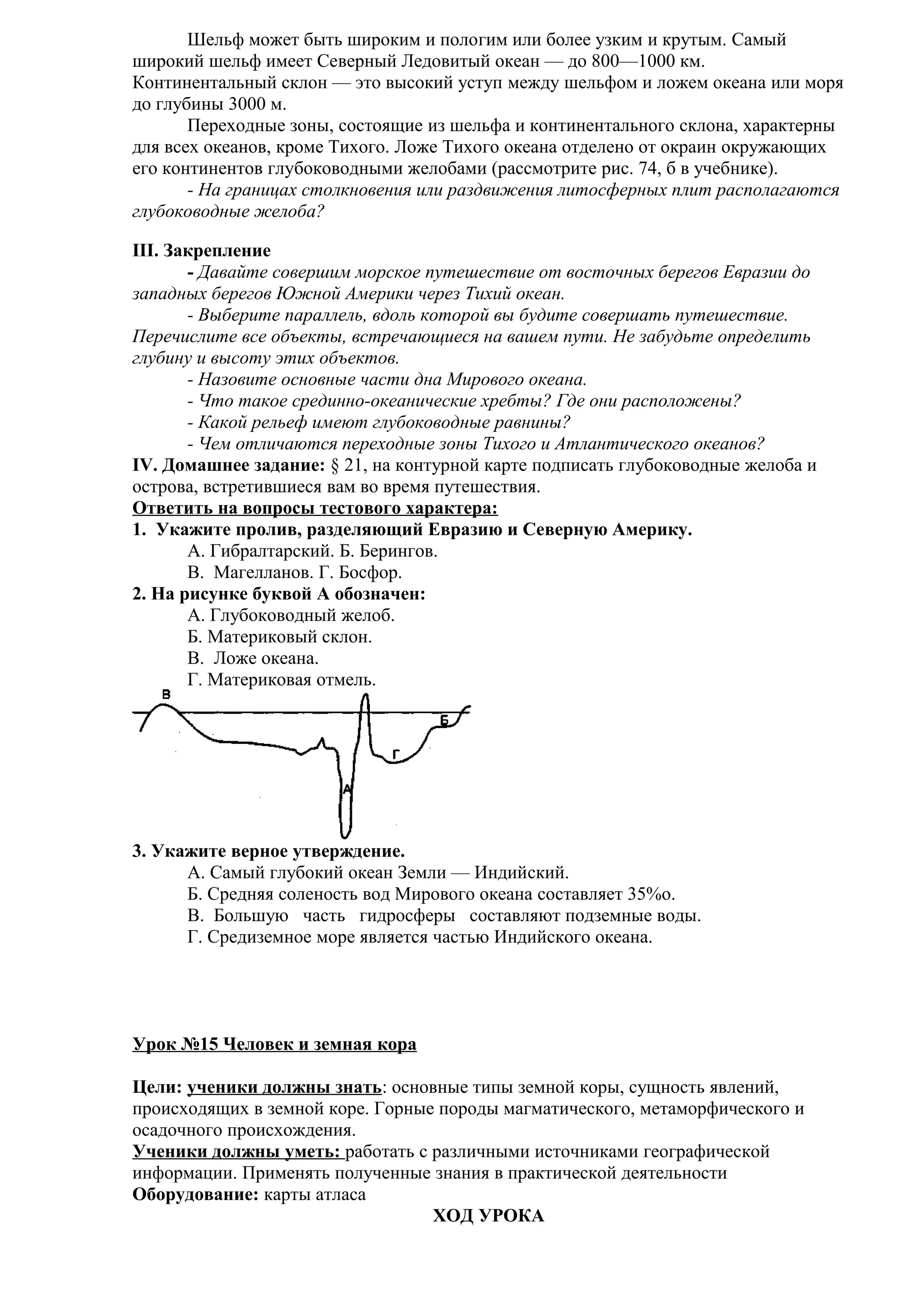 Шельф может быть широким и пологим или более узким и крутым. Самый
широкий шельф имеет Северный Ледовитый океан — до 800—1000 км.
Континентальный склон — это высокий уступ между шельфом и ложем океана или моря
до глубины 3000 м.
Переходные зоны, состоящие из шельфа и континентального склона, характерны
для всех океанов, кроме Тихого. Ложе Тихого океана отделено от окраин окружающих
его континентов глубоководными желобами (рассмотрите рис. 74, б в учебнике).
- На границах столкновения или раздвижения литосферных плит располагаются
глубоководные желоба?
III. Закрепление
- Давайте совершим морское путешествие от восточных берегов Евразии до
западных берегов Южной Америки через Тихий океан.
- Выберите параллель, вдоль которой вы будите совершать путешествие.
Перечислите все объекты, встречающиеся на вашем пути. Не забудьте определить
глубину и высоту этих объектов.
- Назовите основные части дна Мирового океана.
- Что такое срединно-океанические хребты? Где они расположены?
- Какой рельеф имеют глубоководные равнины?
- Чем отличаются переходные зоны Тихого и Атлантического океанов?
IV. Домашнее задание: § 21, на контурной карте подписать глубоководные желоба и
острова, встретившиеся вам во время путешествия.
Ответить на вопросы тестового характера:
1. Укажите пролив, разделяющий Евразию и Северную Америку.
A. Гибралтарский. Б. Берингов.
B. Магелланов. Г. Босфор.
2. На рисунке буквой А обозначен:
A. Глубоководный желоб.
Б. Материковый склон.
B. Ложе океана.
Г. Материковая отмель.

3. Укажите верное утверждение.
A. Самый глубокий океан Земли — Индийский.
Б. Средняя соленость вод Мирового океана составляет 35%о.
B. Большую часть гидросферы составляют подземные воды.
Г. Средиземное море является частью Индийского океана.

Урок №15 Человек и земная кора
Цели: ученики должны знать: основные типы земной коры, сущность явлений,
происходящих в земной коре. Горные породы магматического, метаморфического и
осадочного происхождения.
Ученики должны уметь: работать с различными источниками географической
информации. Применять полученные знания в практической деятельности
Оборудование: карты атласа
ХОД УРОКА

 
