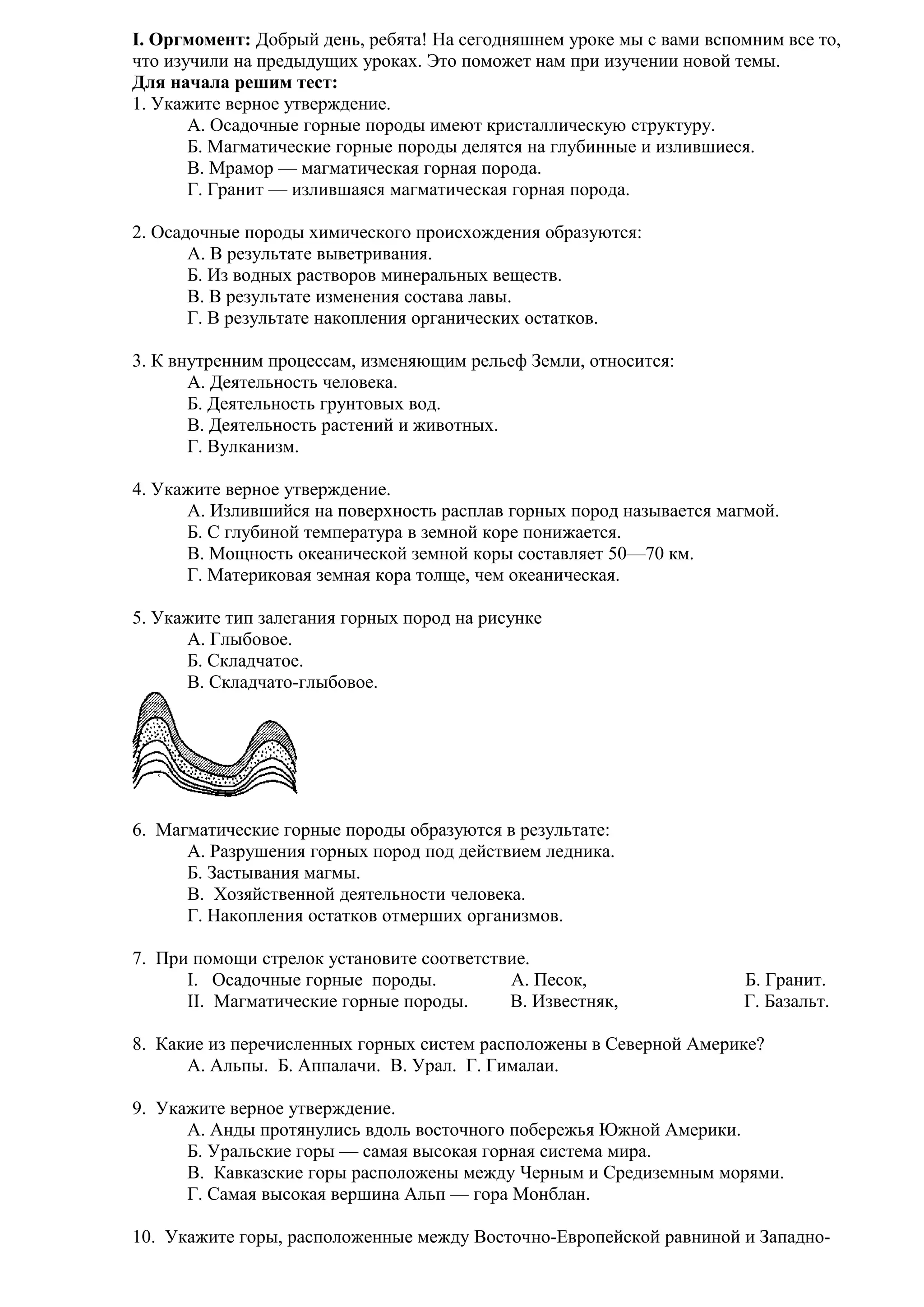I. Оргмомент: Добрый день, ребята! На сегодняшнем уроке мы с вами вспомним все то,
что изучили на предыдущих уроках. Это поможет нам при изучении новой темы.
Для начала решим тест:
1. Укажите верное утверждение.
А. Осадочные горные породы имеют кристаллическую структуру.
Б. Магматические горные породы делятся на глубинные и излившиеся.
В. Мрамор — магматическая горная порода.
Г. Гранит — излившаяся магматическая горная порода.
2. Осадочные породы химического происхождения образуются:
A. В результате выветривания.
Б. Из водных растворов минеральных веществ.
B. В результате изменения состава лавы.
Г. В результате накопления органических остатков.
3. К внутренним процессам, изменяющим рельеф Земли, относится:
A. Деятельность человека.
Б. Деятельность грунтовых вод.
B. Деятельность растений и животных.
Г. Вулканизм.
4. Укажите верное утверждение.
A. Излившийся на поверхность расплав горных пород называется магмой.
Б. С глубиной температура в земной коре понижается.
B. Мощность океанической земной коры составляет 50—70 км.
Г. Материковая земная кора толще, чем океаническая.
5. Укажите тип залегания горных пород на рисунке
A. Глыбовое.
Б. Складчатое.
B. Складчато-глыбовое.

6. Магматические горные породы образуются в результате:
A. Разрушения горных пород под действием ледника.
Б. Застывания магмы.
B. Хозяйственной деятельности человека.
Г. Накопления остатков отмерших организмов.
7. При помощи стрелок установите соответствие.
I. Осадочные горные породы.
А. Песок,
II. Магматические горные породы.
В. Известняк,

Б. Гранит.
Г. Базальт.

8. Какие из перечисленных горных систем расположены в Северной Америке?
А. Альпы. Б. Аппалачи. В. Урал. Г. Гималаи.
9. Укажите верное утверждение.
A. Анды протянулись вдоль восточного побережья Южной Америки.
Б. Уральские горы — самая высокая горная система мира.
B. Кавказские горы расположены между Черным и Средиземным морями.
Г. Самая высокая вершина Альп — гора Монблан.
10. Укажите горы, расположенные между Восточно-Европейской равниной и Западно-

 