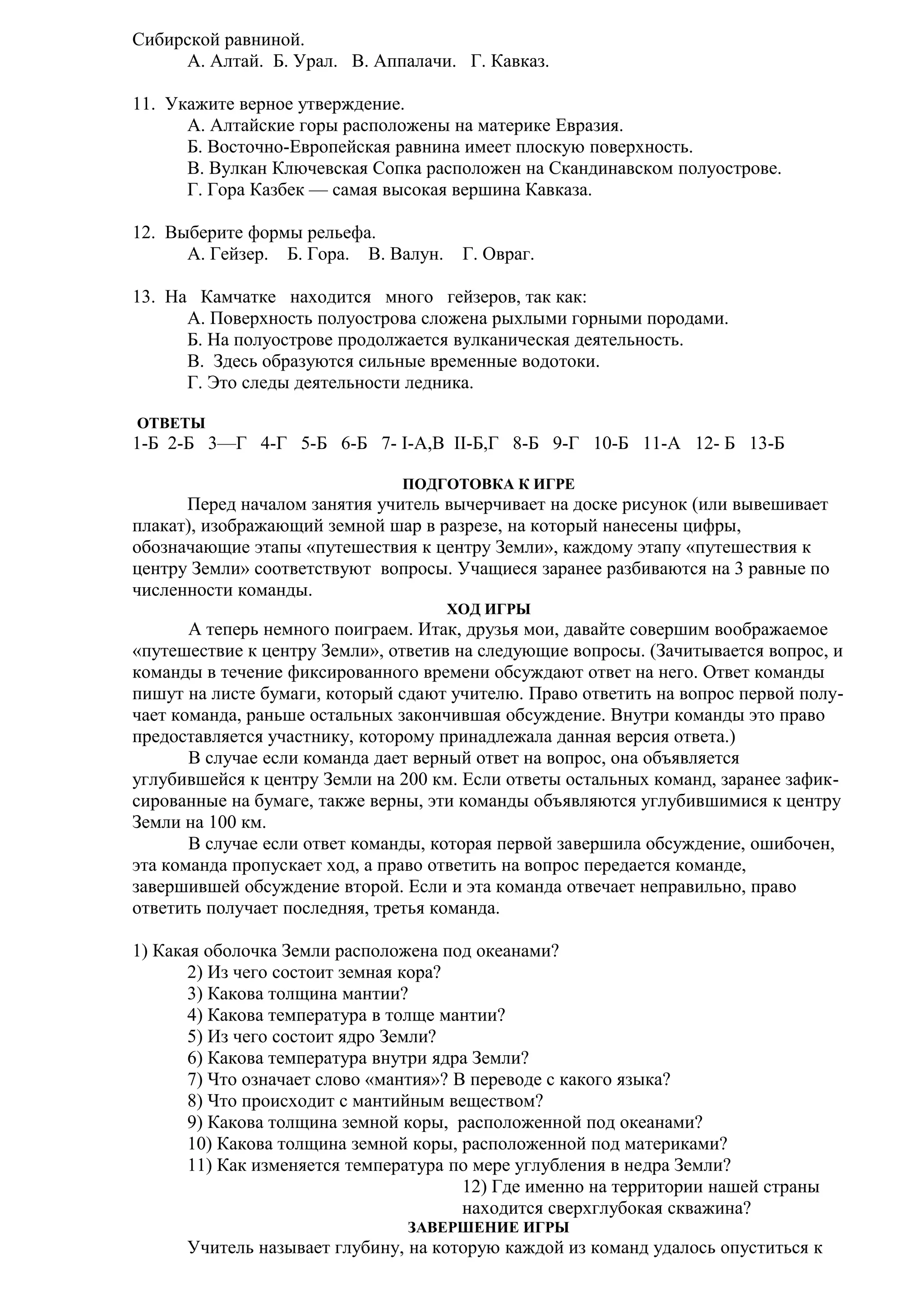 Сибирской равниной.
А. Алтай. Б. Урал. В. Аппалачи. Г. Кавказ.
11. Укажите верное утверждение.
А. Алтайские горы расположены на материке Евразия.
Б. Восточно-Европейская равнина имеет плоскую поверхность.
В. Вулкан Ключевская Сопка расположен на Скандинавском полуострове.
Г. Гора Казбек — самая высокая вершина Кавказа.
12. Выберите формы рельефа.
А. Гейзер. Б. Гора. В. Валун.

Г. Овраг.

13. На Камчатке находится много гейзеров, так как:
A. Поверхность полуострова сложена рыхлыми горными породами.
Б. На полуострове продолжается вулканическая деятельность.
B. Здесь образуются сильные временные водотоки.
Г. Это следы деятельности ледника.
ОТВЕТЫ

1-Б 2-Б 3—Г 4-Г 5-Б 6-Б 7- I-А,В II-Б,Г 8-Б 9-Г 10-Б 11-А 12- Б 13-Б
ПОДГОТОВКА К ИГРЕ

Перед началом занятия учитель вычерчивает на доске рисунок (или вывешивает
плакат), изображающий земной шар в разрезе, на который нанесены цифры,
обозначающие этапы «путешествия к центру Земли», каждому этапу «путешествия к
центру Земли» соответствуют вопросы. Учащиеся заранее разбиваются на 3 равные по
численности команды.
ХОД ИГРЫ

А теперь немного поиграем. Итак, друзья мои, давайте совершим воображаемое
«путешествие к центру Земли», ответив на следующие вопросы. (Зачитывается вопрос, и
команды в течение фиксированного времени обсуждают ответ на него. Ответ команды
пишут на листе бумаги, который сдают учителю. Право ответить на вопрос первой получает команда, раньше остальных закончившая обсуждение. Внутри команды это право
предоставляется участнику, которому принадлежала данная версия ответа.)
В случае если команда дает верный ответ на вопрос, она объявляется
углубившейся к центру Земли на 200 км. Если ответы остальных команд, заранее зафиксированные на бумаге, также верны, эти команды объявляются углубившимися к центру
Земли на 100 км.
В случае если ответ команды, которая первой завершила обсуждение, ошибочен,
эта команда пропускает ход, а право ответить на вопрос передается команде,
завершившей обсуждение второй. Если и эта команда отвечает неправильно, право
ответить получает последняя, третья команда.
1) Какая оболочка Земли расположена под океанами?
2) Из чего состоит земная кора?
3) Какова толщина мантии?
4) Какова температура в толще мантии?
5) Из чего состоит ядро Земли?
6) Какова температура внутри ядра Земли?
7) Что означает слово «мантия»? В переводе с какого языка?
8) Что происходит с мантийным веществом?
9) Какова толщина земной коры, расположенной под океанами?
10) Какова толщина земной коры, расположенной под материками?
11) Как изменяется температура по мере углубления в недра Земли?
12) Где именно на территории нашей страны
находится сверхглубокая скважина?
ЗАВЕРШЕНИЕ ИГРЫ

Учитель называет глубину, на которую каждой из команд удалось опуститься к

 