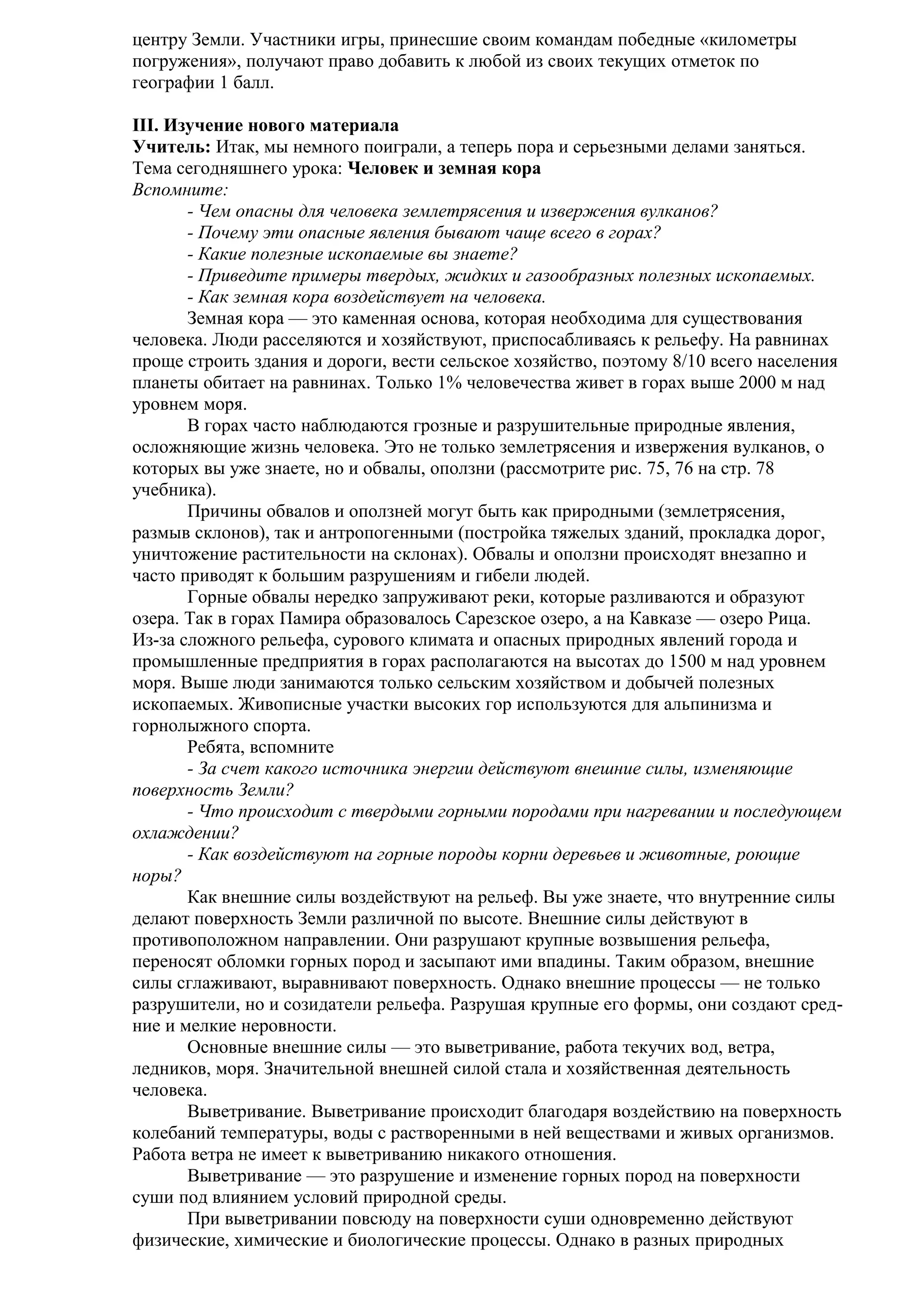центру Земли. Участники игры, принесшие своим командам победные «километры
погружения», получают право добавить к любой из своих текущих отметок по
географии 1 балл.
III. Изучение нового материала
Учитель: Итак, мы немного поиграли, а теперь пора и серьезными делами заняться.
Тема сегодняшнего урока: Человек и земная кора
Вспомните:
- Чем опасны для человека землетрясения и извержения вулканов?
- Почему эти опасные явления бывают чаще всего в горах?
- Какие полезные ископаемые вы знаете?
- Приведите примеры твердых, жидких и газообразных полезных ископаемых.
- Как земная кора воздействует на человека.
Земная кора — это каменная основа, которая необходима для существования
человека. Люди расселяются и хозяйствуют, приспосабливаясь к рельефу. На равнинах
проще строить здания и дороги, вести сельское хозяйство, поэтому 8/10 всего населения
планеты обитает на равнинах. Только 1% человечества живет в горах выше 2000 м над
уровнем моря.
В горах часто наблюдаются грозные и разрушительные природные явления,
осложняющие жизнь человека. Это не только землетрясения и извержения вулканов, о
которых вы уже знаете, но и обвалы, оползни (рассмотрите рис. 75, 76 на стр. 78
учебника).
Причины обвалов и оползней могут быть как природными (землетрясения,
размыв склонов), так и антропогенными (постройка тяжелых зданий, прокладка дорог,
уничтожение растительности на склонах). Обвалы и оползни происходят внезапно и
часто приводят к большим разрушениям и гибели людей.
Горные обвалы нередко запруживают реки, которые разливаются и образуют
озера. Так в горах Памира образовалось Сарезское озеро, а на Кавказе — озеро Рица.
Из-за сложного рельефа, сурового климата и опасных природных явлений города и
промышленные предприятия в горах располагаются на высотах до 1500 м над уровнем
моря. Выше люди занимаются только сельским хозяйством и добычей полезных
ископаемых. Живописные участки высоких гор используются для альпинизма и
горнолыжного спорта.
Ребята, вспомните
- За счет какого источника энергии действуют внешние силы, изменяющие
поверхность Земли?
- Что происходит с твердыми горными породами при нагревании и последующем
охлаждении?
- Как воздействуют на горные породы корни деревьев и животные, роющие
норы?
Как внешние силы воздействуют на рельеф. Вы уже знаете, что внутренние силы
делают поверхность Земли различной по высоте. Внешние силы действуют в
противоположном направлении. Они разрушают крупные возвышения рельефа,
переносят обломки горных пород и засыпают ими впадины. Таким образом, внешние
силы сглаживают, выравнивают поверхность. Однако внешние процессы — не только
разрушители, но и созидатели рельефа. Разрушая крупные его формы, они создают средние и мелкие неровности.
Основные внешние силы — это выветривание, работа текучих вод, ветра,
ледников, моря. Значительной внешней силой стала и хозяйственная деятельность
человека.
Выветривание. Выветривание происходит благодаря воздействию на поверхность
колебаний температуры, воды с растворенными в ней веществами и живых организмов.
Работа ветра не имеет к выветриванию никакого отношения.
Выветривание — это разрушение и изменение горных пород на поверхности
суши под влиянием условий природной среды.
При выветривании повсюду на поверхности суши одновременно действуют
физические, химические и биологические процессы. Однако в разных природных

 