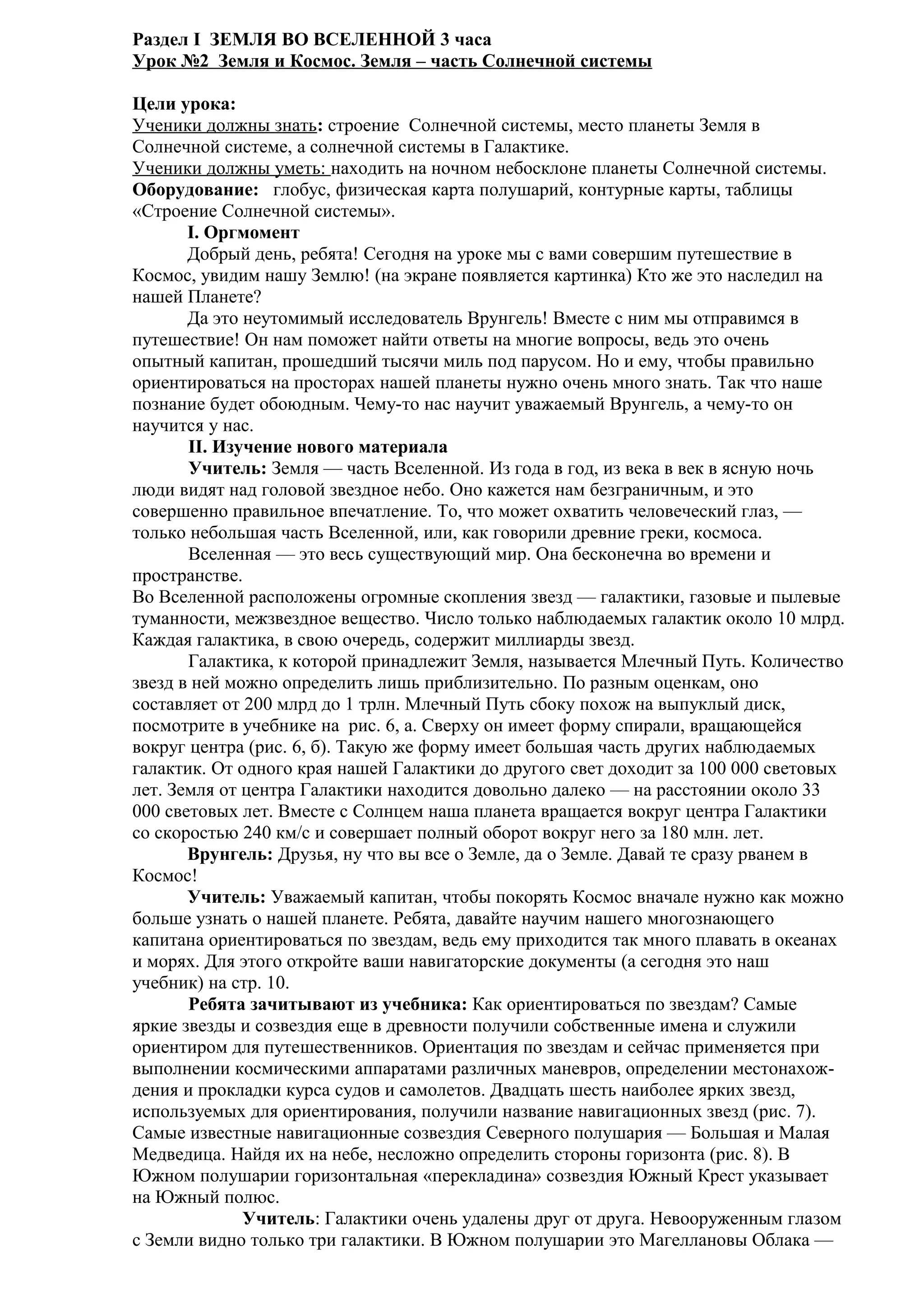 Раздел I ЗЕМЛЯ ВО ВСЕЛЕННОЙ 3 часа
Урок №2 Земля и Космос. Земля – часть Солнечной системы
Цели урока:
Ученики должны знать: строение Солнечной системы, место планеты Земля в
Солнечной системе, а солнечной системы в Галактике.
Ученики должны уметь: находить на ночном небосклоне планеты Солнечной системы.
Оборудование: глобус, физическая карта полушарий, контурные карты, таблицы
«Строение Солнечной системы».
I. Оргмомент
Добрый день, ребята! Сегодня на уроке мы с вами совершим путешествие в
Космос, увидим нашу Землю! (на экране появляется картинка) Кто же это наследил на
нашей Планете?
Да это неутомимый исследователь Врунгель! Вместе с ним мы отправимся в
путешествие! Он нам поможет найти ответы на многие вопросы, ведь это очень
опытный капитан, прошедший тысячи миль под парусом. Но и ему, чтобы правильно
ориентироваться на просторах нашей планеты нужно очень много знать. Так что наше
познание будет обоюдным. Чему-то нас научит уважаемый Врунгель, а чему-то он
научится у нас.
II. Изучение нового материала
Учитель: Земля — часть Вселенной. Из года в год, из века в век в ясную ночь
люди видят над головой звездное небо. Оно кажется нам безграничным, и это
совершенно правильное впечатление. То, что может охватить человеческий глаз, —
только небольшая часть Вселенной, или, как говорили древние греки, космоса.
Вселенная — это весь существующий мир. Она бесконечна во времени и
пространстве.
Во Вселенной расположены огромные скопления звезд — галактики, газовые и пылевые
туманности, межзвездное вещество. Число только наблюдаемых галактик около 10 млрд.
Каждая галактика, в свою очередь, содержит миллиарды звезд.
Галактика, к которой принадлежит Земля, называется Млечный Путь. Количество
звезд в ней можно определить лишь приблизительно. По разным оценкам, оно
составляет от 200 млрд до 1 трлн. Млечный Путь сбоку похож на выпуклый диск,
посмотрите в учебнике на рис. 6, а. Сверху он имеет форму спирали, вращающейся
вокруг центра (рис. 6, б). Такую же форму имеет большая часть других наблюдаемых
галактик. От одного края нашей Галактики до другого свет доходит за 100 000 световых
лет. Земля от центра Галактики находится довольно далеко — на расстоянии около 33
000 световых лет. Вместе с Солнцем наша планета вращается вокруг центра Галактики
со скоростью 240 км/с и совершает полный оборот вокруг него за 180 млн. лет.
Врунгель: Друзья, ну что вы все о Земле, да о Земле. Давай те сразу рванем в
Космос!
Учитель: Уважаемый капитан, чтобы покорять Космос вначале нужно как можно
больше узнать о нашей планете. Ребята, давайте научим нашего многознающего
капитана ориентироваться по звездам, ведь ему приходится так много плавать в океанах
и морях. Для этого откройте ваши навигаторские документы (а сегодня это наш
учебник) на стр. 10.
Ребята зачитывают из учебника: Как ориентироваться по звездам? Самые
яркие звезды и созвездия еще в древности получили собственные имена и служили
ориентиром для путешественников. Ориентация по звездам и сейчас применяется при
выполнении космическими аппаратами различных маневров, определении местонахождения и прокладки курса судов и самолетов. Двадцать шесть наиболее ярких звезд,
используемых для ориентирования, получили название навигационных звезд (рис. 7).
Самые известные навигационные созвездия Северного полушария — Большая и Малая
Медведица. Найдя их на небе, несложно определить стороны горизонта (рис. 8). В
Южном полушарии горизонтальная «перекладина» созвездия Южный Крест указывает
на Южный полюс.
Учитель: Галактики очень удалены друг от друга. Невооруженным глазом
с Земли видно только три галактики. В Южном полушарии это Магеллановы Облака —

 