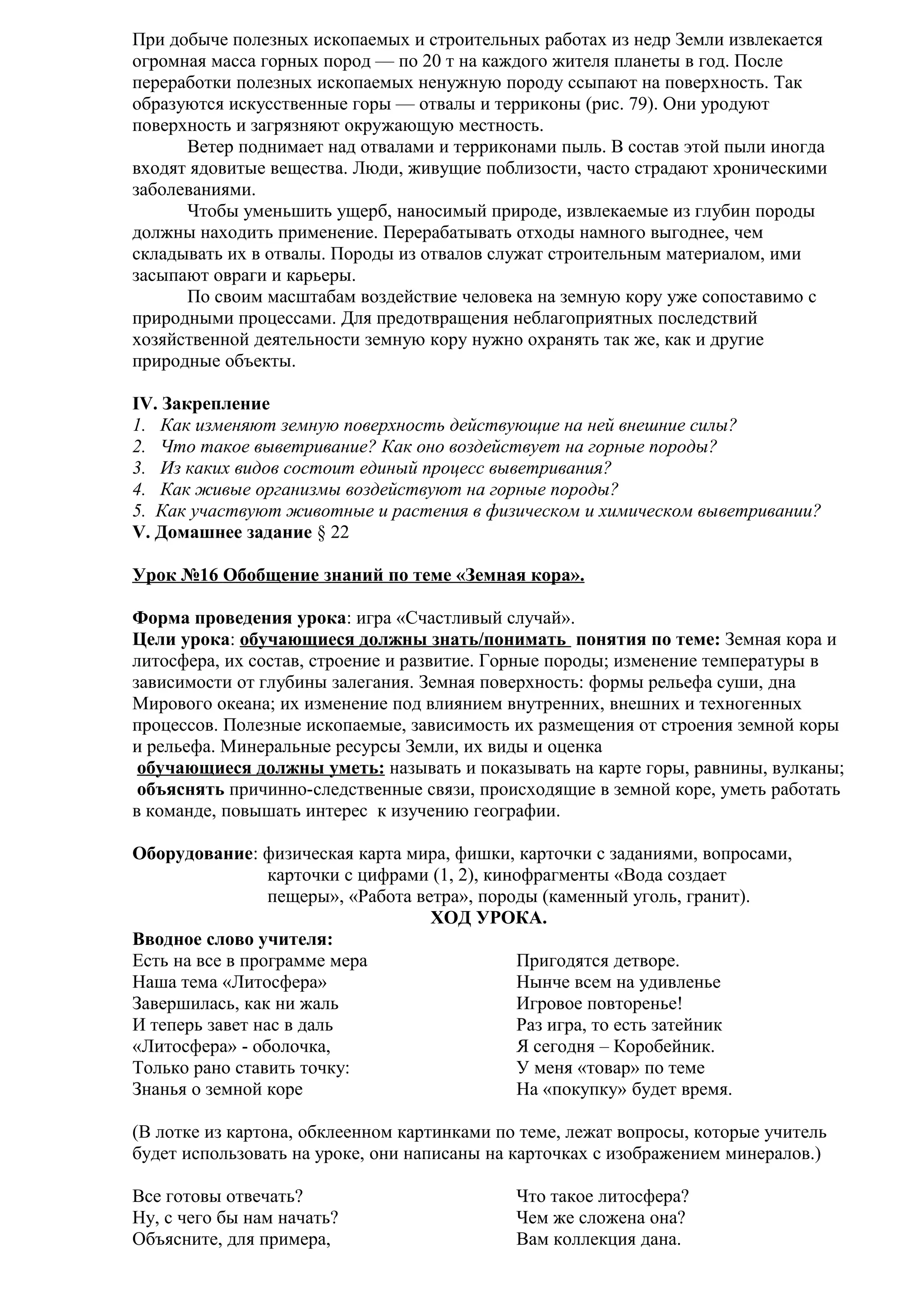 При добыче полезных ископаемых и строительных работах из недр Земли извлекается
огромная масса горных пород — по 20 т на каждого жителя планеты в год. После
переработки полезных ископаемых ненужную породу ссыпают на поверхность. Так
образуются искусственные горы — отвалы и терриконы (рис. 79). Они уродуют
поверхность и загрязняют окружающую местность.
Ветер поднимает над отвалами и терриконами пыль. В состав этой пыли иногда
входят ядовитые вещества. Люди, живущие поблизости, часто страдают хроническими
заболеваниями.
Чтобы уменьшить ущерб, наносимый природе, извлекаемые из глубин породы
должны находить применение. Перерабатывать отходы намного выгоднее, чем
складывать их в отвалы. Породы из отвалов служат строительным материалом, ими
засыпают овраги и карьеры.
По своим масштабам воздействие человека на земную кору уже сопоставимо с
природными процессами. Для предотвращения неблагоприятных последствий
хозяйственной деятельности земную кору нужно охранять так же, как и другие
природные объекты.
IV. Закрепление
1. Как изменяют земную поверхность действующие на ней внешние силы?
2. Что такое выветривание? Как оно воздействует на горные породы?
3. Из каких видов состоит единый процесс выветривания?
4. Как живые организмы воздействуют на горные породы?
5. Как участвуют животные и растения в физическом и химическом выветривании?
V. Домашнее задание § 22
Урок №16 Обобщение знаний по теме «Земная кора».
Форма проведения урока: игра «Счастливый случай».
Цели урока: обучающиеся должны знать/понимать понятия по теме: Земная кора и
литосфера, их состав, строение и развитие. Горные породы; изменение температуры в
зависимости от глубины залегания. Земная поверхность: формы рельефа суши, дна
Мирового океана; их изменение под влиянием внутренних, внешних и техногенных
процессов. Полезные ископаемые, зависимость их размещения от строения земной коры
и рельефа. Минеральные ресурсы Земли, их виды и оценка
обучающиеся должны уметь: называть и показывать на карте горы, равнины, вулканы;
объяснять причинно-следственные связи, происходящие в земной коре, уметь работать
в команде, повышать интерес к изучению географии.
Оборудование: физическая карта мира, фишки, карточки с заданиями, вопросами,
карточки с цифрами (1, 2), кинофрагменты «Вода создает
пещеры», «Работа ветра», породы (каменный уголь, гранит).
ХОД УРОКА.
Вводное слово учителя:
Есть на все в программе мера
Пригодятся детворе.
Наша тема «Литосфера»
Нынче всем на удивленье
Завершилась, как ни жаль
Игровое повторенье!
И теперь завет нас в даль
Раз игра, то есть затейник
«Литосфера» - оболочка,
Я сегодня – Коробейник.
Только рано ставить точку:
У меня «товар» по теме
Знанья о земной коре
На «покупку» будет время.
(В лотке из картона, обклеенном картинками по теме, лежат вопросы, которые учитель
будет использовать на уроке, они написаны на карточках с изображением минералов.)
Все готовы отвечать?
Ну, с чего бы нам начать?
Объясните, для примера,

Что такое литосфера?
Чем же сложена она?
Вам коллекция дана.

 