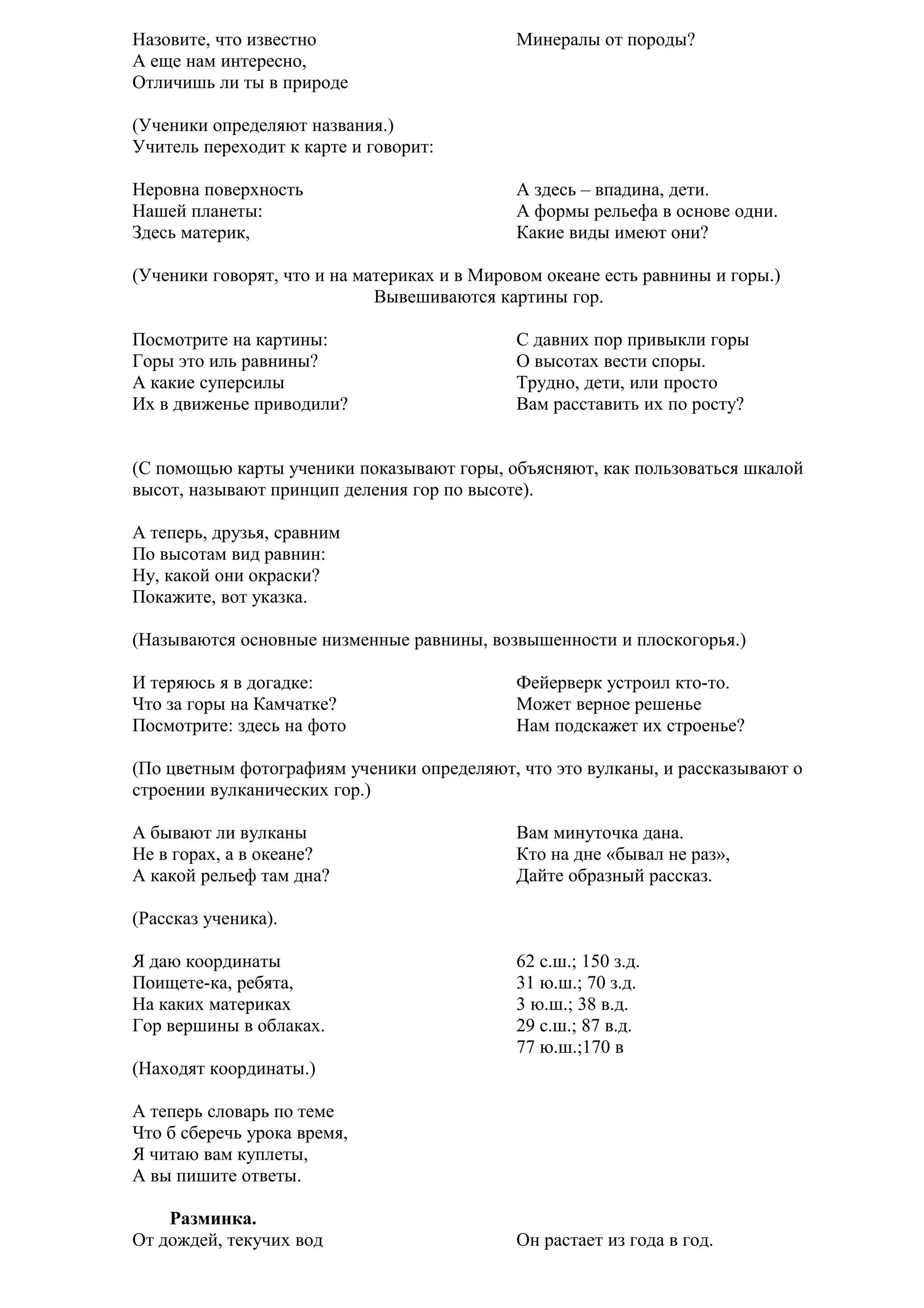 Назовите, что известно
А еще нам интересно,
Отличишь ли ты в природе

Минералы от породы?

(Ученики определяют названия.)
Учитель переходит к карте и говорит:
Неровна поверхность
Нашей планеты:
Здесь материк,

А здесь – впадина, дети.
А формы рельефа в основе одни.
Какие виды имеют они?

(Ученики говорят, что и на материках и в Мировом океане есть равнины и горы.)
Вывешиваются картины гор.
Посмотрите на картины:
Горы это иль равнины?
А какие суперсилы
Их в движенье приводили?

С давних пор привыкли горы
О высотах вести споры.
Трудно, дети, или просто
Вам расставить их по росту?

(С помощью карты ученики показывают горы, объясняют, как пользоваться шкалой
высот, называют принцип деления гор по высоте).
А теперь, друзья, сравним
По высотам вид равнин:
Ну, какой они окраски?
Покажите, вот указка.
(Называются основные низменные равнины, возвышенности и плоскогорья.)
И теряюсь я в догадке:
Что за горы на Камчатке?
Посмотрите: здесь на фото

Фейерверк устроил кто-то.
Может верное решенье
Нам подскажет их строенье?

(По цветным фотографиям ученики определяют, что это вулканы, и рассказывают о
строении вулканических гор.)
А бывают ли вулканы
Не в горах, а в океане?
А какой рельеф там дна?

Вам минуточка дана.
Кто на дне «бывал не раз»,
Дайте образный рассказ.

(Рассказ ученика).
Я даю координаты
Поищете-ка, ребята,
На каких материках
Гор вершины в облаках.

62 с.ш.; 150 з.д.
31 ю.ш.; 70 з.д.
3 ю.ш.; 38 в.д.
29 с.ш.; 87 в.д.
77 ю.ш.;170 в

(Находят координаты.)
А теперь словарь по теме
Что б сберечь урока время,
Я читаю вам куплеты,
А вы пишите ответы.
Разминка.
От дождей, текучих вод

Он растает из года в год.

 