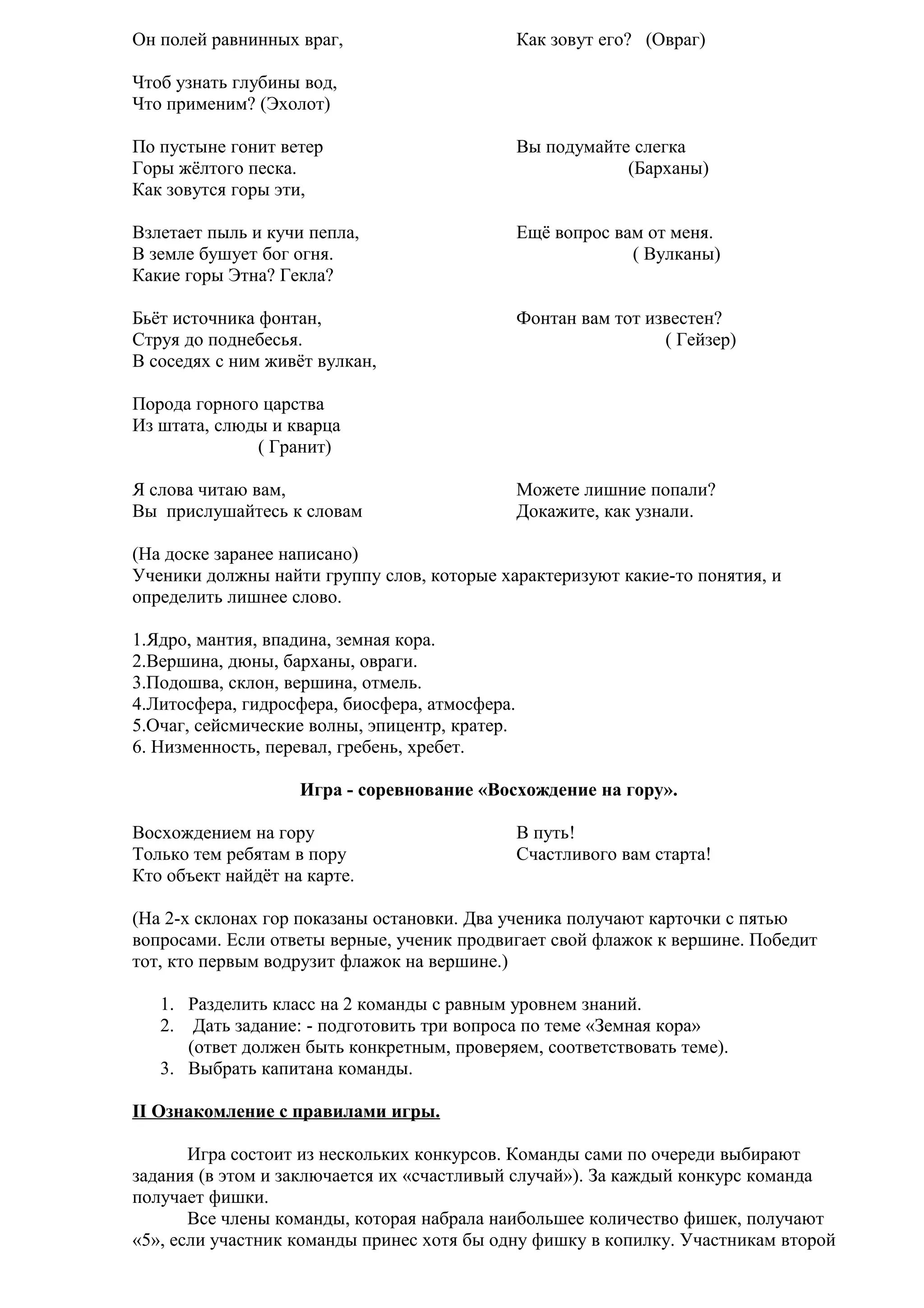 Он полей равнинных враг,

Как зовут его? (Овраг)

Чтоб узнать глубины вод,
Что применим? (Эхолот)
По пустыне гонит ветер
Горы жёлтого песка.
Как зовутся горы эти,

Вы подумайте слегка
(Барханы)

Взлетает пыль и кучи пепла,
В земле бушует бог огня.
Какие горы Этна? Гекла?

Ещё вопрос вам от меня.
( Вулканы)

Бьёт источника фонтан,
Струя до поднебесья.
В соседях с ним живёт вулкан,

Фонтан вам тот известен?
( Гейзер)

Порода горного царства
Из штата, слюды и кварца
( Гранит)
Я слова читаю вам,
Вы прислушайтесь к словам

Можете лишние попали?
Докажите, как узнали.

(На доске заранее написано)
Ученики должны найти группу слов, которые характеризуют какие-то понятия, и
определить лишнее слово.
1.Ядро, мантия, впадина, земная кора.
2.Вершина, дюны, барханы, овраги.
3.Подошва, склон, вершина, отмель.
4.Литосфера, гидросфера, биосфера, атмосфера.
5.Очаг, сейсмические волны, эпицентр, кратер.
6. Низменность, перевал, гребень, хребет.
Игра - соревнование «Восхождение на гору».
Восхождением на гору
Только тем ребятам в пору
Кто объект найдёт на карте.

В путь!
Счастливого вам старта!

(На 2-х склонах гор показаны остановки. Два ученика получают карточки с пятью
вопросами. Если ответы верные, ученик продвигает свой флажок к вершине. Победит
тот, кто первым водрузит флажок на вершине.)
1. Разделить класс на 2 команды с равным уровнем знаний.
2. Дать задание: - подготовить три вопроса по теме «Земная кора»
(ответ должен быть конкретным, проверяем, соответствовать теме).
3. Выбрать капитана команды.
II Ознакомление с правилами игры.
Игра состоит из нескольких конкурсов. Команды сами по очереди выбирают
задания (в этом и заключается их «счастливый случай»). За каждый конкурс команда
получает фишки.
Все члены команды, которая набрала наибольшее количество фишек, получают
«5», если участник команды принес хотя бы одну фишку в копилку. Участникам второй

 