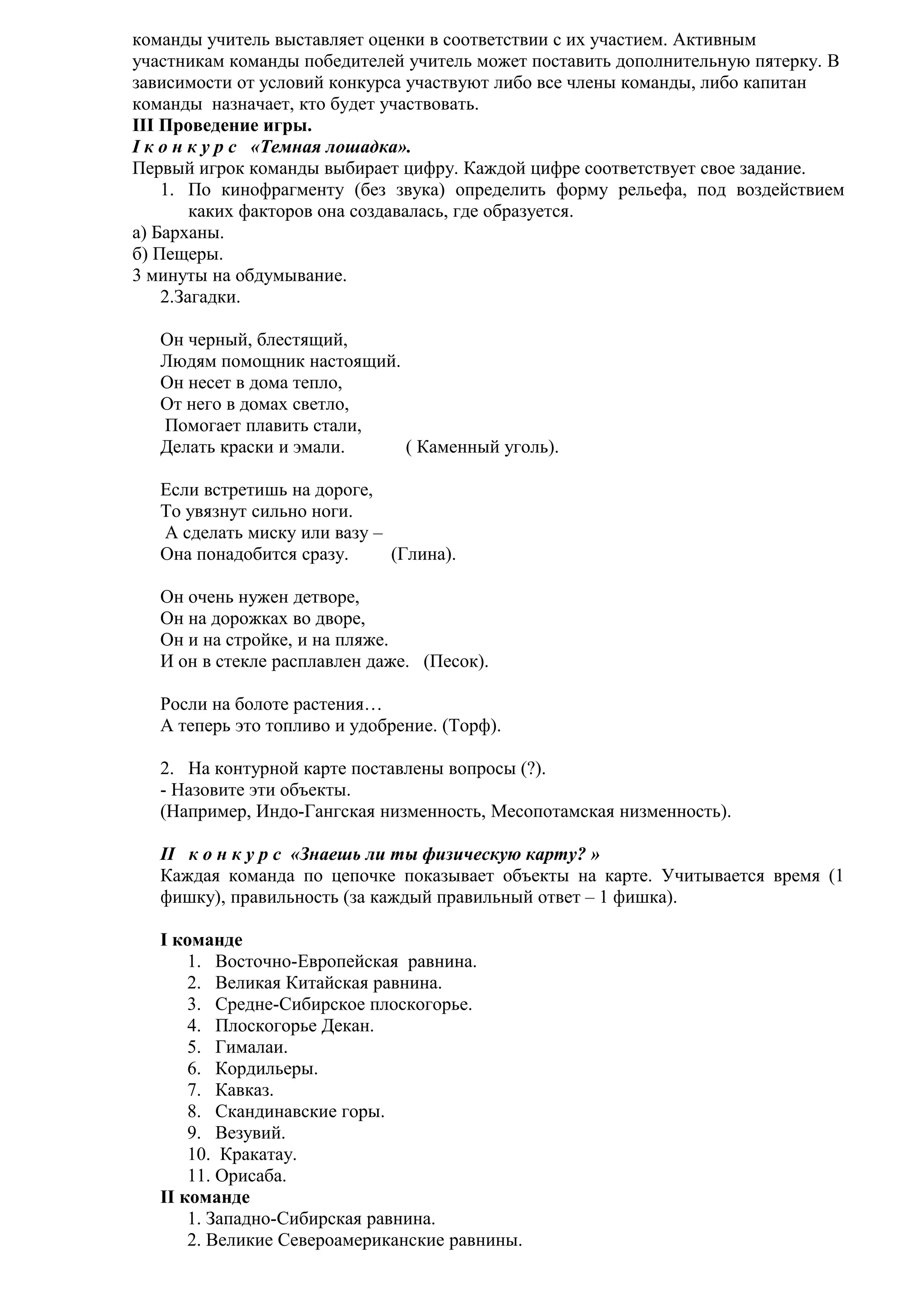 команды учитель выставляет оценки в соответствии с их участием. Активным
участникам команды победителей учитель может поставить дополнительную пятерку. В
зависимости от условий конкурса участвуют либо все члены команды, либо капитан
команды назначает, кто будет участвовать.
III Проведение игры.
I к о н к у р с «Темная лошадка».
Первый игрок команды выбирает цифру. Каждой цифре соответствует свое задание.
1. По кинофрагменту (без звука) определить форму рельефа, под воздействием
каких факторов она создавалась, где образуется.
а) Барханы.
б) Пещеры.
3 минуты на обдумывание.
2.Загадки.
Он черный, блестящий,
Людям помощник настоящий.
Он несет в дома тепло,
От него в домах светло,
Помогает плавить стали,
Делать краски и эмали.
( Каменный уголь).
Если встретишь на дороге,
То увязнут сильно ноги.
А сделать миску или вазу –
Она понадобится сразу.
(Глина).
Он очень нужен детворе,
Он на дорожках во дворе,
Он и на стройке, и на пляже.
И он в стекле расплавлен даже. (Песок).
Росли на болоте растения…
А теперь это топливо и удобрение. (Торф).
2. На контурной карте поставлены вопросы (?).
- Назовите эти объекты.
(Например, Индо-Гангская низменность, Месопотамская низменность).
II к о н к у р с «Знаешь ли ты физическую карту? »
Каждая команда по цепочке показывает объекты на карте. Учитывается время (1
фишку), правильность (за каждый правильный ответ – 1 фишка).
I команде
1. Восточно-Европейская равнина.
2. Великая Китайская равнина.
3. Средне-Сибирское плоскогорье.
4. Плоскогорье Декан.
5. Гималаи.
6. Кордильеры.
7. Кавказ.
8. Скандинавские горы.
9. Везувий.
10. Кракатау.
11. Орисаба.
II команде
1. Западно-Сибирская равнина.
2. Великие Североамериканские равнины.

 