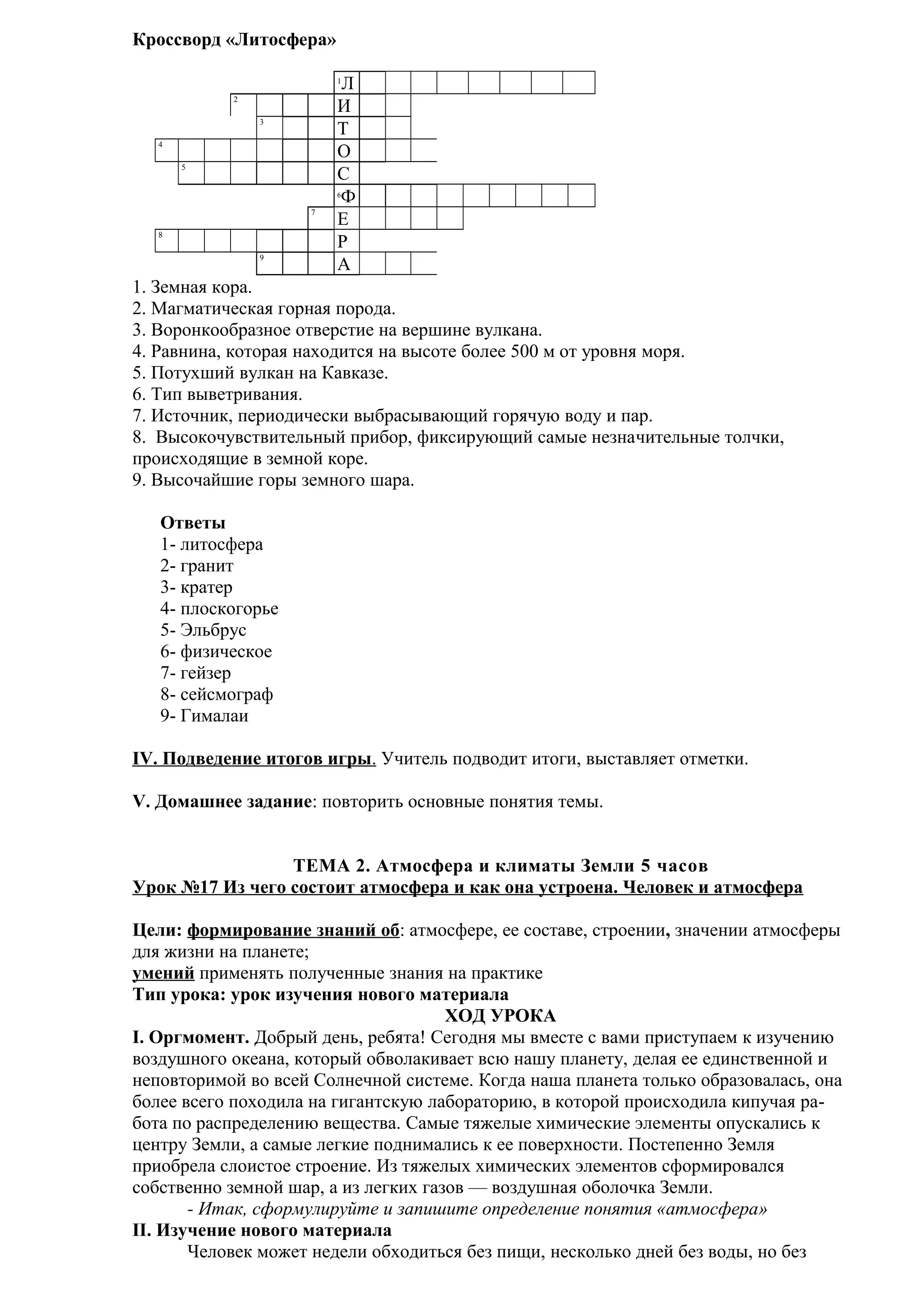 Кроссворд «Литосфера»
Л
И
Т
О
С
Ф
Е
Р
А
1
2
3
4
5

6

7
8
9

1. Земная кора.
2. Магматическая горная порода.
3. Воронкообразное отверстие на вершине вулкана.
4. Равнина, которая находится на высоте более 500 м от уровня моря.
5. Потухший вулкан на Кавказе.
6. Тип выветривания.
7. Источник, периодически выбрасывающий горячую воду и пар.
8. Высокочувствительный прибор, фиксирующий самые незначительные толчки,
происходящие в земной коре.
9. Высочайшие горы земного шара.
Ответы
1- литосфера
2- гранит
3- кратер
4- плоскогорье
5- Эльбрус
6- физическое
7- гейзер
8- сейсмограф
9- Гималаи
IV. Подведение итогов игры. Учитель подводит итоги, выставляет отметки.
V. Домашнее задание: повторить основные понятия темы.
ТЕМА 2. Атмосфера и климаты Земли 5 часов
Урок №17 Из чего состоит атмосфера и как она устроена. Человек и атмосфера
Цели: формирование знаний об: атмосфере, ее составе, строении, значении атмосферы
для жизни на планете;
умений применять полученные знания на практике
Тип урока: урок изучения нового материала
ХОД УРОКА
I. Оргмомент. Добрый день, ребята! Сегодня мы вместе с вами приступаем к изучению
воздушного океана, который обволакивает всю нашу планету, делая ее единственной и
неповторимой во всей Солнечной системе. Когда наша планета только образовалась, она
более всего походила на гигантскую лабораторию, в которой происходила кипучая работа по распределению вещества. Самые тяжелые химические элементы опускались к
центру Земли, а самые легкие поднимались к ее поверхности. Постепенно Земля
приобрела слоистое строение. Из тяжелых химических элементов сформировался
собственно земной шар, а из легких газов — воздушная оболочка Земли.
- Итак, сформулируйте и запишите определение понятия «атмосфера»
II. Изучение нового материала
Человек может недели обходиться без пищи, несколько дней без воды, но без

 