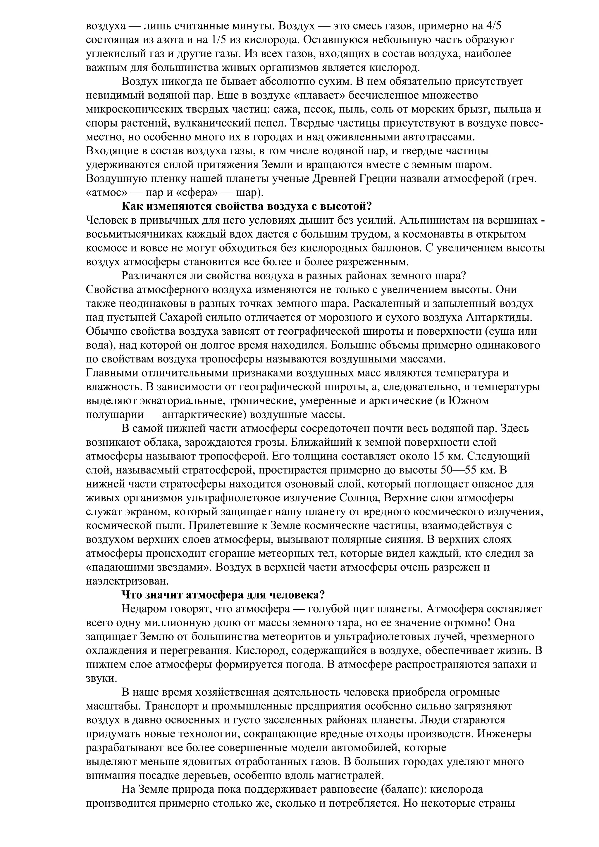 воздуха — лишь считанные минуты. Воздух — это смесь газов, примерно на 4/5
состоящая из азота и на 1/5 из кислорода. Оставшуюся небольшую часть образуют
углекислый газ и другие газы. Из всех газов, входящих в состав воздуха, наиболее
важным для большинства живых организмов является кислород.
Воздух никогда не бывает абсолютно сухим. В нем обязательно присутствует
невидимый водяной пар. Еще в воздухе «плавает» бесчисленное множество
микроскопических твердых частиц: сажа, песок, пыль, соль от морских брызг, пыльца и
споры растений, вулканический пепел. Твердые частицы присутствуют в воздухе повсеместно, но особенно много их в городах и над оживленными автотрассами.
Входящие в состав воздуха газы, в том числе водяной пар, и твердые частицы
удерживаются силой притяжения Земли и вращаются вместе с земным шаром.
Воздушную пленку нашей планеты ученые Древней Греции назвали атмосферой (греч.
«атмос» — пар и «сфера» — шар).
Как изменяются свойства воздуха с высотой?
Человек в привычных для него условиях дышит без усилий. Альпинистам на вершинах восьмитысячниках каждый вдох дается с большим трудом, а космонавты в открытом
космосе и вовсе не могут обходиться без кислородных баллонов. С увеличением высоты
воздух атмосферы становится все более и более разреженным.
Различаются ли свойства воздуха в разных районах земного шара?
Свойства атмосферного воздуха изменяются не только с увеличением высоты. Они
также неодинаковы в разных точках земного шара. Раскаленный и запыленный воздух
над пустыней Сахарой сильно отличается от морозного и сухого воздуха Антарктиды.
Обычно свойства воздуха зависят от географической широты и поверхности (суша или
вода), над которой он долгое время находился. Большие объемы примерно одинакового
по свойствам воздуха тропосферы называются воздушными массами.
Главными отличительными признаками воздушных масс являются температура и
влажность. В зависимости от географической широты, а, следовательно, и температуры
выделяют экваториальные, тропические, умеренные и арктические (в Южном
полушарии — антарктические) воздушные массы.
В самой нижней части атмосферы сосредоточен почти весь водяной пар. Здесь
возникают облака, зарождаются грозы. Ближайший к земной поверхности слой
атмосферы называют тропосферой. Его толщина составляет около 15 км. Следующий
слой, называемый стратосферой, простирается примерно до высоты 50—55 км. В
нижней части стратосферы находится озоновый слой, который поглощает опасное для
живых организмов ультрафиолетовое излучение Солнца, Верхние слои атмосферы
служат экраном, который защищает нашу планету от вредного космического излучения,
космической пыли. Прилетевшие к Земле космические частицы, взаимодействуя с
воздухом верхних слоев атмосферы, вызывают полярные сияния. В верхних слоях
атмосферы происходит сгорание метеорных тел, которые видел каждый, кто следил за
«падающими звездами». Воздух в верхней части атмосферы очень разрежен и
наэлектризован.
Что значит атмосфера для человека?
Недаром говорят, что атмосфера — голубой щит планеты. Атмосфера составляет
всего одну миллионную долю от массы земного тара, но ее значение огромно! Она
защищает Землю от большинства метеоритов и ультрафиолетовых лучей, чрезмерного
охлаждения и перегревания. Кислород, содержащийся в воздухе, обеспечивает жизнь. В
нижнем слое атмосферы формируется погода. В атмосфере распространяются запахи и
звуки.
В наше время хозяйственная деятельность человека приобрела огромные
масштабы. Транспорт и промышленные предприятия особенно сильно загрязняют
воздух в давно освоенных и густо заселенных районах планеты. Люди стараются
придумать новые технологии, сокращающие вредные отходы производств. Инженеры
разрабатывают все более совершенные модели автомобилей, которые
выделяют меньше ядовитых отработанных газов. В больших городах уделяют много
внимания посадке деревьев, особенно вдоль магистралей.
На Земле природа пока поддерживает равновесие (баланс): кислорода
производится примерно столько же, сколько и потребляется. Но некоторые страны

 