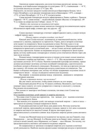 Амплитуду можно определять для суток (суточная амплитуда), месяца, года.
Например, если наибольшая температура за сутки равна +20 °С, а наименьшая — +8 °С,
то суточная амплитуда составит 12 °С (рис. 86).
Определите, на сколько градусов годовая амплитуда в Красноярске больше, чем в
Санкт-Петербурге, если средняя температура июля в Красноярске +19°С, а января—
-17°С; в Санкт-Петербурге +18 °С и -8 "С соответственно.
Самая высокая температура воздуха зафиксирована в Ливии, в районе г. Триполи
(Африка): +58 °С; самая низкая — на российской станции «Восток» в Антарктиде: -89
°С (а также на северо-востоке Сибири - около -71 °С).
- Найдем эти значения на климатической карте.
Самые высокие и самые низкие показатели температур на климатических картах
обозначаются парой цифр, стоящих друг над другом: +450
- 320
Самую высокую температуру отмечают цифрой красного цвета, а самую низкую
– цифрой черного цвета.
- Почему утром и вечером холоднее, чем днем?
Каждый день Солнце всходит, поднимается до максимальной высоты, затем
снижается и, наконец, скрывается за горизонтом. Утром, днем и вечером солнечные
лучи падают па поверхность Земли под разными углами. Поэтому одно и то же
количество тепла приходится на разную площадь поверхности. Максимальный нагрев
поверхности происходит в солнечный день — когда Солнце достигает наибольшей
высоты над горизонтом. Однако па нагревание воздуха от поверхности Земли нужно
время, поэтому наибольшие температуры в течение суток отмечаются обычно через два
часа после полудня.
Разница между температурами воздуха в течение суток может сильно меняться.
Над океанами и морями она невелика — всего 1—2 °С. Над засушливыми степями и
пустынями достигает 20 °С и более. Наличие понижений в рельефе (котловины, горные
долины) увеличивает величину суточных колебаний температуры, а растительность
(особенно лесная) и облачность уменьшают. Вспомните, что иногда в прогнозе погоды
вы слышите: «В течение дня температура воздуха существенно не изменится». Так
бывает в облачные пасмурные дни, потому что облака задерживают излучение тепла от
поверхности Земли — воздух охлаждается значительно медленнее.
Над морями и океанами разница между утренними, дневными и вечерними
температурами невелика.
- Почему в тропиках теплее, чем на полюсе?
Вы уже знаете достаточно, чтобы самим ответить на этот вопрос.
Рассмотрим рисунок 84 на стр. 92 вашего учебника. Вспомните, как Солнце
освещает нашу планету: его лучи «упираются» в экватор и «скользят» у полюсов.
Рассуждаем последовательно.
— Чем дальше от экватора и чем ближе к полюсам, тем ниже стоит Солнце над
горизонтом.
Угол падения солнечных лучей зависит от широты местности.
— Чем ниже стоит Солнце над горизонтом, тем меньше угол падения солнечных
лучей на поверхность Земли.
— Чем меньше угол падения лучей, тем меньше солнечной энергии — света и тепла —
приходится на единицу площади поверхности Земли.
В дни равноденствия на всей Земле день равен ночи. Поэтому количество
солнечной энергии, приходящейся на единицу площади, зависит в этот день в основном
от широты местности (от высоты Солнца). В другие дни играет роль и
продолжительность солнечного сияния: ведь на разных широтах разная длина светового
дня.
Солнце над Москвой никогда не поднимется так высоко, как над Гаваной, а над
Мурманском — как над Москвой. А в Москве никогда не бывает таких длинных дней
(летом) и ночей (зимой), как в Мурманске, а в Гаване — как в Москве. Это потому, что
продолжительность светового дня меняется на разных широтах.
По направлению от тропиков к полярным широтам угол падения солнечных
лучей уменьшается. Наиболее высока среднегодовая температура воздуха в тропических

 