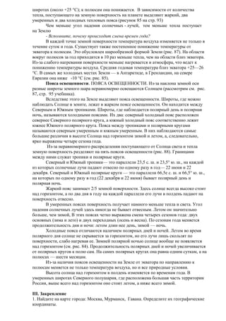 широтах (около +25 °С); к полюсам она понижается. В зависимости от количества
тепла, поступающего на земную поверхность на планете выделяют жаркий, два
умеренных и два холодных тепловых пояса (рисунок 85 на стр. 93)
Чем меньше угол падения солнечных - лучей, тем меньше тепла поступает
на Землю
- Вспомните, почему происходит смена времен года?
В каждой точке земной поверхности температура воздуха изменяется не только в
течение суток и года. Существует также постепенное понижение температуры от
экватора к полюсам. Это обусловлен шарообразной формой Земли (рис. 87). На области
вокруг полюсов за год приходится в 10 раз меньше тепла, чем на области близ экватора.
Из-за слабого нагревания поверхности меньше нагревается и атмосфера, что ведет к
понижению температуры воздуха. Средняя годовая температура близ экватора +25—26
°С. В самых же холодных местах Земли — в Антарктиде, в Гренландии, на севере
Евразии она ниже -10 °С (см. рис. 85).
Пояса освещенности. ПОЯСА ОСВЕЩЕННОСТИ. Из-за наклона земной оси
разные широты земного шара неравномерно освещаются Солнцем (рассмотрим см. рис.
87, стр. 95 учебника).
Вследствие этого на Земле выделяют пояса освещенности. Широты, где можно
наблюдать Солнце в зените, лежат в жарком поясе освещенности. Он находится между
Северным и Южным тропиками. Широты, где наблюдается полярный день и полярная
ночь, называются холодными поясами. Их два: северный холодный пояс расположен
севернее Северного полярного круга, а южный холодный пояс соответственно лежит
южнее Южного полярного круга. Пояса между тропиками и полярными кругами
называются северным умеренным и южным умеренным. В них наблюдаются самые
большие различия в высоте Солнца над горизонтом зимой и летом, а, следовательно,
ярко выражены четыре сезона года.
Из-за неравномерного распределения поступающего от Солнца света и тепла
земную поверхность разделяют на пять поясов освещенности (рис. 88). Границами
между ними служат тропики и полярные круги.
Северный и Южный тропики— это параллели 23,5 с. ш. и 23,5° ю. ш., на каждой
из которых солнечные лучи падают отвесно по одному разу в год— 22 июня и 22
декабря. Северный и Южный полярные круги — это параллели 66,5е с. ш. и 66,5° ю. ш.,
на которых по одному разу в год (22 декабря и 22 июня) бывает полярный день и
полярная ночь.
Жаркий пояс занимает 2/5 земной поверхности. Здесь солнце всегда высоко стоит
над горизонтом, а по два дня в году на каждой параллели его лучи в полдень падают на
поверхность отвесно.
В умеренных поясах поверхность получает намного меньше тепла и света. Угол
падения солнечных лучей здесь никогда не бывает отвесным. Летом он значительно
больше, чем зимой, В этих поясах четко выражена смена четырех сезонов года: двух
основных (зима и лето) и двух переходных (осень и весна). По сезонам года меняется
продолжительность дня и ночи: летом длин нее день, зимой — ночь.
Холодные пояса отличаются наличием полярных дней и ночей. Летом во время
полярного дня солнце не скрывается за горизонтом, но его лучи лишь скользят по
поверхности, слабо нагревая ее. Зимней полярной ночью солнце вообще не появляется
над горизонтом (см. рис. 84). Продолжительность полярных дней и ночей увеличивается
от полярных кругов к полю сам. На самих полярных кругах она равна одним суткам, а на
полюсах — шести месяцам.
Из-за наличия поясов освещенности на Земле от экватора по направлению к
полюсам меняется не только температура воздуха, но и все природные условия.
Высота солнца над горизонтом в полдень изменяется по временам года. В
умеренных широтах Северного полушария, где расположена большая часть территории
России, выше всего над горизонтом оно стоит летом, а ниже всего зимой.
III. Закрепление
1. Найдите на карте города: Москва, Мурманск, Гавана. Определите их географические
координаты.

 