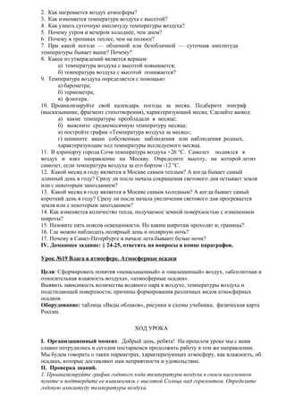 2. Как нагревается воздух атмосферы?
3. Как изменяется температура воздуха с высотой?
4. Как узнать суточную амплитуду температуры воздуха?
5. Почему утром и вечером холоднее, чем днем?
6. Почему в тропиках теплее, чем на полюсе?
7. При какой погоде — облачной или безоблачной — суточная амплитуда
температуры бывает выше? Почему?
8. Какое из утверждений является верным:
а) температура воздуха с высотой повышается;
б) температура воздуха с высотой понижается?
9. Температура воздуха определяется с помощью:
а) барометра;
б) термометра;
в) флюгера.
10. Проанализируйте свой календарь погоды за месяц. Подберите эпиграф
(высказывание, фрагмент стихотворения), характеризующий месяц. Сделайте вывод:
а) какие температуры преобладали в месяце;
б) выясните среднемесячную температуру месяца;
в) постройте график «Температура воздуха за месяц»;
г) запишите ваши собственные наблюдения или наблюдения родных,
характеризующие ход температуры исследуемого месяца.
11. В аэропорту города Сочи температура воздуха +26 °С. Самолет поднялся в
воздух и взял направление на Москву. Определите высоту, на которой летит
самолет, если температура воздуха за его бортом -12 °С.
12. Какой месяц в году является в Москве самым теплым? А когда бывает самый
длинный день в году? Сразу ли после начала сокращения светового дня остывает земля
или с некоторым запозданием?
13. Какой месяц в году является в Москве самым холодным? А когда бывает самый
короткий день в году? Сразу ли после начала увеличения светового дня прогревается
земля или с некоторым запозданием?
14. Как изменяется количество тепла, получаемое земной поверхностью с изменением
широты?
15. Назовите пять поясов освещенности. По каким широтам проходят и; границы?
16. Где можно наблюдать полярный день и полярную ночь?
17. Почему в Санкт-Петербурге в начале лета бывают белые ночи?
IV. Домашнее задание: § 24-25, ответить на вопросы в конце параграфов.
Урок №19 Влага в атмосфере. Атмосферные осадки
Цели: Сформировать понятия «ненасыщенный» и «насыщенный» воздух, «абсолютная и
относительная влажность воздуха», «атмосферные осадки».
Выявить зависимость количества водяного пара в воздухе, температуры воздуха и
подстилающей поверхности; причины формирования различных видов атмосферных
осадков.
Оборудование: таблица «Виды облаков», рисунки и схемы учебника, физическая карта
России.
ХОД УРОКА
I. Организационный момент. Добрый день, ребята! На прошлом уроке мы с вами
славно потрудились и сегодня постараемся продолжить работу в том же направлении.
Мы будем говорить о таких параметрах, характеризующих атмосферу, как влажность, об
осадках, которые доставляют нам неприятности и удовольствие.
II. Проверка знаний.
1. Проанализируйте график годового хода температуры воздуха в своем населенном
пункте и подтвердите ее взаимосвязь с высотой Солнца над горизонтом. Определите
годовую амплитуду температуры воздуха.

 