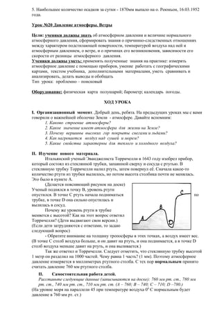 5. Наибольшее количество осадков за сутки - 1870мм выпало на о. Реюньон, 16.03.1952
года.
Урок №20 Давление атмосферы. Ветры
Цели: ученики должны знать об атмосферном давлении и величине нормального
атмосферного давления, сформировать знания о причинно-следственных отношениях
между характером подстилающей поверхности, температурой воздуха над ней и
атмосферным давлением, о ветре, и о причинах его возникновения, зависимости его
скорости от разницы атмосферного давления.
Ученики должны уметь: применять полученные знания на практике: измерять
атмосферное давление с помощью приборов, умение работать с географическими
картами, текстом учебника, дополнительными материалами, уметь сравнивать и
анализировать, делать выводы и обобщать
Тип урока: проблемно – поисковый
Оборудование: физическая карта полушарий; барометр; календарь погоды.
ХОД УРОКА
I. Организационный момент. Добрый день, ребята. На предыдущих уроках мы с вами
говорили о важнейшей оболочке Земли - атмосфере. Давайте вспомним:
1. Каково строение атмосферы?
2. Какое значение имеет атмосфера для жизни на Земле?
3. Почему вершины высоких гор покрыты снегами и льдами?
4. Как нагревается воздух над сушей и морем?
5. Какие свойства характерны для теплого и холодного воздуха?
II. Изучение нового материала.
Итальянский ученый Эванджелиста Торричелли в 1643 году изобрел прибор,
который состоял из стеклянной трубки, запаянной сверху и сосуда с ртутью. В
стеклянную трубку Торричелли налил ртуть, затем повернул её. Сначала какое-то
количество ртути из трубки вылилось, но потом высота столбика почти не менялась.
Это было в пункте А.
(Делается поясняющий рисунок на доске)
Ученый поднялся в точку В, уровень ртути
опустился. В точке С ртуть начала подниматься
по
трубке, в точке D она сильно опустилась и
вылилась в сосуд.
Почему же уровень ртути в трубке
меняется с высотой? Как на этот вопрос ответил
Торричелли? (Дети выдвигают свои версии.)
(Если дети затрудняются с ответами, то задаю
следующий вопрос)
- Обратите внимание на толщину тропосферы в этих точках, а воздух имеет вес.
(В точке С столб воздуха больше, и он давит на ртуть, и она поднимается, а в точке D
столб воздуха меньше давит на ртуть, и она выливается.)
Так же ответил и Торричелли. Следует отметить, что стеклянную трубку высотой
1 метр он разделил на 1000 частей. Чему равна 1 часть? (1 мм). Поэтому атмосферное
давление измеряется в миллиметрах ртутного столба. С тех пор нормальным принято
считать давление 760 мм ртутного столба.
II.
Самостоятельная работа детей.
Расставьте следующие данные (записываются на доске): 760 мм рт. ст., 780 мм
рт. ст., 740 мм рт. ст., 710 мм рт. ст. (А – 760; В – 740; С – 710; D –780.)
(На уровне моря на параллели 45 при температуре воздуха 00 С нормальным будет
давление в 760 мм рт. ст.)

 