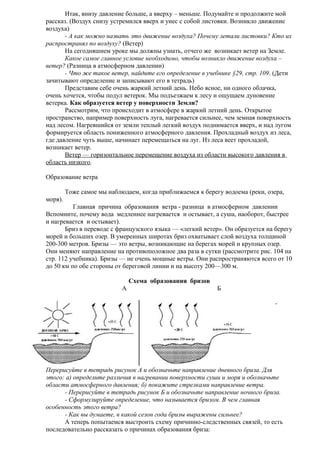 Итак, внизу давление больше, а вверху – меньше. Подумайте и продолжите мой
рассказ. (Воздух снизу устремился вверх и унес с собой листовки. Возникло движение
воздуха)
- А как можно назвать это движение воздуха? Почему летали листовки? Кто их
распространял по воздуху? (Ветер)
На сегодняшнем уроке мы должны узнать, отчего же возникает ветер на Земле.
Какое самое главное условие необходимо, чтобы возникло движение воздуха –
ветер? (Разница в атмосферном давлении)
- Что же такое ветер, найдите его определение в учебнике §29, стр. 109. (Дети
зачитывают определение и записывают его в тетрадь)
Представим себе очень жаркий летний день. Небо ясное, ни одного облачка,
очень хочется, чтобы подул ветерок. Мы подъезжаем к лесу и ощущаем дуновение
ветерка. Как образуется ветер у поверхности Земли?
Рассмотрим, что происходит в атмосфере в жаркий летний день. Открытое
пространство, например поверхность луга, нагревается сильнее, чем земная поверхность
над лесом. Нагревшийся от земли теплый легкий воздух поднимается вверх, и над лугом
формируется область пониженного атмосферного давления. Прохладный воздух из леса,
где давление чуть выше, начинает перемещаться на луг. Из леса веет прохладой,
возникает ветер.
Ветер — горизонтальное перемещение воздуха из области высокого давления в
область низкого.
Образование ветра
Тоже самое мы наблюдаем, когда приближаемся к берегу водоема (реки, озера,
моря).
Главная причина образования ветра - разница в атмосферном давлении
Вспомните, почему вода медленнее нагревается и остывает, а суша, наоборот, быстрее
и нагревается и остывает).
Бриз в переводе с французского языка — «легкий ветер». Он образуется на берегу
морей и больших озер. В умеренных широтах бриз охватывает слой воздуха толщиной
200-300 метров. Бризы — это ветры, возникающие на берегах морей и крупных озер.
Они меняют направление на противоположное два раза в сутки (рассмотрите рис. 104 на
стр. 112 учебника). Бризы — не очень мощные ветры. Они распространяются всего от 10
до 50 км по обе стороны от береговой линии и на высоту 200—300 м.
Схема образования бризов
А

Б
-

Перерисуйте в тетрадь рисунок А и обозначьте направление дневного бриза. Для
этого: а) определите различия в нагревании поверхности суши и моря и обозначьте
области атмосферного давления; б) покажите стрелками направление ветра.
- Перерисуйте в тетрадь рисунок Б и обозначьте направление ночного бриза.
- Сформулируйте определение, что называется бризом. В чем главная
особенность этого ветра?
- Как вы думаете, в какой сезон года бризы выражены сильнее?
А теперь попытаемся выстроить схему причинно-следственных связей, то есть
последовательно рассказать о причинах образования бриза:

 