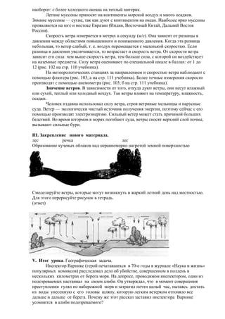 наоборот: с более холодного океана на теплый материк.
Летние муссоны приносят на континенты морской воздух и много осадков.
Зимние муссоны — сухие, так как дуют с континентов на океан. Наиболее ярко муссоны
проявляются на юге и востоке Евразии (Индия, Восточный Китай, Дальний Восток
России).
Скорость ветра измеряется в метрах в секунду (м/с). Она зависит от разницы в
давлении между областями повышенного и пониженного давления. Когда эта разница
небольшая, то ветер слабый, т. е. воздух перемещается с маленькой скоростью. Если
разница в давлении увеличивается, то возрастает и скорость ветра. От скорости ветра
зависит его сила: чем выше скорость ветра, тем больше сила, с которой он воздействует
на наземные предметы. Силу ветра оценивают по специальной шкале в баллах: от 1 до
12 (рис. 102 на стр. 110 учебника).
На метеорологических станциях за направлением и скоростью ветра наблюдают с
помощью флюгера (рис. 103, а на стр. 111 учебника). Более точные измерения скорости
производят с помощью анемометра (рис. 103, б на стр. 111 учебника).
Значение ветров. В зависимости от того, откуда дуют ветры, они несут влажный
или сухой, теплый или холодный воздух. Так ветры влияют на температуру, влажность,
осадки.
Человек издавна использовал силу ветра, строя ветряные мельницы и парусные
суда. Ветер — экологически чистый источник получения энергии, поэтому сейчас с его
помощью производят электроэнергию. Сильный ветер может стать причиной больших
бедствий. Во время штормов в морях погибают суда, ветры сносят верхний слой почвы,
вызывают сильные бури.
III. Закрепление нового материала.
лес
речка
лес
Образование кучевых облаков над неравномерно нагретой земной поверхностью

Смоделируйте ветры, которые могут возникнуть в жаркий летний день над местностью.
Для этого перерисуйте рисунок в тетрадь.
(ответ)

V. Итог урока. Географическая задача.
Инспектор Варнике (герой печатавшихся в 70-е годы в журнале «Наука и жизнь»
популярных комиксов) расследовал дело об убийстве, совершенном в полдень в
нескольких километрах от берега моря. На допросе, проводимом инспектором, один из
подозреваемых настаивал на своем алиби. Он утверждал, что в момент совершения
преступления гулял по набережной моря и затратил почти целый час, пытаясь достать
из воды унесенную с его головы шляпу, которую легким ветерком отгоняло все
дальше и дальше от берега. Почему же этот рассказ заставил инспектора Варнике
усомнится в алиби подозреваемого?

 