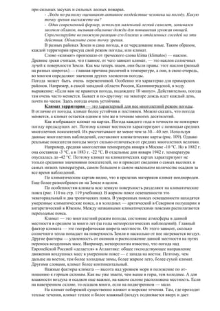 при сильных засухах и сильных лесных пожарах.
- Люди по-разному оценивают активное воздействие человека на погоду. Какую
точку зрения выскажете вы?
- Один современный фермер, используя маленький легкий самолет, занимался
засевом облаков, вызывая обильные дожди для повышения урожая овощей.
Спрогнозируйте возможную реакцию его близких и отдаленных соседей на эти
действия. Объясните свою точку зрения.
В разных районах Земли и сама погода, и ее чередование иные. Таким образом,
каждой территории присущ свой режим погоды, или климат.
Слово «климат» произошло от греческого слова klima (klimatos) — наклон.
Древние греки считали, что главное, от чего зависит климат, — это наклон солнечных
лучей к поверхности Земли. Как мы теперь знаем, они были правы: этот наклон (разный
на разных широтах) — главная причина различий в температуре, а они, в свою очередь,
во многом определяют значения других элементов погоды.
Погода может быть очень переменчивой. Особенно это характерно для приморских
районов. Например, в самой западной области России, Калининградской, в ходу
выражение: «Если вам не нравится погода, подождите 10 минут». Действительно, погода
там очень часто меняется. Бывает и по-другому: на экваторе дождь идет каждый день,
почти по часам. Здесь погода очень устойчива.
Климат территории — это характерный для нее многолетний режим погоды.
В отличие от погоды, климат более устойчив и постоянен. Можно сказать, что погода
меняется, а климат остается одним и тем же в течение многих десятилетий.
Как изображают климат на картах. Погода каждого года в точности не повторяет
погоду предыдущих лет. Поэтому климат местности характеризуют с помощью средних
многолетних показателей. Их рассчитывают не менее чем за 30—40 лет. Используя
данные многолетних наблюдений, составляют климатические карты (рис. 109). Однако
реальные показатели погоды могут сильно отличаться от средних многолетних величин.
Например, средняя многолетняя температура января в Москве -10 "С. Но в 1882 г.
она составила -3 °С, а в 1883 г. -22 °С. В отдельные дни января 1942 г. температура
опускалась до -42 °С. Поэтому климат на климатических картах характеризуют не
только средними значениями показателей, но и приводят сведения о самых высоких и
самых низких температурах, самом большом и самом маленьком количестве осадков за
все время наблюдений.
По климатическим картам видно, что в пределах материков климат неоднороден.
Еще более разнообразен он на Земле в целом.
По особенностям климата всю земную поверхность разделяют на климатические
пояса (рис. 110 на стр. 119 учебника). В жарком поясе освещенности это
экваториальный и два тропических пояса. В умеренных поясах освещенности находятся
умеренные климатические пояса, а в холодных — арктический в Северном полушарии и
антарктический в Южном. Между названными климатическими поясами располагаются
переходные пояса.
Климат — это многолетний режим погоды, состояние атмосферы в данной
местности в среднем за много лет (за годы метеорологических наблюдений). Главный
фактор климата — это географическая широта местности. От этого зависит, сколько
солнечного тепла попадает на поверхность Земли и насколько от нее нагревается воздух.
Другие факторы — удаленность от океанов и расположение данной местности на путях
переноса воздушных масс. Например, метеорологам известно, что погода над
Европейской Россией «делается» в Атлантике: общее господствующее направление
движения воздушных масс в умеренном поясе — с запада на восток. Поэтому, чем
дальше на восток, тем более холодные зимы, более жаркое лето, более сухой климат.
Другими словами, климат более континентальный.
Важные факторы климата — высота над уровнем моря и положение по отношению к горным склонам. Как вы уже знаете, чем выше в горы, тем холоднее. А для
влажности воздуха и осадков еще важнее, на каком склоне расположена местность. Если
на наветренном склоне, то осадков много, если на подветренном — мало.
На климат побережий существенно влияют и морские течения. Там, где проходят
теплые течения, климат теплее и более влажный (воздух поднимается вверх и дает

 