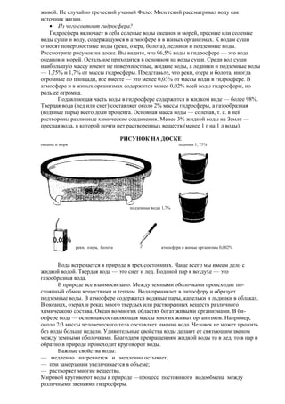 живой. Не случайно греческий ученый Фалес Милетский рассматривал воду как
источник жизни.
• Из чего состоит гидросфера?
Гидросфера включает в себя соленые воды океанов и морей, пресные или соленые
воды суши и воду, содержащуюся в атмосфере и в живых организмах. К водам суши
относят поверхностные воды (реки, озера, болота), ледники и подземные воды.
Рассмотрите рисунок на доске. Вы видите, что 96,5% воды в гидросфере — это вода
океанов и морей. Остальное приходится в основном на воды суши. Среди вод суши
наибольшую массу имеют не поверхностные, жидкие воды, а ледники и подземные воды
— 1,75% и 1,7% от массы гидросферы. Представьте, что реки, озера и болота, иногда
огромные по площади, все вместе — это менее 0,03% от массы воды в гидросфере. В
атмосфере и в живых организмах содержится менее 0,02% всей воды гидросферы, но
роль ее огромна.
Подавляющая часть воды в гидросфере содержится в жидком виде — более 98%.
Твердая вода (лед или снег) составляет около 2% массы гидросферы, а газообразная
(водяные пары) всего доли процента. Основная масса воды — соленая, т. е. в ней
растворены различные химические соединения. Менее 3% жидкой воды на Земле —
пресная вода, в которой почти нет растворенных веществ (менее 1 г на 1 л воды).
РИСУНОК НА ДОСКЕ
океаны и моря

ледники 1, 75%

подземные воды 1,7%

реки, озера, болота

атмосфера и живые организмы 0,002%

Вода встречается в природе в трех состояниях. Чаще всего мы имеем дело с
жидкой водой. Твердая вода — это снег и лед. Водяной пар в воздухе — это
газообразная вода.
В природе все взаимосвязано. Между земными оболочками происходит постоянный обмен веществами и теплом. Вода проникает в литосферу и образует
подземные воды. В атмосфере содержатся водяные пары, капельки и льдинки в облаках.
В океанах, озерах и реках много твердых или растворенных веществ различного
химического состава. Океан во многих областях богат живыми организмами. В биосфере вода — основная составляющая массы многих живых организмов. Например,
около 2/3 массы человеческого тела составляет именно вода. Человек не может прожить
без воды больше недели. Удивительные свойства воды делают ее связующим звеном
между земными оболочками. Благодаря превращениям жидкой воды то в лед, то в пар и
обратно в природе происходит круговорот воды.
Важные свойства воды:
— медленно нагревается и медленно остывает;
— при замерзании увеличивается в объеме;
— растворяет многие вещества.
Мировой круговорот воды в природе —процесс постоянного водообмена между
различными звеньями гидросферы.

 