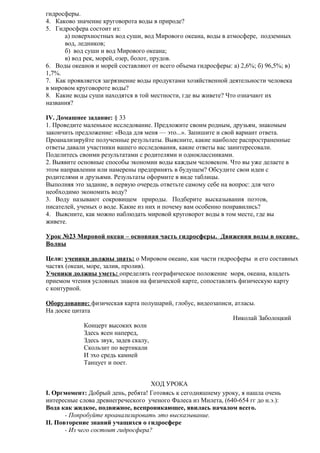 гидросферы.
4. Каково значение круговорота воды в природе?
5. Гидросфера состоит из:
а) поверхностных вод суши, вод Мирового океана, воды в атмосфере, подземных
вод, ледников;
б) вод суши и вод Мирового океана;
в) вод рек, морей, озер, болот, прудов.
6. Воды океанов и морей составляют от всего объема гидросферы: а) 2,6%; б) 96,5%; в)
1,7%.
7. Как проявляется загрязнение воды продуктами хозяйственной деятельности человека
в мировом круговороте воды?
8. Какие воды суши находятся в той местности, где вы живете? Что означают их
названия?
IV. Домашнее задание: § 33
1. Проведите маленькое исследование. Предложите своим родным, друзьям, знакомым
закончить предложение: «Вода для меня — это...». Запишите и свой вариант ответа.
Проанализируйте полученные результаты. Выясните, какие наиболее распространенные
ответы давали участники вашего исследования, какие ответы вас заинтересовали.
Поделитесь своими результатами с родителями и одноклассниками.
2. Выявите основные способы экономии воды каждым человеком. Что вы уже делаете в
этом направлении или намерены предпринять в будущем? Обсудите свои идеи с
родителями и друзьями. Результаты оформите в виде таблицы.
Выполняя это задание, в первую очередь ответьте самому себе на вопрос: для чего
необходимо экономить воду?
3. Воду называют сокровищем природы. Подберите высказывания поэтов,
писателей, ученых о воде. Какие из них и почему вам особенно понравились?
4. Выясните, как можно наблюдать мировой круговорот воды в том месте, где вы
живете.
Урок №23 Мировой океан – основная часть гидросферы. Движения воды в океане.
Волны
Цели: ученики должны знать: о Мировом океане, как части гидросферы и его составных
частях (океан, море, залив, пролив).
Ученики должны уметь: определять географическое положение моря, океана, владеть
приемом чтения условных знаков на физической карте, сопоставлять физическую карту
с контурной.
Оборудование: физическая карта полушарий, глобус, видеозаписи, атласы.
На доске цитата
Николай Заболоцкий
Концерт высоких волн
Здесь ясен наперед,
Здесь звук, задев скалу,
Скользит по вертикали
И эхо средь камней
Танцует и поет.
ХОД УРОКА
I. Оргмомент: Добрый день, ребята! Готовясь к сегодняшнему уроку, я нашла очень
интересные слова древнегреческого ученого Фалеса из Милета, (640-654 гг до н.э.):
Вода как жидкое, подвижное, всепроникающее, явилась началом всего.
- Попробуйте проанализировать это высказывание.
II. Повторение знаний учащихся о гидросфере
- Из чего состоит гидросфера?

 
